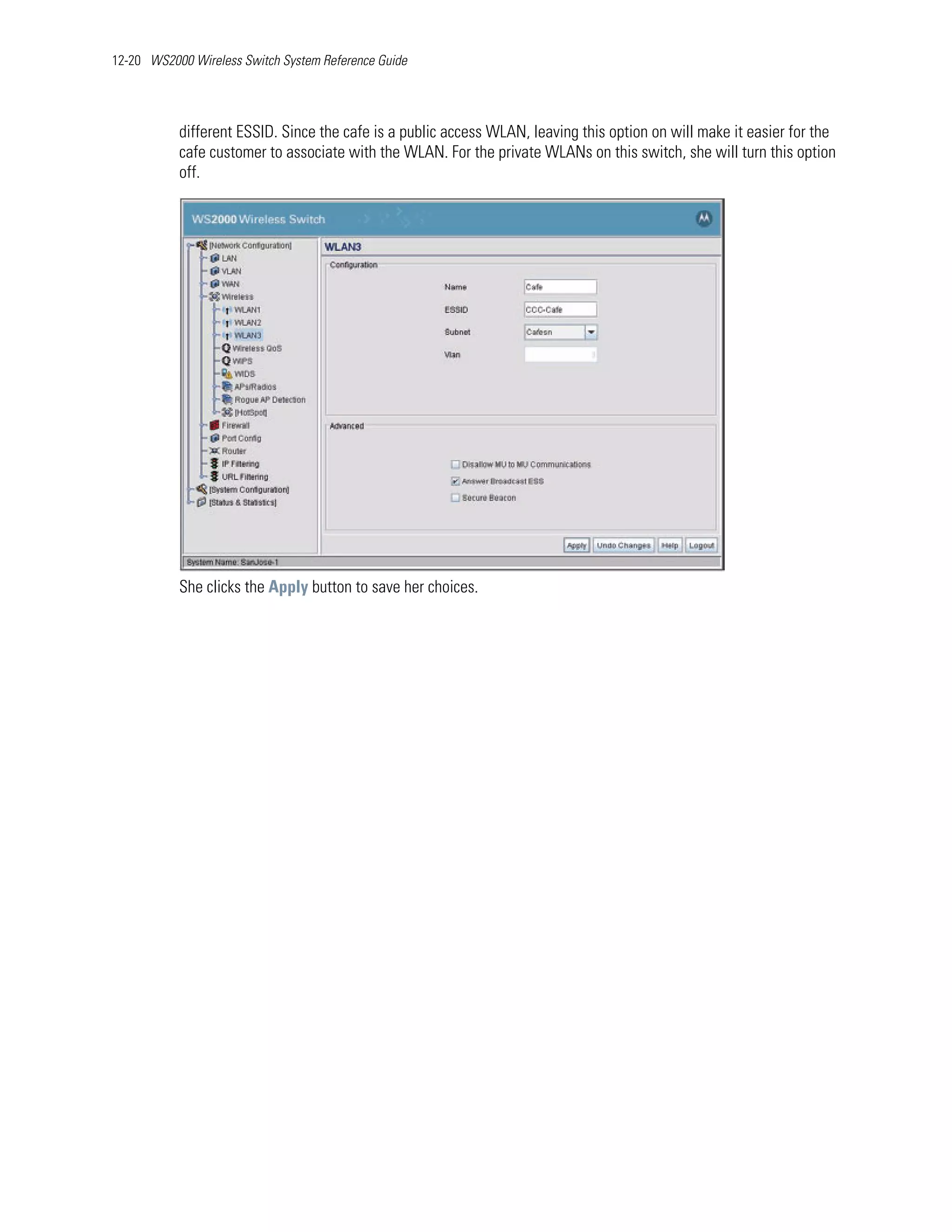 12-20 WS2000 Wireless Switch System Reference Guide




           different ESSID. Since the cafe is a public access WLAN, leaving this option on will make it easier for the
           cafe customer to associate with the WLAN. For the private WLANs on this switch, she will turn this option
           off.




           She clicks the Apply button to save her choices.
 
