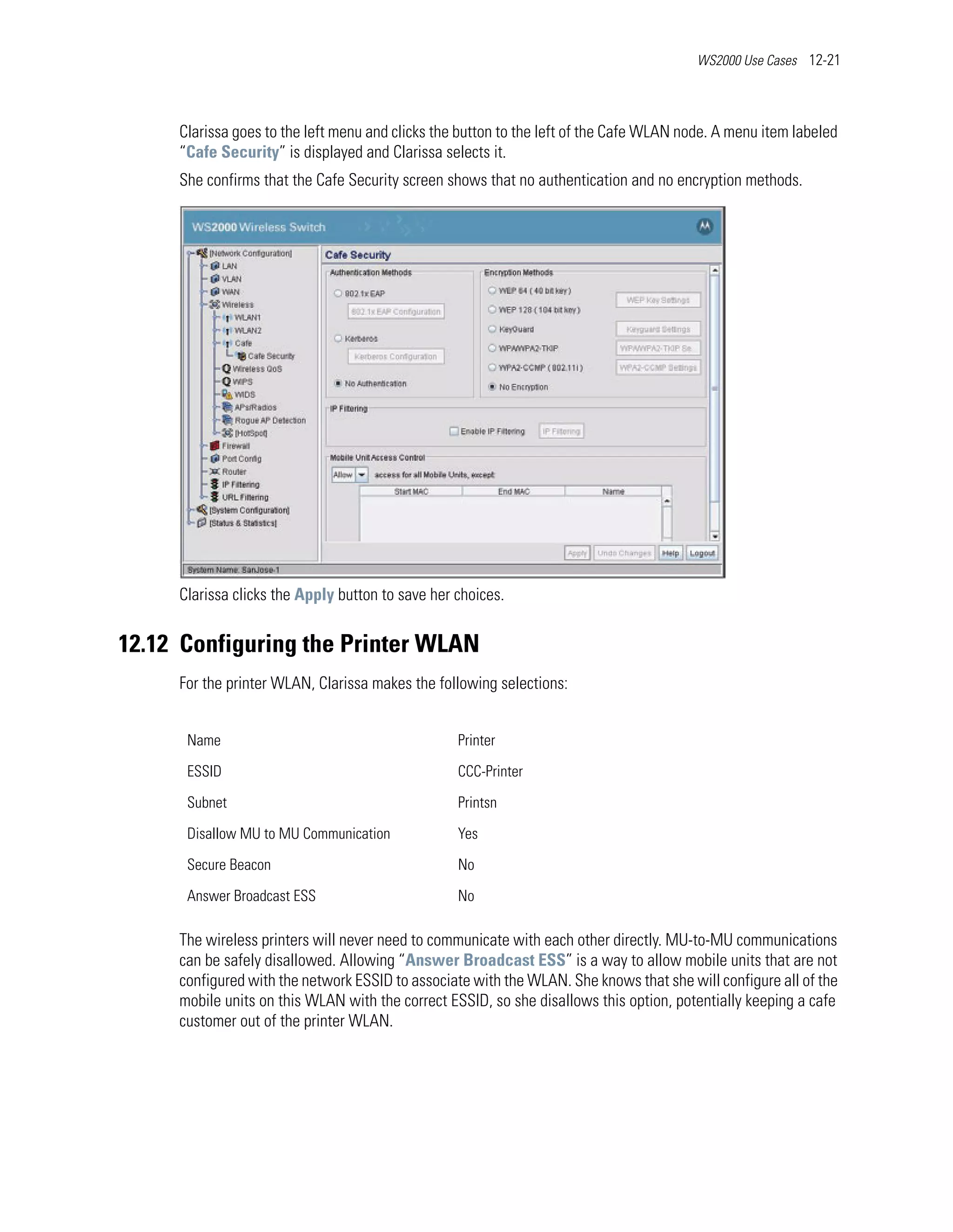 WS2000 Use Cases 12-21




     Clarissa goes to the left menu and clicks the button to the left of the Cafe WLAN node. A menu item labeled
     “Cafe Security” is displayed and Clarissa selects it.
     She confirms that the Cafe Security screen shows that no authentication and no encryption methods.




     Clarissa clicks the Apply button to save her choices.


12.12 Configuring the Printer WLAN
     For the printer WLAN, Clarissa makes the following selections:


      Name                                        Printer

      ESSID                                       CCC-Printer

      Subnet                                      Printsn

      Disallow MU to MU Communication             Yes

      Secure Beacon                               No

      Answer Broadcast ESS                        No

     The wireless printers will never need to communicate with each other directly. MU-to-MU communications
     can be safely disallowed. Allowing “Answer Broadcast ESS” is a way to allow mobile units that are not
     configured with the network ESSID to associate with the WLAN. She knows that she will configure all of the
     mobile units on this WLAN with the correct ESSID, so she disallows this option, potentially keeping a cafe
     customer out of the printer WLAN.
 