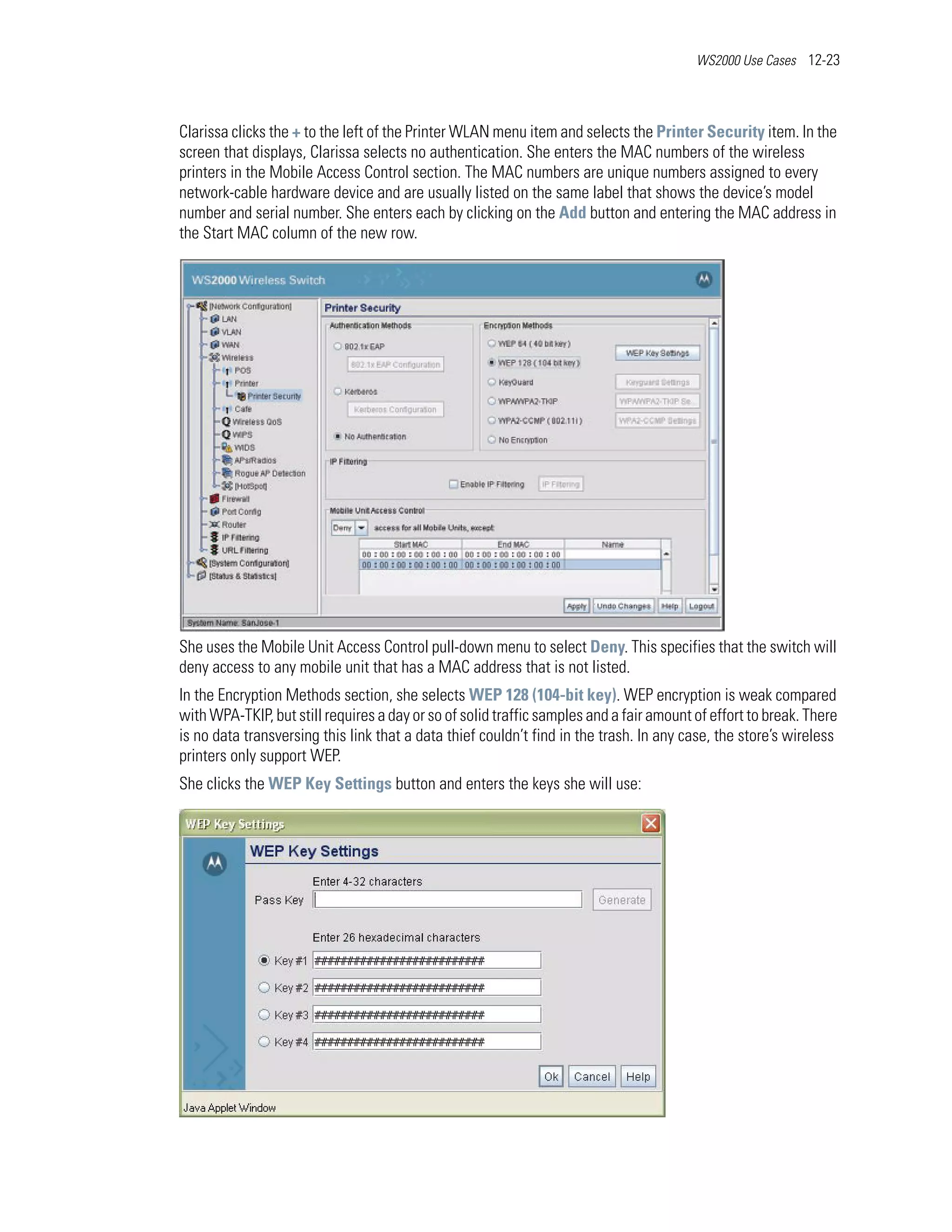 WS2000 Use Cases 12-23




Clarissa clicks the + to the left of the Printer WLAN menu item and selects the Printer Security item. In the
screen that displays, Clarissa selects no authentication. She enters the MAC numbers of the wireless
printers in the Mobile Access Control section. The MAC numbers are unique numbers assigned to every
network-cable hardware device and are usually listed on the same label that shows the device’s model
number and serial number. She enters each by clicking on the Add button and entering the MAC address in
the Start MAC column of the new row.




She uses the Mobile Unit Access Control pull-down menu to select Deny. This specifies that the switch will
deny access to any mobile unit that has a MAC address that is not listed.
In the Encryption Methods section, she selects WEP 128 (104-bit key). WEP encryption is weak compared
with WPA-TKIP, but still requires a day or so of solid traffic samples and a fair amount of effort to break. There
is no data transversing this link that a data thief couldn’t find in the trash. In any case, the store’s wireless
printers only support WEP.
She clicks the WEP Key Settings button and enters the keys she will use:
 