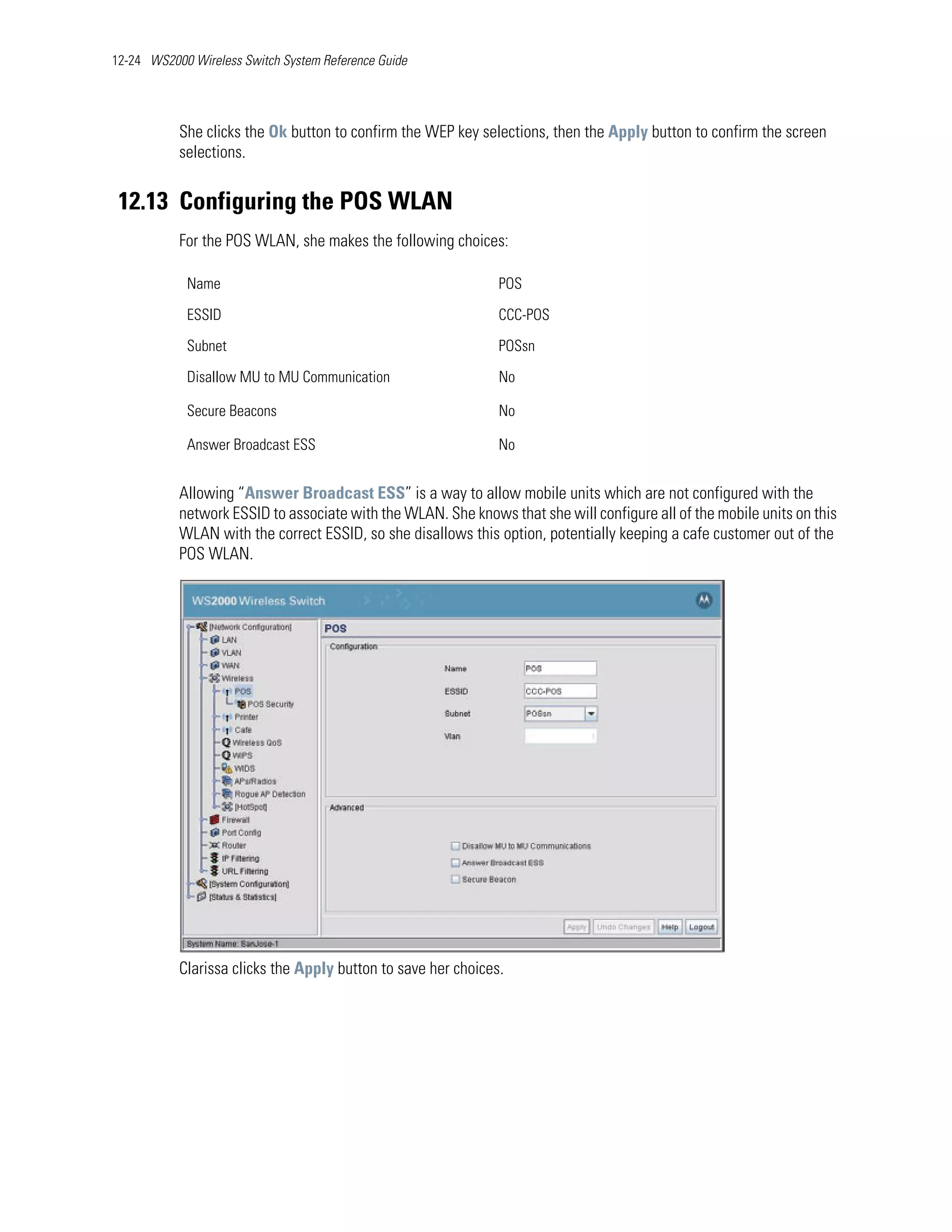 12-24 WS2000 Wireless Switch System Reference Guide




           She clicks the Ok button to confirm the WEP key selections, then the Apply button to confirm the screen
           selections.


 12.13 Configuring the POS WLAN
           For the POS WLAN, she makes the following choices:

            Name                                               POS

            ESSID                                              CCC-POS

            Subnet                                             POSsn

            Disallow MU to MU Communication                    No

            Secure Beacons                                     No

            Answer Broadcast ESS                               No


           Allowing “Answer Broadcast ESS” is a way to allow mobile units which are not configured with the
           network ESSID to associate with the WLAN. She knows that she will configure all of the mobile units on this
           WLAN with the correct ESSID, so she disallows this option, potentially keeping a cafe customer out of the
           POS WLAN.




           Clarissa clicks the Apply button to save her choices.
 