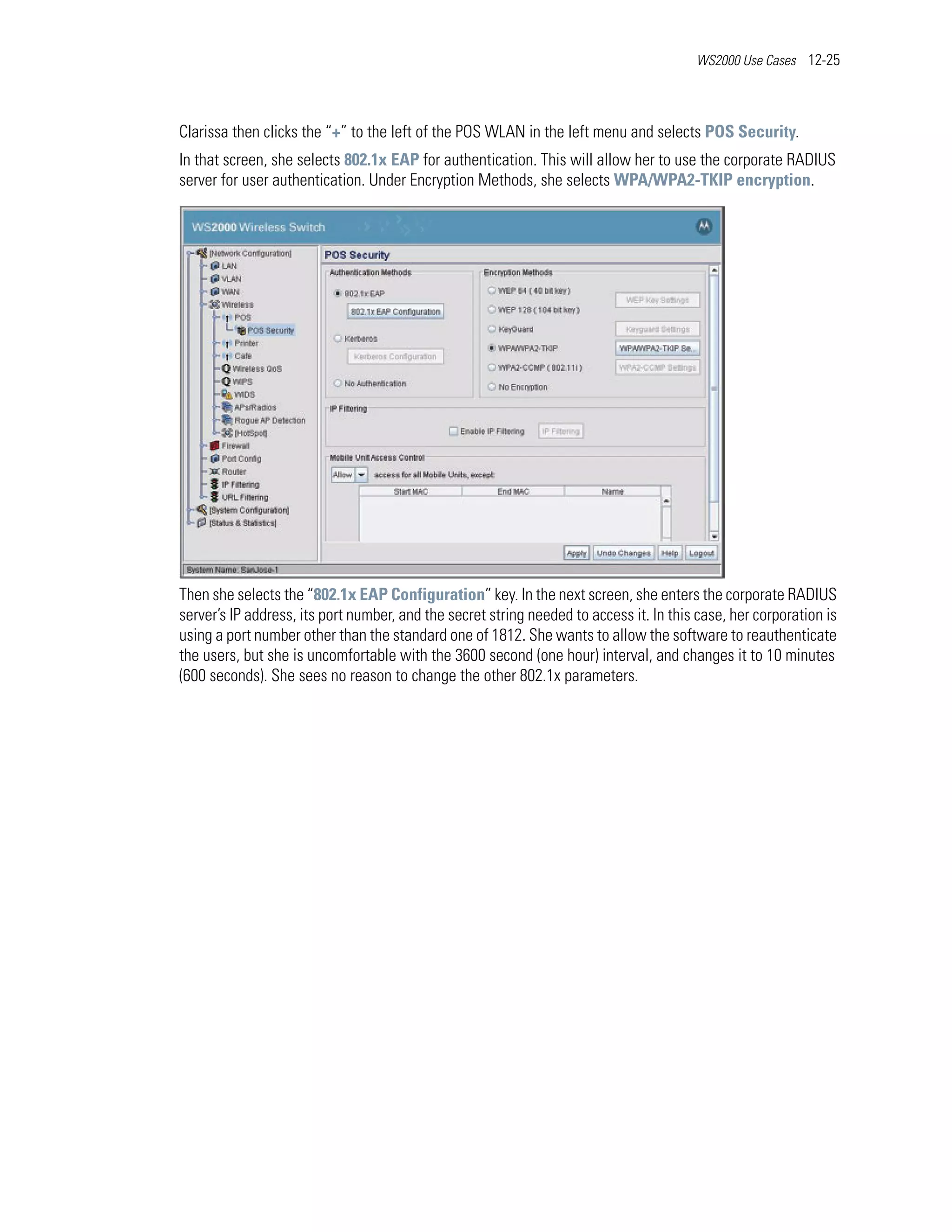 WS2000 Use Cases 12-25




Clarissa then clicks the “+” to the left of the POS WLAN in the left menu and selects POS Security.
In that screen, she selects 802.1x EAP for authentication. This will allow her to use the corporate RADIUS
server for user authentication. Under Encryption Methods, she selects WPA/WPA2-TKIP encryption.




Then she selects the “802.1x EAP Configuration” key. In the next screen, she enters the corporate RADIUS
server’s IP address, its port number, and the secret string needed to access it. In this case, her corporation is
using a port number other than the standard one of 1812. She wants to allow the software to reauthenticate
the users, but she is uncomfortable with the 3600 second (one hour) interval, and changes it to 10 minutes
(600 seconds). She sees no reason to change the other 802.1x parameters.
 