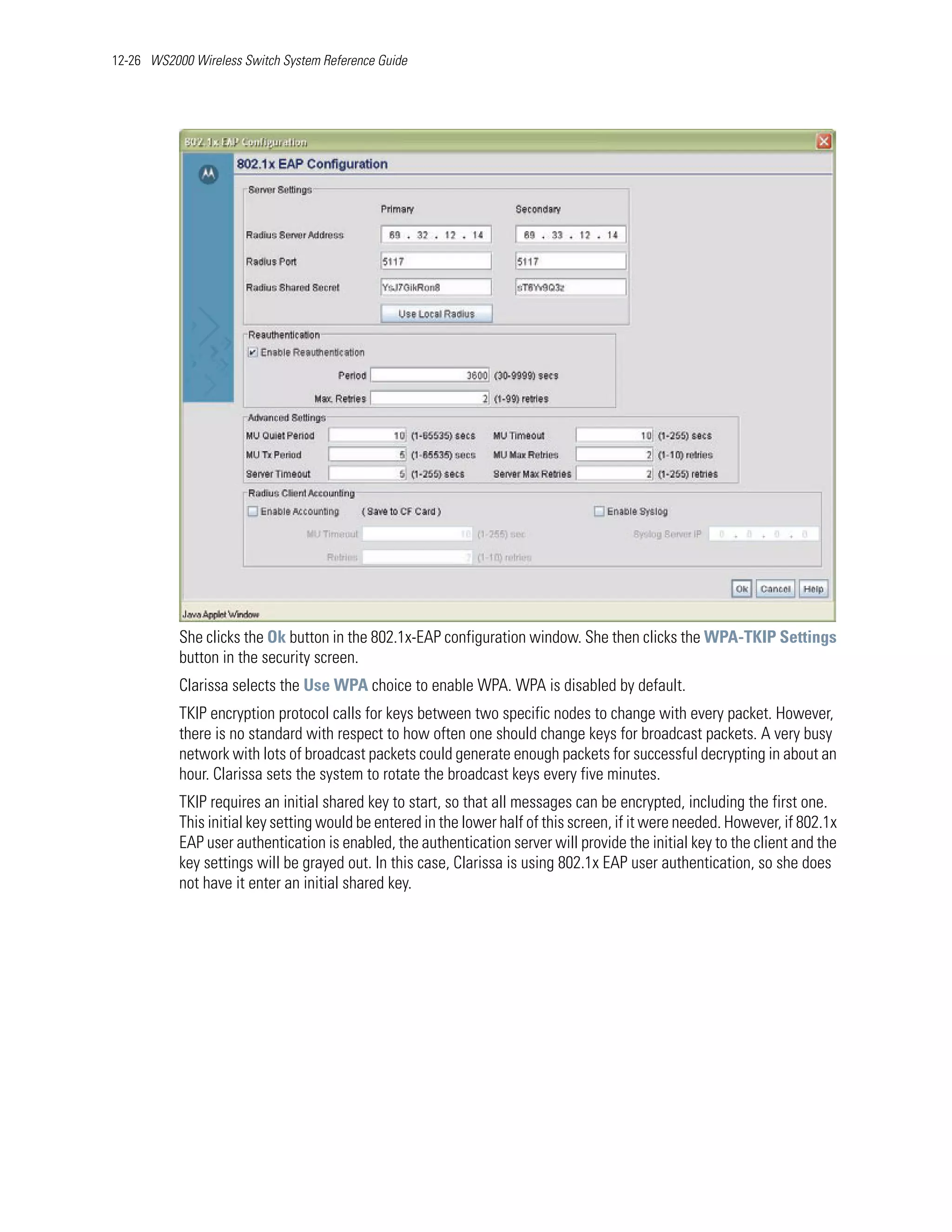 12-26 WS2000 Wireless Switch System Reference Guide




           She clicks the Ok button in the 802.1x-EAP configuration window. She then clicks the WPA-TKIP Settings
           button in the security screen.
           Clarissa selects the Use WPA choice to enable WPA. WPA is disabled by default.
           TKIP encryption protocol calls for keys between two specific nodes to change with every packet. However,
           there is no standard with respect to how often one should change keys for broadcast packets. A very busy
           network with lots of broadcast packets could generate enough packets for successful decrypting in about an
           hour. Clarissa sets the system to rotate the broadcast keys every five minutes.
           TKIP requires an initial shared key to start, so that all messages can be encrypted, including the first one.
           This initial key setting would be entered in the lower half of this screen, if it were needed. However, if 802.1x
           EAP user authentication is enabled, the authentication server will provide the initial key to the client and the
           key settings will be grayed out. In this case, Clarissa is using 802.1x EAP user authentication, so she does
           not have it enter an initial shared key.
 