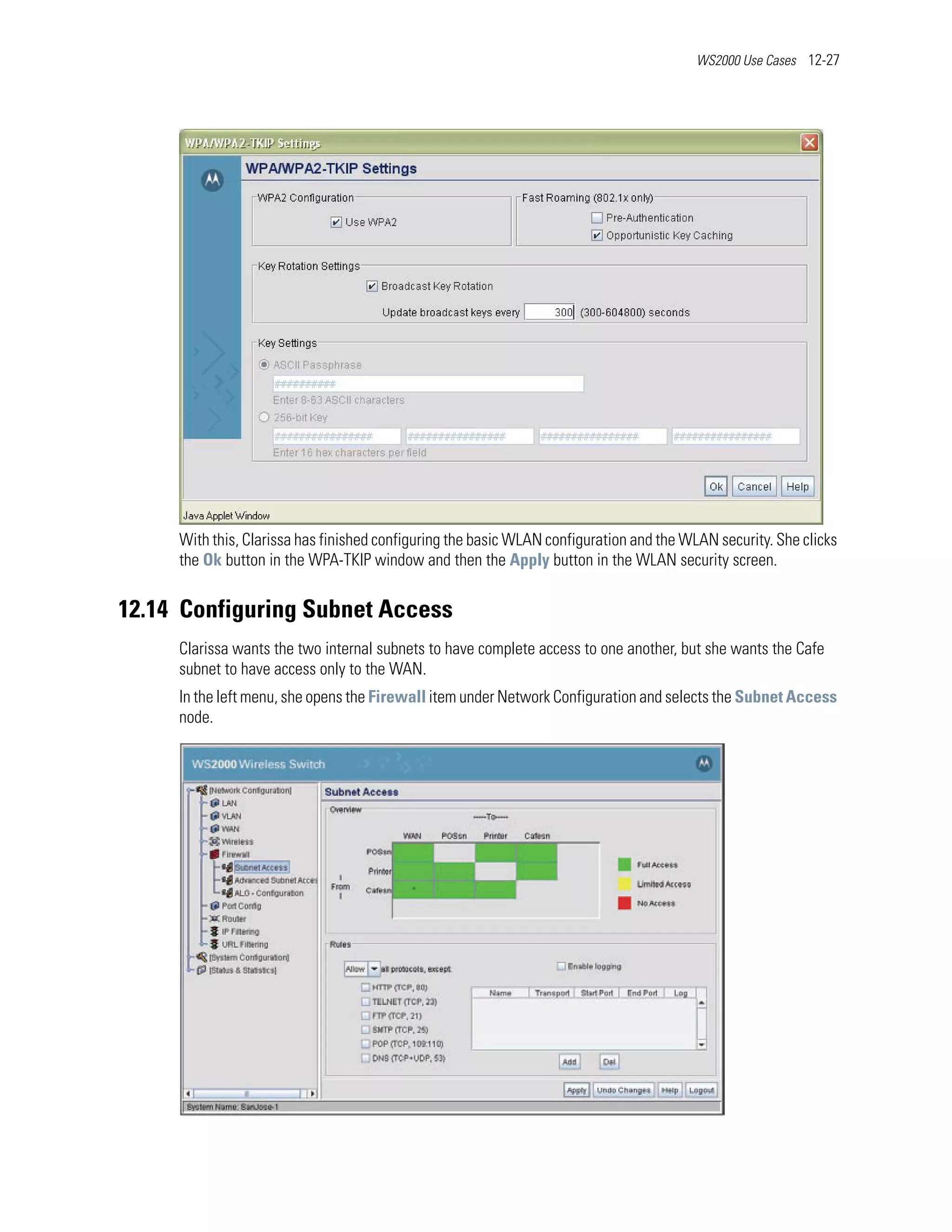 WS2000 Use Cases 12-27




     With this, Clarissa has finished configuring the basic WLAN configuration and the WLAN security. She clicks
     the Ok button in the WPA-TKIP window and then the Apply button in the WLAN security screen.


12.14 Configuring Subnet Access
     Clarissa wants the two internal subnets to have complete access to one another, but she wants the Cafe
     subnet to have access only to the WAN.
     In the left menu, she opens the Firewall item under Network Configuration and selects the Subnet Access
     node.
 