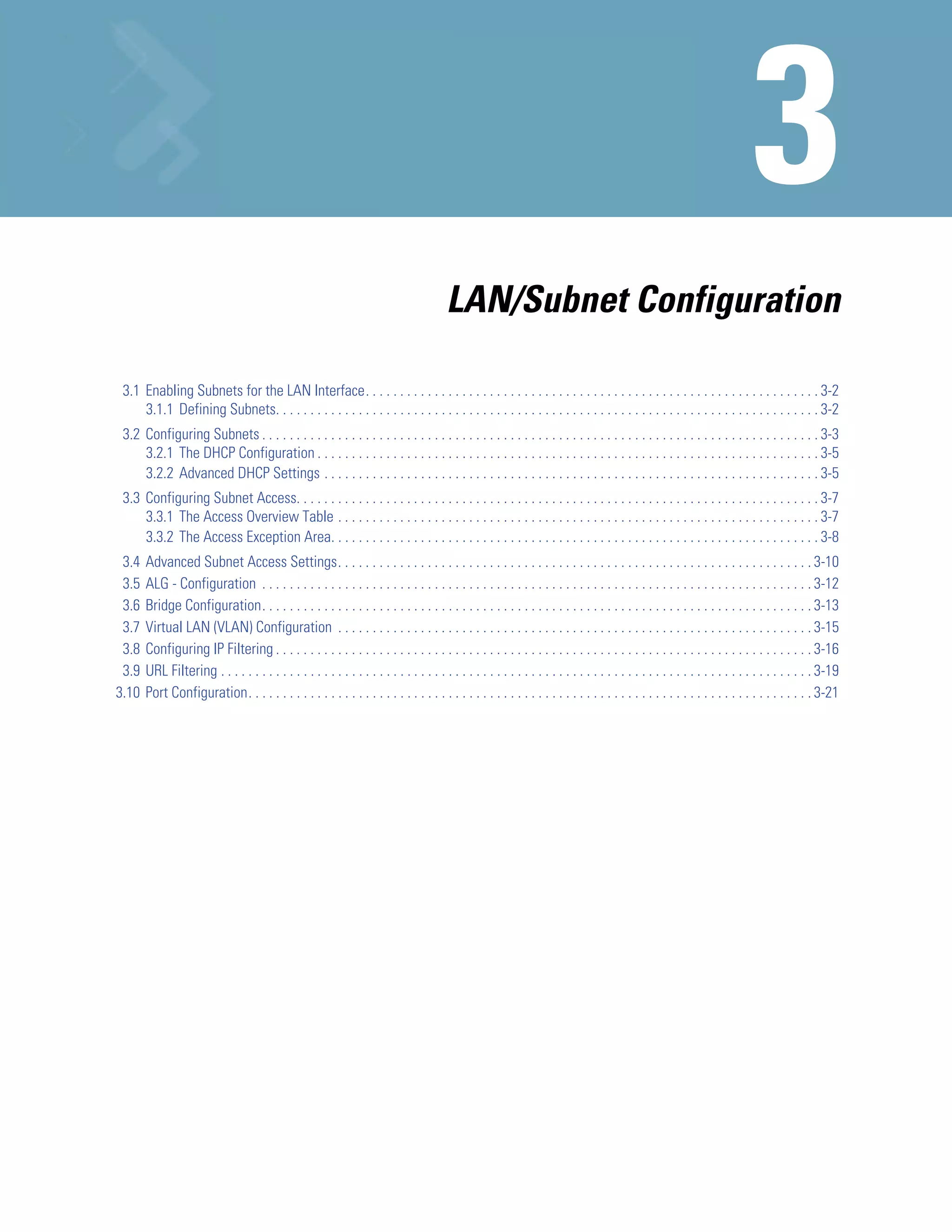 LAN/Subnet Configuration

 3.1 Enabling Subnets for the LAN Interface. . . . . . . . . . . . . . . . . . . . . . . . . . . . . . . . . . . . . . . . . . . . . . . . . . . . . . . . . . . . . . . . . . 3-2
     3.1.1 Defining Subnets. . . . . . . . . . . . . . . . . . . . . . . . . . . . . . . . . . . . . . . . . . . . . . . . . . . . . . . . . . . . . . . . . . . . . . . . . . . . . . . 3-2
 3.2 Configuring Subnets . . . . . . . . . . . . . . . . . . . . . . . . . . . . . . . . . . . . . . . . . . . . . . . . . . . . . . . . . . . . . . . . . . . . . . . . . . . . . . . . . 3-3
     3.2.1 The DHCP Configuration . . . . . . . . . . . . . . . . . . . . . . . . . . . . . . . . . . . . . . . . . . . . . . . . . . . . . . . . . . . . . . . . . . . . . . . . . 3-5
     3.2.2 Advanced DHCP Settings . . . . . . . . . . . . . . . . . . . . . . . . . . . . . . . . . . . . . . . . . . . . . . . . . . . . . . . . . . . . . . . . . . . . . . . . 3-5
 3.3 Configuring Subnet Access. . . . . . . . . . . . . . . . . . . . . . . . . . . . . . . . . . . . . . . . . . . . . . . . . . . . . . . . . . . . . . . . . . . . . . . . . . . . 3-7
     3.3.1 The Access Overview Table . . . . . . . . . . . . . . . . . . . . . . . . . . . . . . . . . . . . . . . . . . . . . . . . . . . . . . . . . . . . . . . . . . . . . . 3-7
     3.3.2 The Access Exception Area. . . . . . . . . . . . . . . . . . . . . . . . . . . . . . . . . . . . . . . . . . . . . . . . . . . . . . . . . . . . . . . . . . . . . . . 3-8
 3.4   Advanced Subnet Access Settings. . . . . . . . . . . . . . . . . . . . . . . . . . . . . . . . . . . . . . . . . . . . . . . . . . . . . . . . . . . . . . . . . . . . . 3-10
 3.5   ALG - Configuration . . . . . . . . . . . . . . . . . . . . . . . . . . . . . . . . . . . . . . . . . . . . . . . . . . . . . . . . . . . . . . . . . . . . . . . . . . . . . . . . 3-12
 3.6   Bridge Configuration. . . . . . . . . . . . . . . . . . . . . . . . . . . . . . . . . . . . . . . . . . . . . . . . . . . . . . . . . . . . . . . . . . . . . . . . . . . . . . . . 3-13
 3.7   Virtual LAN (VLAN) Configuration . . . . . . . . . . . . . . . . . . . . . . . . . . . . . . . . . . . . . . . . . . . . . . . . . . . . . . . . . . . . . . . . . . . . . 3-15
 3.8   Configuring IP Filtering . . . . . . . . . . . . . . . . . . . . . . . . . . . . . . . . . . . . . . . . . . . . . . . . . . . . . . . . . . . . . . . . . . . . . . . . . . . . . . 3-16
 3.9   URL Filtering . . . . . . . . . . . . . . . . . . . . . . . . . . . . . . . . . . . . . . . . . . . . . . . . . . . . . . . . . . . . . . . . . . . . . . . . . . . . . . . . . . . . . . 3-19
3.10   Port Configuration. . . . . . . . . . . . . . . . . . . . . . . . . . . . . . . . . . . . . . . . . . . . . . . . . . . . . . . . . . . . . . . . . . . . . . . . . . . . . . . . . . 3-21
 