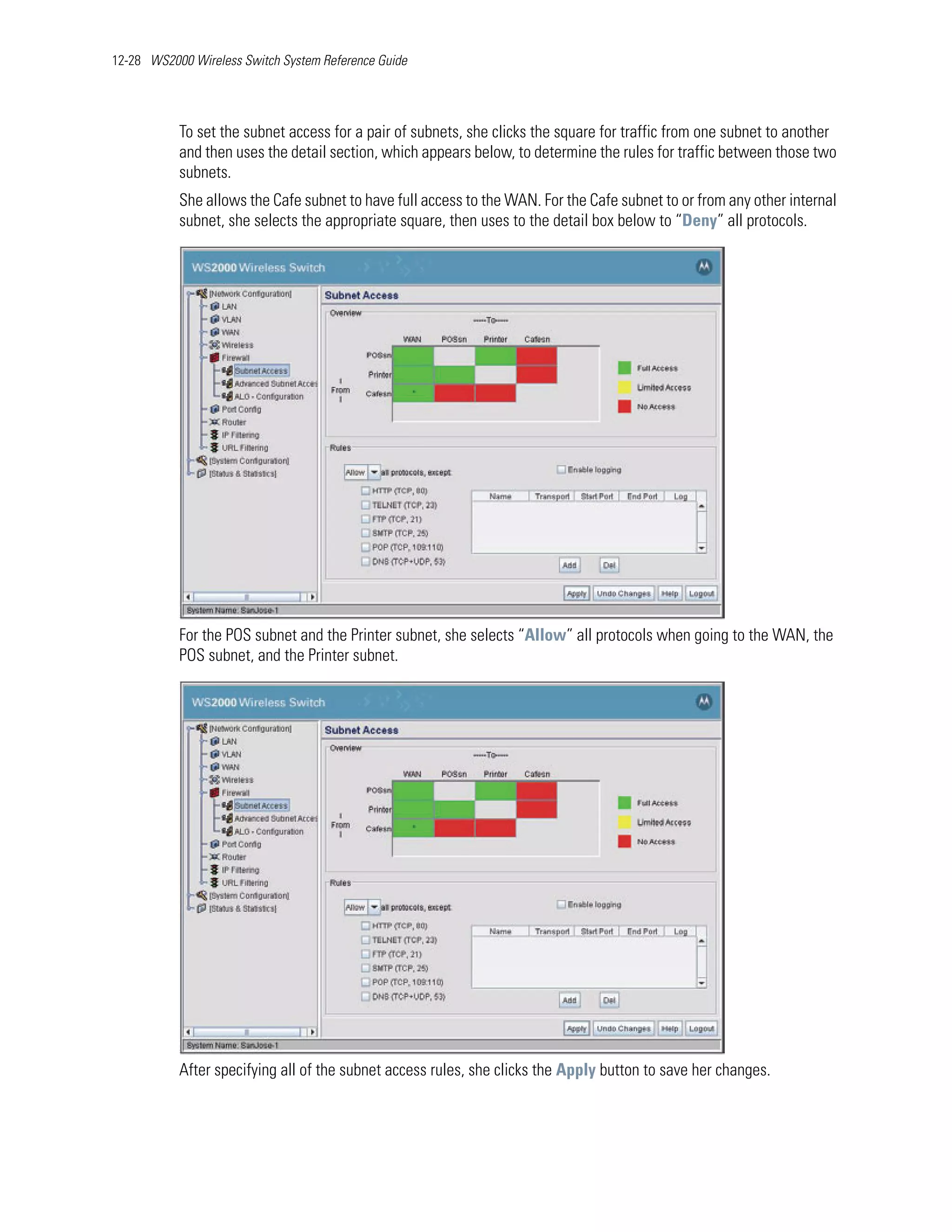 12-28 WS2000 Wireless Switch System Reference Guide




           To set the subnet access for a pair of subnets, she clicks the square for traffic from one subnet to another
           and then uses the detail section, which appears below, to determine the rules for traffic between those two
           subnets.
           She allows the Cafe subnet to have full access to the WAN. For the Cafe subnet to or from any other internal
           subnet, she selects the appropriate square, then uses to the detail box below to “Deny” all protocols.




           For the POS subnet and the Printer subnet, she selects “Allow” all protocols when going to the WAN, the
           POS subnet, and the Printer subnet.




           After specifying all of the subnet access rules, she clicks the Apply button to save her changes.
 