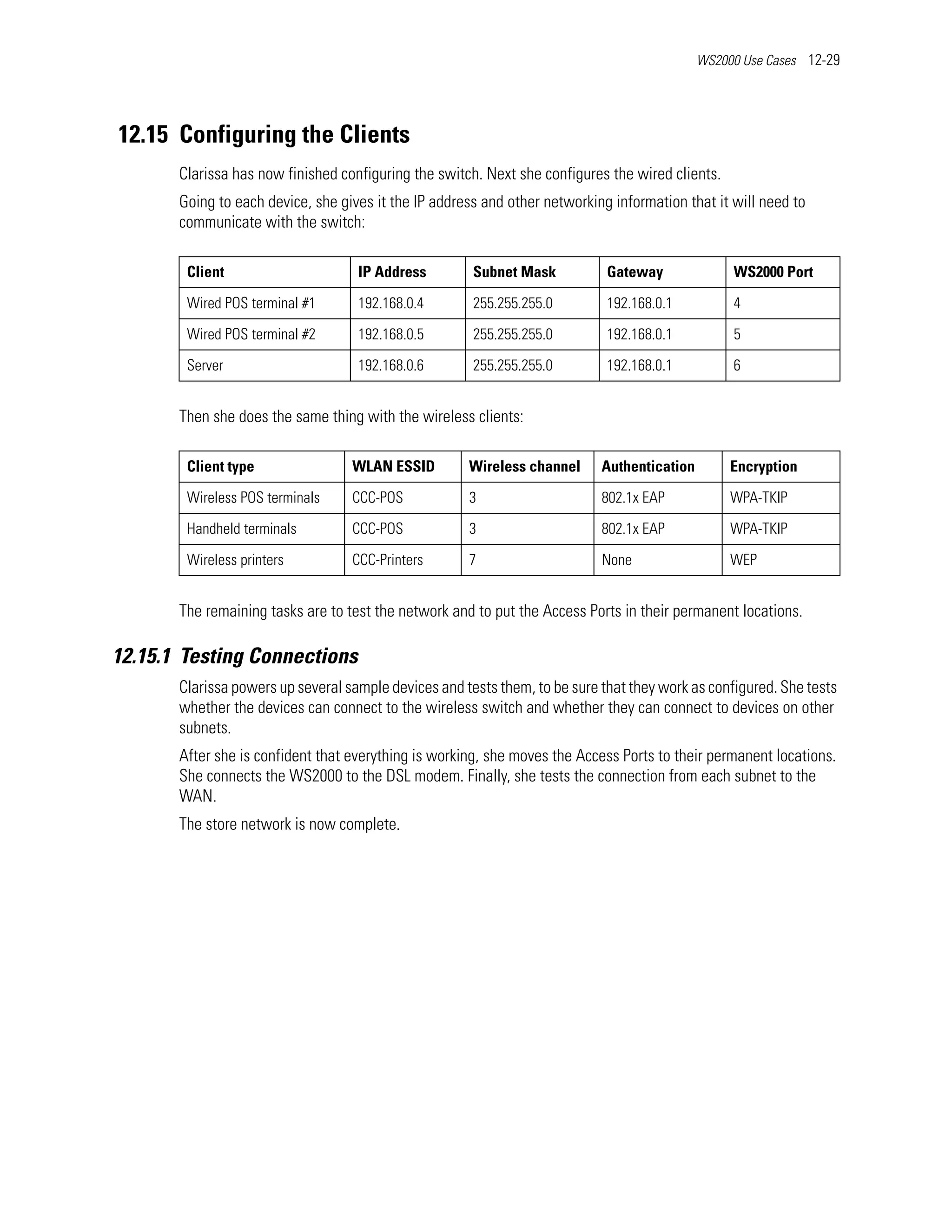 WS2000 Use Cases 12-29




12.15 Configuring the Clients
       Clarissa has now finished configuring the switch. Next she configures the wired clients.
       Going to each device, she gives it the IP address and other networking information that it will need to
       communicate with the switch:

        Client                      IP Address         Subnet Mask           Gateway              WS2000 Port

        Wired POS terminal #1       192.168.0.4        255.255.255.0         192.168.0.1          4

        Wired POS terminal #2       192.168.0.5        255.255.255.0         192.168.0.1          5

        Server                      192.168.0.6        255.255.255.0         192.168.0.1          6


       Then she does the same thing with the wireless clients:

        Client type                WLAN ESSID         Wireless channel      Authentication        Encryption

        Wireless POS terminals     CCC-POS            3                     802.1x EAP            WPA-TKIP

        Handheld terminals         CCC-POS            3                     802.1x EAP            WPA-TKIP

        Wireless printers          CCC-Printers       7                     None                  WEP


       The remaining tasks are to test the network and to put the Access Ports in their permanent locations.

12.15.1 Testing Connections
       Clarissa powers up several sample devices and tests them, to be sure that they work as configured. She tests
       whether the devices can connect to the wireless switch and whether they can connect to devices on other
       subnets.
       After she is confident that everything is working, she moves the Access Ports to their permanent locations.
       She connects the WS2000 to the DSL modem. Finally, she tests the connection from each subnet to the
       WAN.
       The store network is now complete.
 