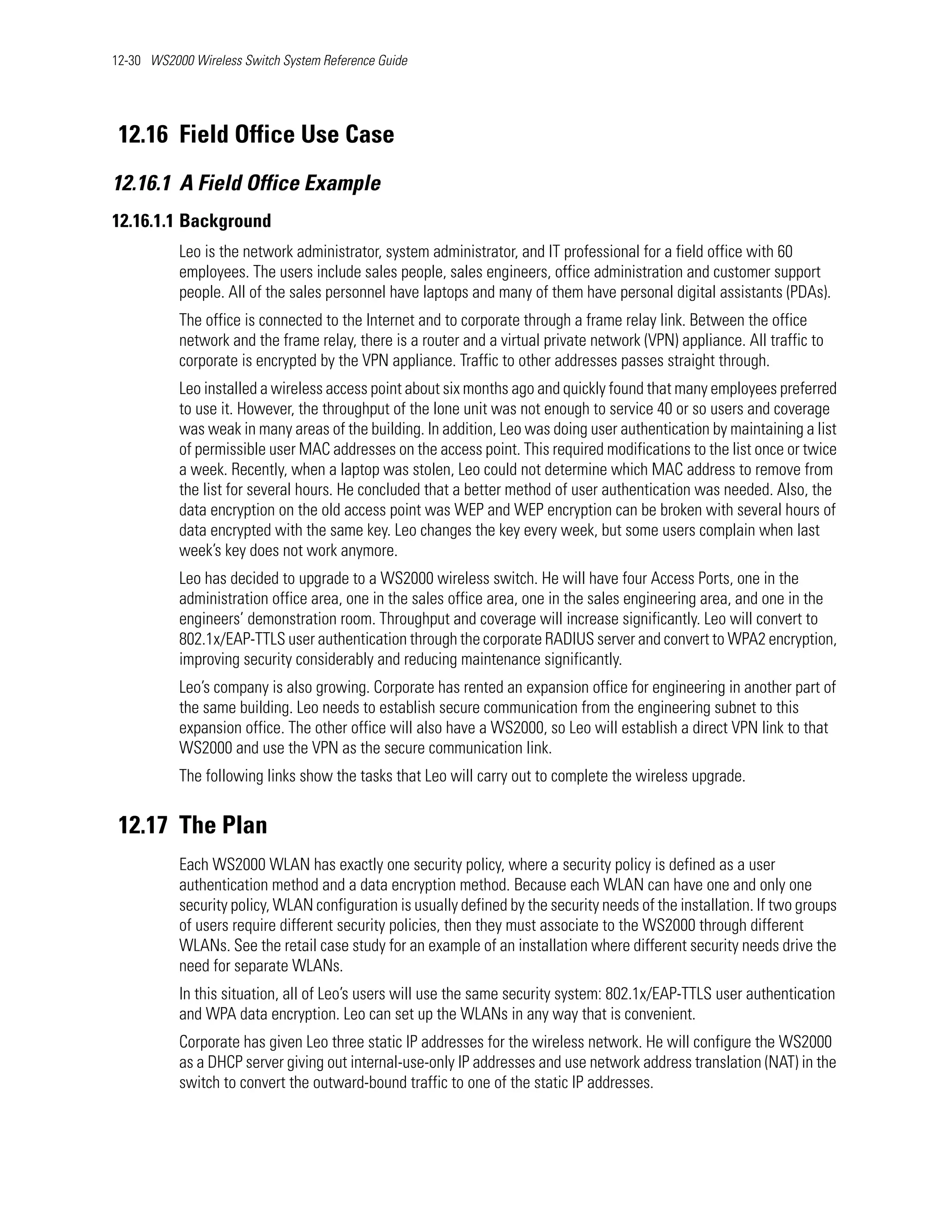 12-30 WS2000 Wireless Switch System Reference Guide




 12.16 Field Office Use Case
12.16.1 A Field Office Example
12.16.1.1 Background
           Leo is the network administrator, system administrator, and IT professional for a field office with 60
           employees. The users include sales people, sales engineers, office administration and customer support
           people. All of the sales personnel have laptops and many of them have personal digital assistants (PDAs).
           The office is connected to the Internet and to corporate through a frame relay link. Between the office
           network and the frame relay, there is a router and a virtual private network (VPN) appliance. All traffic to
           corporate is encrypted by the VPN appliance. Traffic to other addresses passes straight through.
           Leo installed a wireless access point about six months ago and quickly found that many employees preferred
           to use it. However, the throughput of the lone unit was not enough to service 40 or so users and coverage
           was weak in many areas of the building. In addition, Leo was doing user authentication by maintaining a list
           of permissible user MAC addresses on the access point. This required modifications to the list once or twice
           a week. Recently, when a laptop was stolen, Leo could not determine which MAC address to remove from
           the list for several hours. He concluded that a better method of user authentication was needed. Also, the
           data encryption on the old access point was WEP and WEP encryption can be broken with several hours of
           data encrypted with the same key. Leo changes the key every week, but some users complain when last
           week’s key does not work anymore.
           Leo has decided to upgrade to a WS2000 wireless switch. He will have four Access Ports, one in the
           administration office area, one in the sales office area, one in the sales engineering area, and one in the
           engineers’ demonstration room. Throughput and coverage will increase significantly. Leo will convert to
           802.1x/EAP-TTLS user authentication through the corporate RADIUS server and convert to WPA2 encryption,
           improving security considerably and reducing maintenance significantly.
           Leo’s company is also growing. Corporate has rented an expansion office for engineering in another part of
           the same building. Leo needs to establish secure communication from the engineering subnet to this
           expansion office. The other office will also have a WS2000, so Leo will establish a direct VPN link to that
           WS2000 and use the VPN as the secure communication link.
           The following links show the tasks that Leo will carry out to complete the wireless upgrade.


 12.17 The Plan
           Each WS2000 WLAN has exactly one security policy, where a security policy is defined as a user
           authentication method and a data encryption method. Because each WLAN can have one and only one
           security policy, WLAN configuration is usually defined by the security needs of the installation. If two groups
           of users require different security policies, then they must associate to the WS2000 through different
           WLANs. See the retail case study for an example of an installation where different security needs drive the
           need for separate WLANs.
           In this situation, all of Leo’s users will use the same security system: 802.1x/EAP-TTLS user authentication
           and WPA data encryption. Leo can set up the WLANs in any way that is convenient.
           Corporate has given Leo three static IP addresses for the wireless network. He will configure the WS2000
           as a DHCP server giving out internal-use-only IP addresses and use network address translation (NAT) in the
           switch to convert the outward-bound traffic to one of the static IP addresses.
 