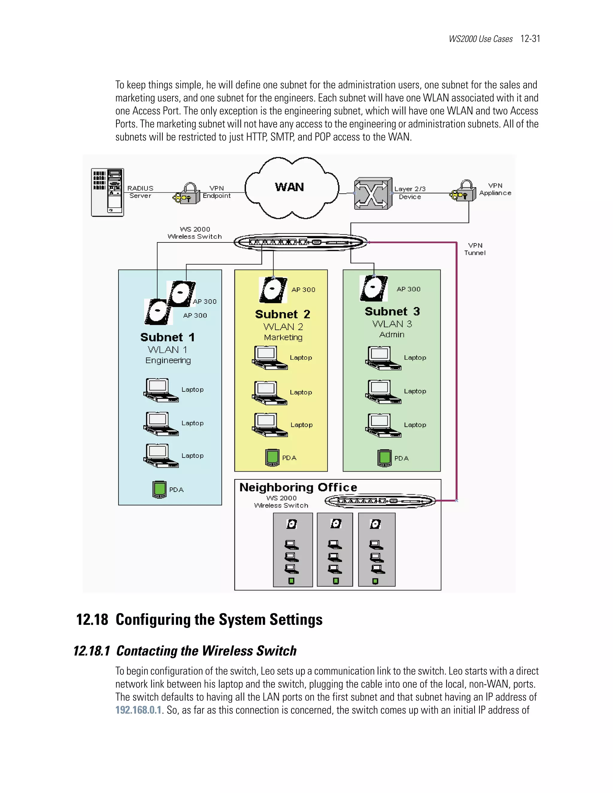 WS2000 Use Cases 12-31




       To keep things simple, he will define one subnet for the administration users, one subnet for the sales and
       marketing users, and one subnet for the engineers. Each subnet will have one WLAN associated with it and
       one Access Port. The only exception is the engineering subnet, which will have one WLAN and two Access
       Ports. The marketing subnet will not have any access to the engineering or administration subnets. All of the
       subnets will be restricted to just HTTP, SMTP, and POP access to the WAN.




12.18 Configuring the System Settings
12.18.1 Contacting the Wireless Switch
       To begin configuration of the switch, Leo sets up a communication link to the switch. Leo starts with a direct
       network link between his laptop and the switch, plugging the cable into one of the local, non-WAN, ports.
       The switch defaults to having all the LAN ports on the first subnet and that subnet having an IP address of
       192.168.0.1. So, as far as this connection is concerned, the switch comes up with an initial IP address of
 