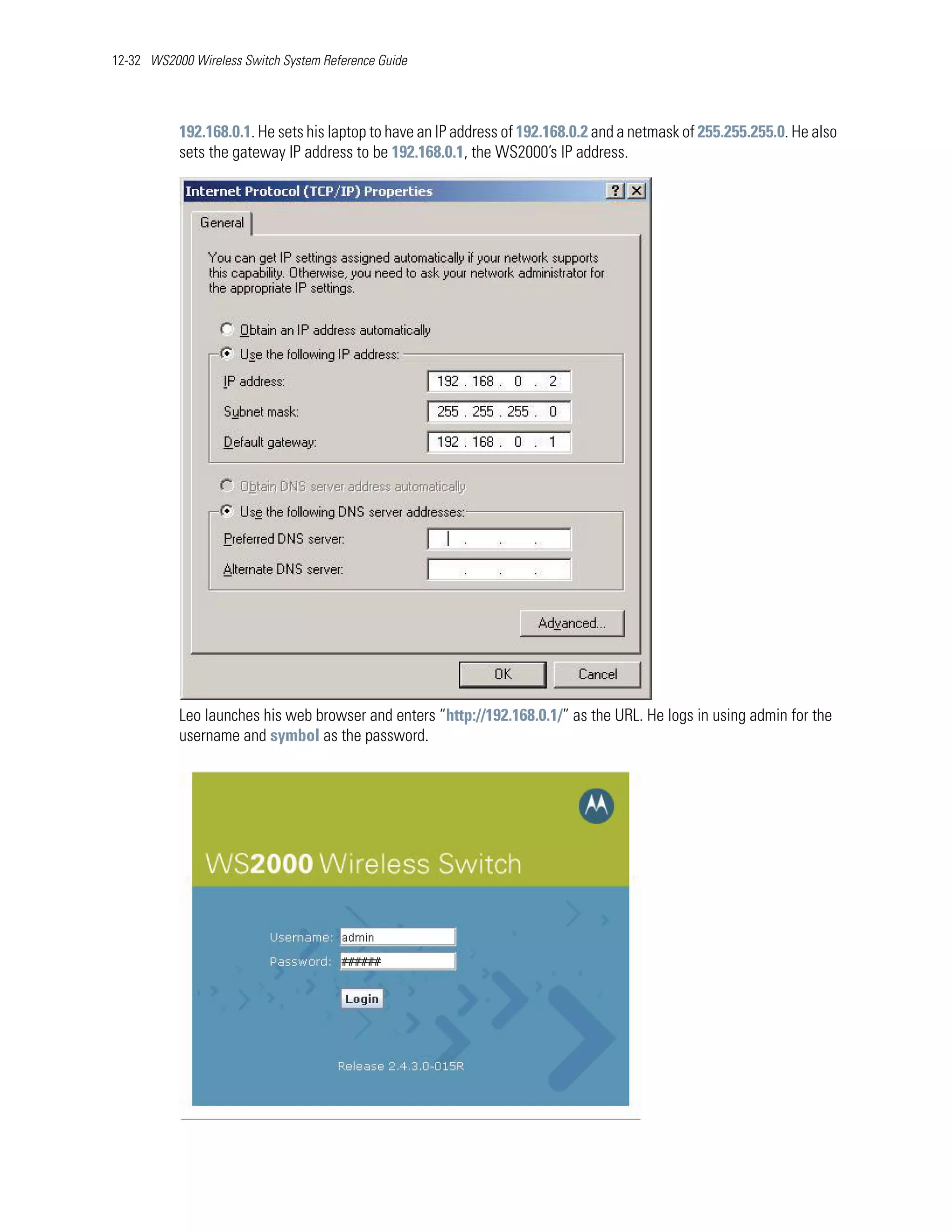 12-32 WS2000 Wireless Switch System Reference Guide




           192.168.0.1. He sets his laptop to have an IP address of 192.168.0.2 and a netmask of 255.255.255.0. He also
           sets the gateway IP address to be 192.168.0.1, the WS2000’s IP address.




           Leo launches his web browser and enters “http://192.168.0.1/” as the URL. He logs in using admin for the
           username and symbol as the password.
 