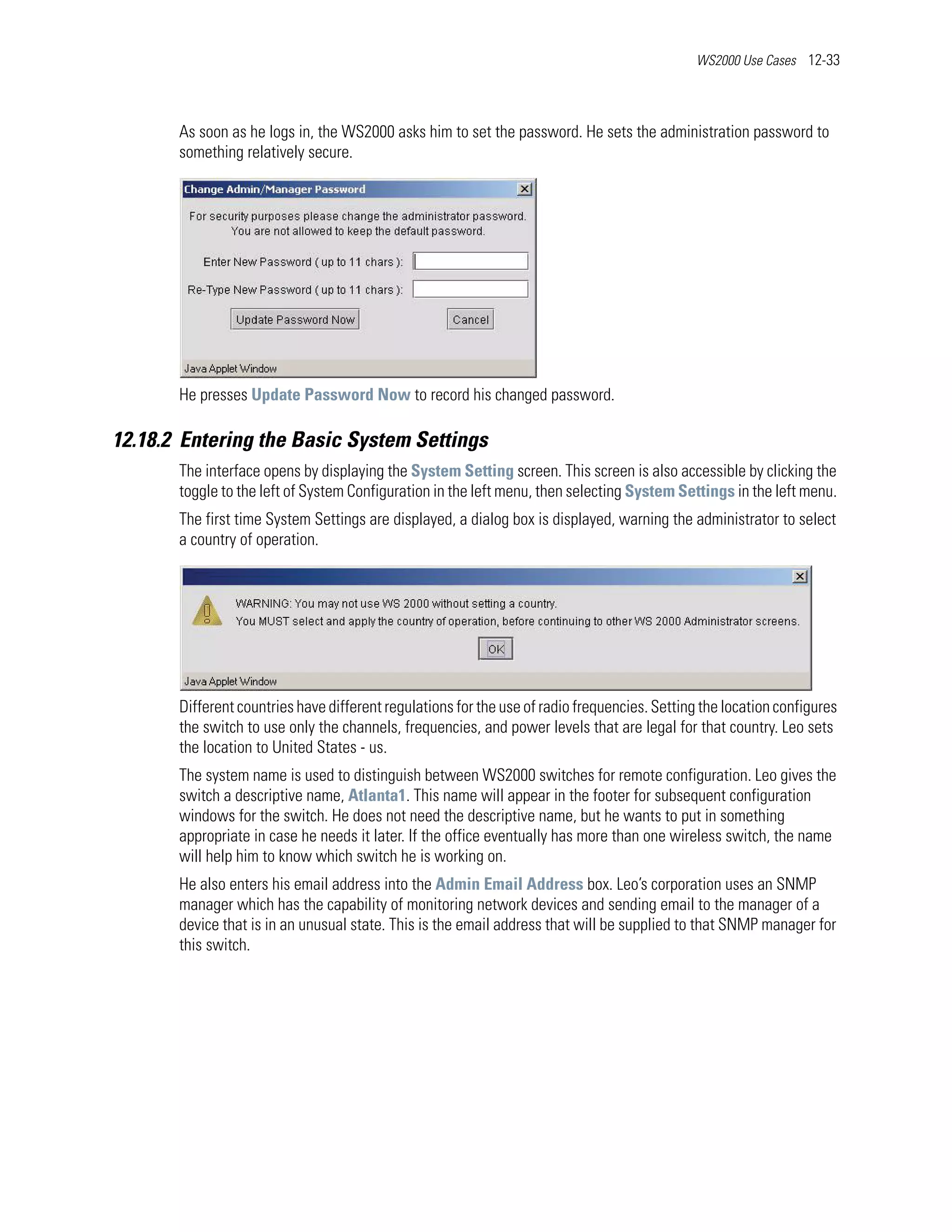 WS2000 Use Cases 12-33




       As soon as he logs in, the WS2000 asks him to set the password. He sets the administration password to
       something relatively secure.




       He presses Update Password Now to record his changed password.

12.18.2 Entering the Basic System Settings
       The interface opens by displaying the System Setting screen. This screen is also accessible by clicking the
       toggle to the left of System Configuration in the left menu, then selecting System Settings in the left menu.
       The first time System Settings are displayed, a dialog box is displayed, warning the administrator to select
       a country of operation.




       Different countries have different regulations for the use of radio frequencies. Setting the location configures
       the switch to use only the channels, frequencies, and power levels that are legal for that country. Leo sets
       the location to United States - us.
       The system name is used to distinguish between WS2000 switches for remote configuration. Leo gives the
       switch a descriptive name, Atlanta1. This name will appear in the footer for subsequent configuration
       windows for the switch. He does not need the descriptive name, but he wants to put in something
       appropriate in case he needs it later. If the office eventually has more than one wireless switch, the name
       will help him to know which switch he is working on.
       He also enters his email address into the Admin Email Address box. Leo’s corporation uses an SNMP
       manager which has the capability of monitoring network devices and sending email to the manager of a
       device that is in an unusual state. This is the email address that will be supplied to that SNMP manager for
       this switch.
 