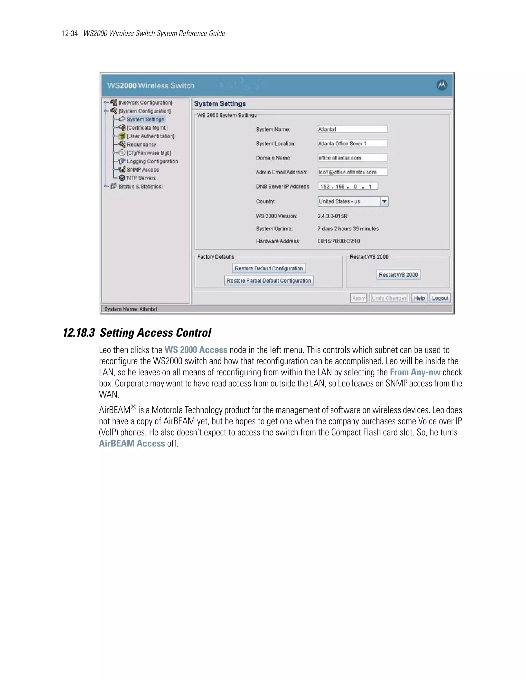 12-34 WS2000 Wireless Switch System Reference Guide




12.18.3 Setting Access Control
           Leo then clicks the WS 2000 Access node in the left menu. This controls which subnet can be used to
           reconfigure the WS2000 switch and how that reconfiguration can be accomplished. Leo will be inside the
           LAN, so he leaves on all means of reconfiguring from within the LAN by selecting the From Any-nw check
           box. Corporate may want to have read access from outside the LAN, so Leo leaves on SNMP access from the
           WAN.
           AirBEAM® is a Motorola Technology product for the management of software on wireless devices. Leo does
           not have a copy of AirBEAM yet, but he hopes to get one when the company purchases some Voice over IP
           (VoIP) phones. He also doesn’t expect to access the switch from the Compact Flash card slot. So, he turns
           AirBEAM Access off.
 