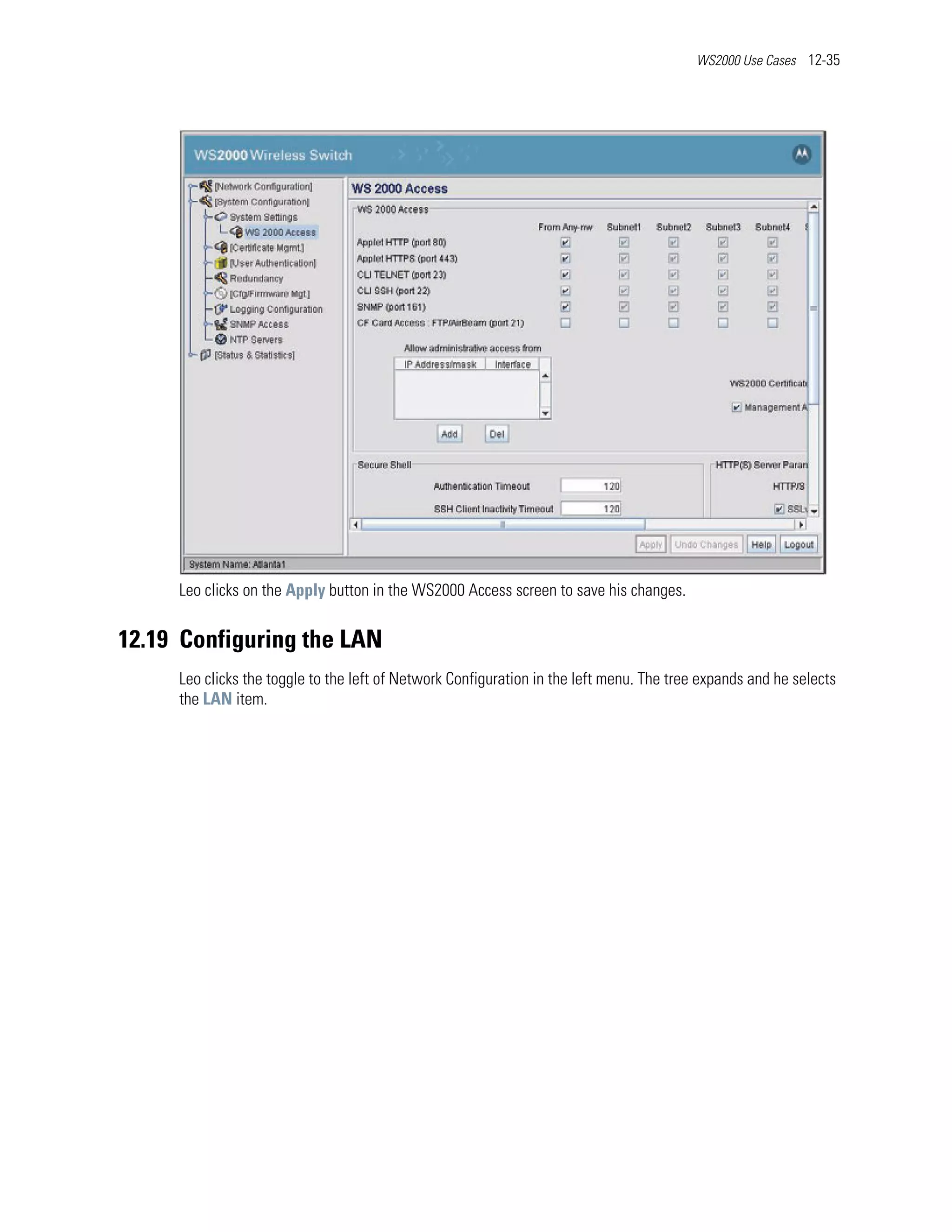 WS2000 Use Cases 12-35




     Leo clicks on the Apply button in the WS2000 Access screen to save his changes.


12.19 Configuring the LAN
     Leo clicks the toggle to the left of Network Configuration in the left menu. The tree expands and he selects
     the LAN item.
 