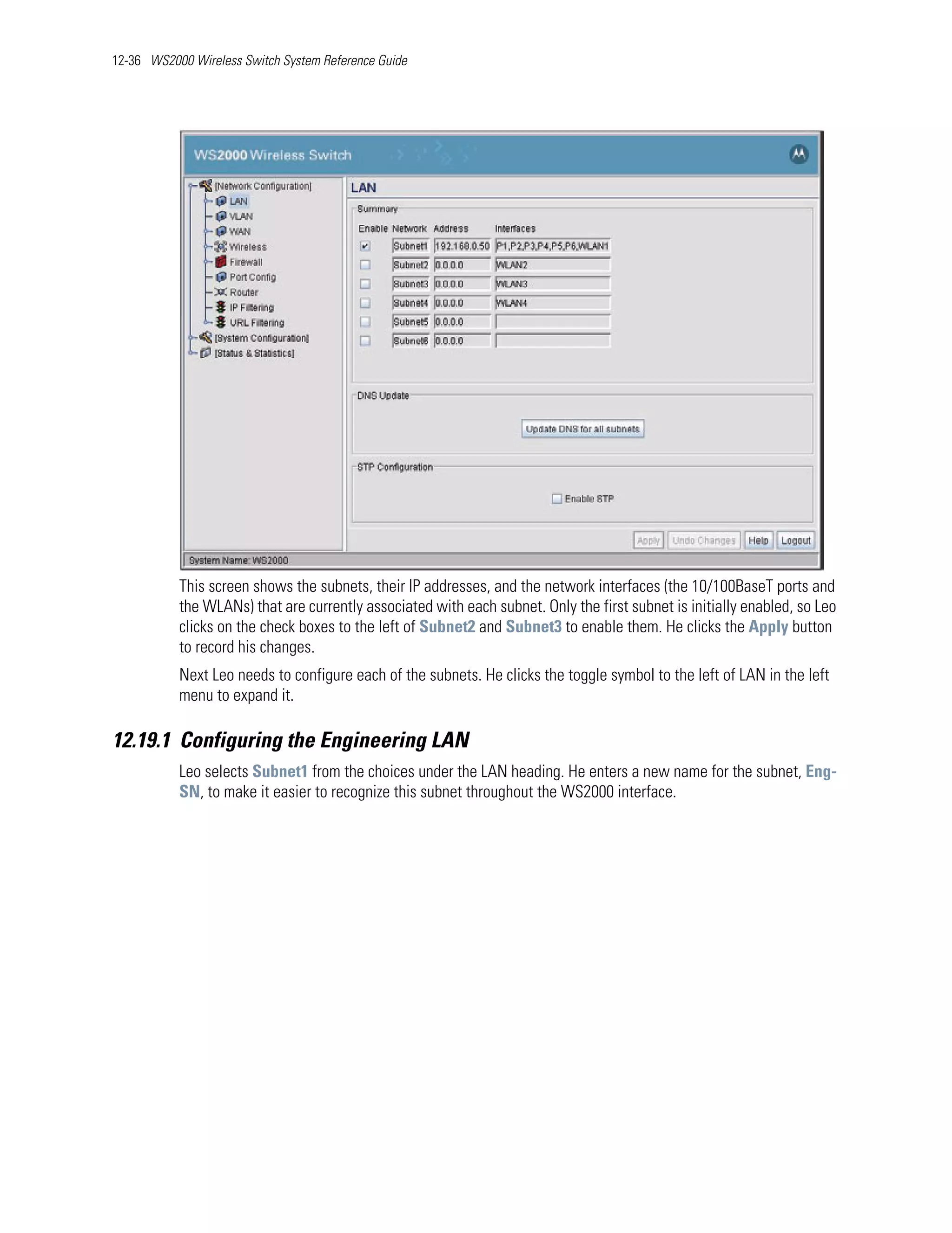 12-36 WS2000 Wireless Switch System Reference Guide




           This screen shows the subnets, their IP addresses, and the network interfaces (the 10/100BaseT ports and
           the WLANs) that are currently associated with each subnet. Only the first subnet is initially enabled, so Leo
           clicks on the check boxes to the left of Subnet2 and Subnet3 to enable them. He clicks the Apply button
           to record his changes.
           Next Leo needs to configure each of the subnets. He clicks the toggle symbol to the left of LAN in the left
           menu to expand it.

12.19.1 Configuring the Engineering LAN
           Leo selects Subnet1 from the choices under the LAN heading. He enters a new name for the subnet, Eng-
           SN, to make it easier to recognize this subnet throughout the WS2000 interface.
 