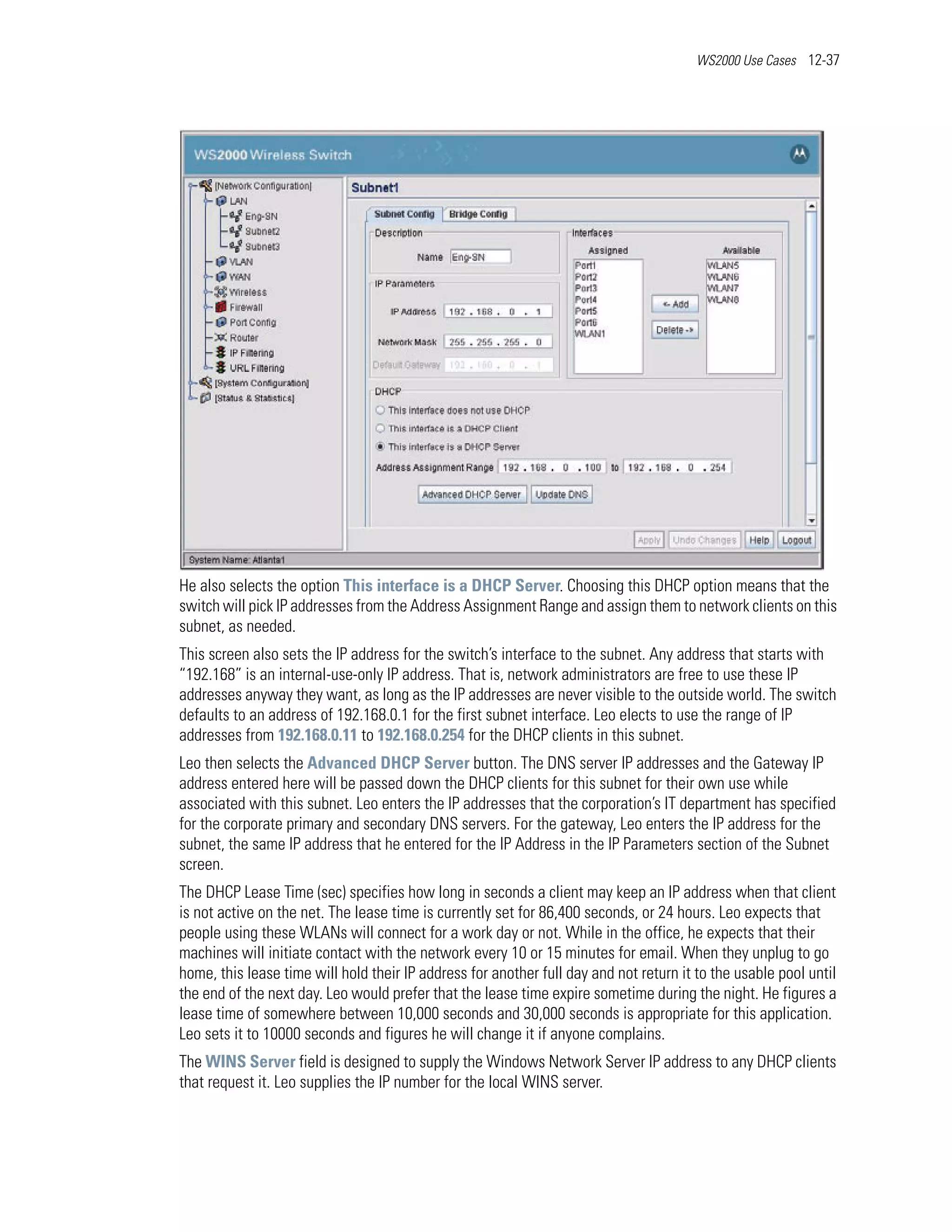 WS2000 Use Cases 12-37




He also selects the option This interface is a DHCP Server. Choosing this DHCP option means that the
switch will pick IP addresses from the Address Assignment Range and assign them to network clients on this
subnet, as needed.
This screen also sets the IP address for the switch’s interface to the subnet. Any address that starts with
“192.168” is an internal-use-only IP address. That is, network administrators are free to use these IP
addresses anyway they want, as long as the IP addresses are never visible to the outside world. The switch
defaults to an address of 192.168.0.1 for the first subnet interface. Leo elects to use the range of IP
addresses from 192.168.0.11 to 192.168.0.254 for the DHCP clients in this subnet.
Leo then selects the Advanced DHCP Server button. The DNS server IP addresses and the Gateway IP
address entered here will be passed down the DHCP clients for this subnet for their own use while
associated with this subnet. Leo enters the IP addresses that the corporation’s IT department has specified
for the corporate primary and secondary DNS servers. For the gateway, Leo enters the IP address for the
subnet, the same IP address that he entered for the IP Address in the IP Parameters section of the Subnet
screen.
The DHCP Lease Time (sec) specifies how long in seconds a client may keep an IP address when that client
is not active on the net. The lease time is currently set for 86,400 seconds, or 24 hours. Leo expects that
people using these WLANs will connect for a work day or not. While in the office, he expects that their
machines will initiate contact with the network every 10 or 15 minutes for email. When they unplug to go
home, this lease time will hold their IP address for another full day and not return it to the usable pool until
the end of the next day. Leo would prefer that the lease time expire sometime during the night. He figures a
lease time of somewhere between 10,000 seconds and 30,000 seconds is appropriate for this application.
Leo sets it to 10000 seconds and figures he will change it if anyone complains.
The WINS Server field is designed to supply the Windows Network Server IP address to any DHCP clients
that request it. Leo supplies the IP number for the local WINS server.
 
