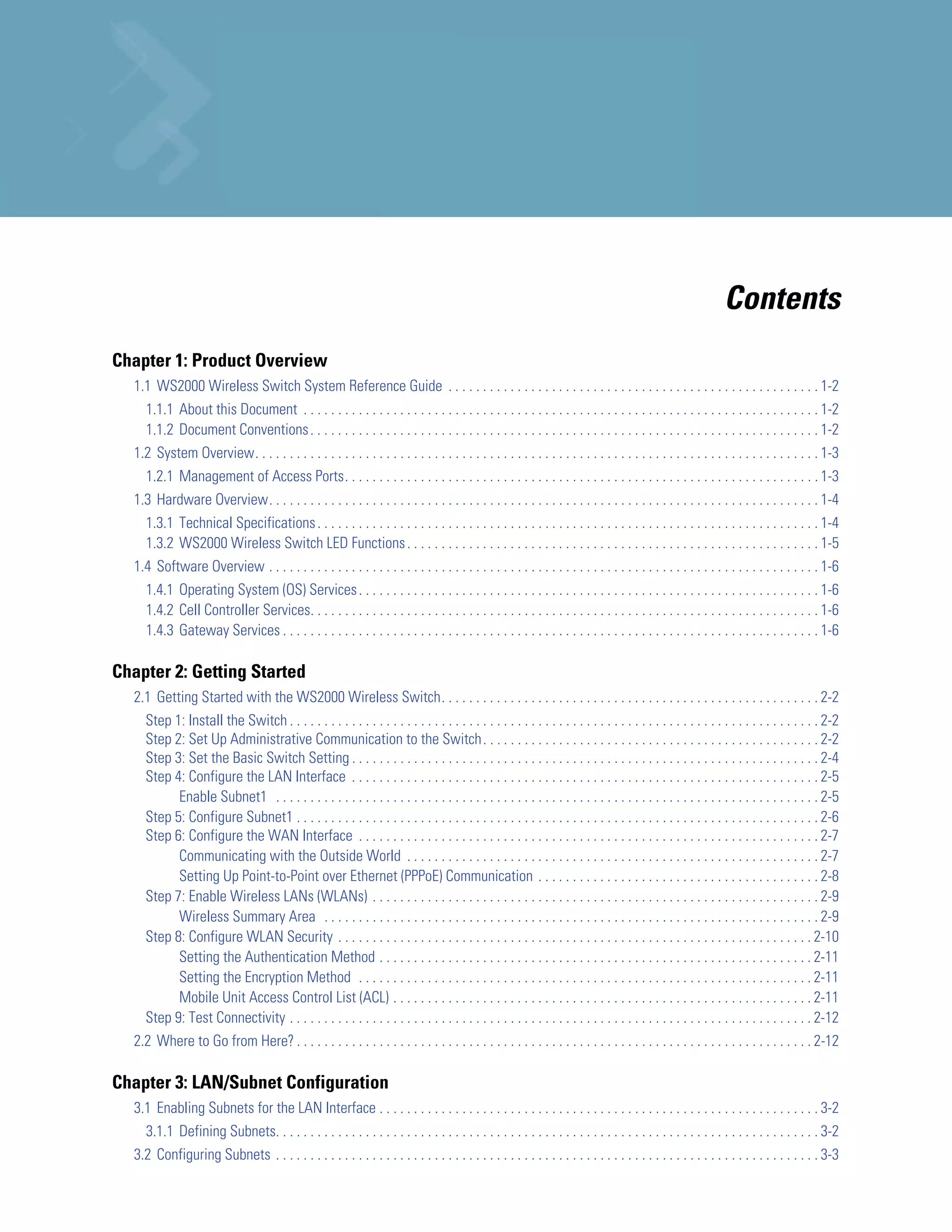 Contents
Chapter 1: Product Overview
  1.1 WS2000 Wireless Switch System Reference Guide . . . . . . . . . . . . . . . . . . . . . . . . . . . . . . . . . . . . . . . . . . . . . . . . . . . . . . 1-2
     1.1.1 About this Document . . . . . . . . . . . . . . . . . . . . . . . . . . . . . . . . . . . . . . . . . . . . . . . . . . . . . . . . . . . . . . . . . . . . . . . . . . . 1-2
     1.1.2 Document Conventions . . . . . . . . . . . . . . . . . . . . . . . . . . . . . . . . . . . . . . . . . . . . . . . . . . . . . . . . . . . . . . . . . . . . . . . . . . 1-2
  1.2 System Overview. . . . . . . . . . . . . . . . . . . . . . . . . . . . . . . . . . . . . . . . . . . . . . . . . . . . . . . . . . . . . . . . . . . . . . . . . . . . . . . . . . 1-3
     1.2.1 Management of Access Ports. . . . . . . . . . . . . . . . . . . . . . . . . . . . . . . . . . . . . . . . . . . . . . . . . . . . . . . . . . . . . . . . . . . . . 1-3
  1.3 Hardware Overview. . . . . . . . . . . . . . . . . . . . . . . . . . . . . . . . . . . . . . . . . . . . . . . . . . . . . . . . . . . . . . . . . . . . . . . . . . . . . . . . 1-4
     1.3.1 Technical Specifications . . . . . . . . . . . . . . . . . . . . . . . . . . . . . . . . . . . . . . . . . . . . . . . . . . . . . . . . . . . . . . . . . . . . . . . . . 1-4
     1.3.2 WS2000 Wireless Switch LED Functions . . . . . . . . . . . . . . . . . . . . . . . . . . . . . . . . . . . . . . . . . . . . . . . . . . . . . . . . . . . . 1-5
  1.4 Software Overview . . . . . . . . . . . . . . . . . . . . . . . . . . . . . . . . . . . . . . . . . . . . . . . . . . . . . . . . . . . . . . . . . . . . . . . . . . . . . . . . 1-6
     1.4.1 Operating System (OS) Services . . . . . . . . . . . . . . . . . . . . . . . . . . . . . . . . . . . . . . . . . . . . . . . . . . . . . . . . . . . . . . . . . . . 1-6
     1.4.2 Cell Controller Services. . . . . . . . . . . . . . . . . . . . . . . . . . . . . . . . . . . . . . . . . . . . . . . . . . . . . . . . . . . . . . . . . . . . . . . . . . 1-6
     1.4.3 Gateway Services . . . . . . . . . . . . . . . . . . . . . . . . . . . . . . . . . . . . . . . . . . . . . . . . . . . . . . . . . . . . . . . . . . . . . . . . . . . . . . 1-6

Chapter 2: Getting Started
  2.1 Getting Started with the WS2000 Wireless Switch. . . . . . . . . . . . . . . . . . . . . . . . . . . . . . . . . . . . . . . . . . . . . . . . . . . . . . . 2-2
     Step 1: Install the Switch . . . . . . . . . . . . . . . . . . . . . . . . . . . . . . . . . . . . . . . . . . . . . . . . . . . . . . . . . . . . . . . . . . . . . . . . . . . . . 2-2
     Step 2: Set Up Administrative Communication to the Switch . . . . . . . . . . . . . . . . . . . . . . . . . . . . . . . . . . . . . . . . . . . . . . . . . 2-2
     Step 3: Set the Basic Switch Setting . . . . . . . . . . . . . . . . . . . . . . . . . . . . . . . . . . . . . . . . . . . . . . . . . . . . . . . . . . . . . . . . . . . . 2-4
     Step 4: Configure the LAN Interface . . . . . . . . . . . . . . . . . . . . . . . . . . . . . . . . . . . . . . . . . . . . . . . . . . . . . . . . . . . . . . . . . . . . 2-5
           Enable Subnet1 . . . . . . . . . . . . . . . . . . . . . . . . . . . . . . . . . . . . . . . . . . . . . . . . . . . . . . . . . . . . . . . . . . . . . . . . . . . . . . . 2-5
     Step 5: Configure Subnet1 . . . . . . . . . . . . . . . . . . . . . . . . . . . . . . . . . . . . . . . . . . . . . . . . . . . . . . . . . . . . . . . . . . . . . . . . . . . . 2-6
     Step 6: Configure the WAN Interface . . . . . . . . . . . . . . . . . . . . . . . . . . . . . . . . . . . . . . . . . . . . . . . . . . . . . . . . . . . . . . . . . . . 2-7
           Communicating with the Outside World . . . . . . . . . . . . . . . . . . . . . . . . . . . . . . . . . . . . . . . . . . . . . . . . . . . . . . . . . . . . 2-7
           Setting Up Point-to-Point over Ethernet (PPPoE) Communication . . . . . . . . . . . . . . . . . . . . . . . . . . . . . . . . . . . . . . . . . 2-8
     Step 7: Enable Wireless LANs (WLANs) . . . . . . . . . . . . . . . . . . . . . . . . . . . . . . . . . . . . . . . . . . . . . . . . . . . . . . . . . . . . . . . . . 2-9
           Wireless Summary Area . . . . . . . . . . . . . . . . . . . . . . . . . . . . . . . . . . . . . . . . . . . . . . . . . . . . . . . . . . . . . . . . . . . . . . . . 2-9
     Step 8: Configure WLAN Security . . . . . . . . . . . . . . . . . . . . . . . . . . . . . . . . . . . . . . . . . . . . . . . . . . . . . . . . . . . . . . . . . . . . . 2-10
           Setting the Authentication Method . . . . . . . . . . . . . . . . . . . . . . . . . . . . . . . . . . . . . . . . . . . . . . . . . . . . . . . . . . . . . . . 2-11
           Setting the Encryption Method . . . . . . . . . . . . . . . . . . . . . . . . . . . . . . . . . . . . . . . . . . . . . . . . . . . . . . . . . . . . . . . . . . 2-11
           Mobile Unit Access Control List (ACL) . . . . . . . . . . . . . . . . . . . . . . . . . . . . . . . . . . . . . . . . . . . . . . . . . . . . . . . . . . . . . 2-11
     Step 9: Test Connectivity . . . . . . . . . . . . . . . . . . . . . . . . . . . . . . . . . . . . . . . . . . . . . . . . . . . . . . . . . . . . . . . . . . . . . . . . . . . . 2-12
  2.2 Where to Go from Here? . . . . . . . . . . . . . . . . . . . . . . . . . . . . . . . . . . . . . . . . . . . . . . . . . . . . . . . . . . . . . . . . . . . . . . . . . . . 2-12

Chapter 3: LAN/Subnet Configuration
  3.1 Enabling Subnets for the LAN Interface . . . . . . . . . . . . . . . . . . . . . . . . . . . . . . . . . . . . . . . . . . . . . . . . . . . . . . . . . . . . . . . . 3-2
     3.1.1 Defining Subnets. . . . . . . . . . . . . . . . . . . . . . . . . . . . . . . . . . . . . . . . . . . . . . . . . . . . . . . . . . . . . . . . . . . . . . . . . . . . . . . 3-2
  3.2 Configuring Subnets . . . . . . . . . . . . . . . . . . . . . . . . . . . . . . . . . . . . . . . . . . . . . . . . . . . . . . . . . . . . . . . . . . . . . . . . . . . . . . . 3-3
 