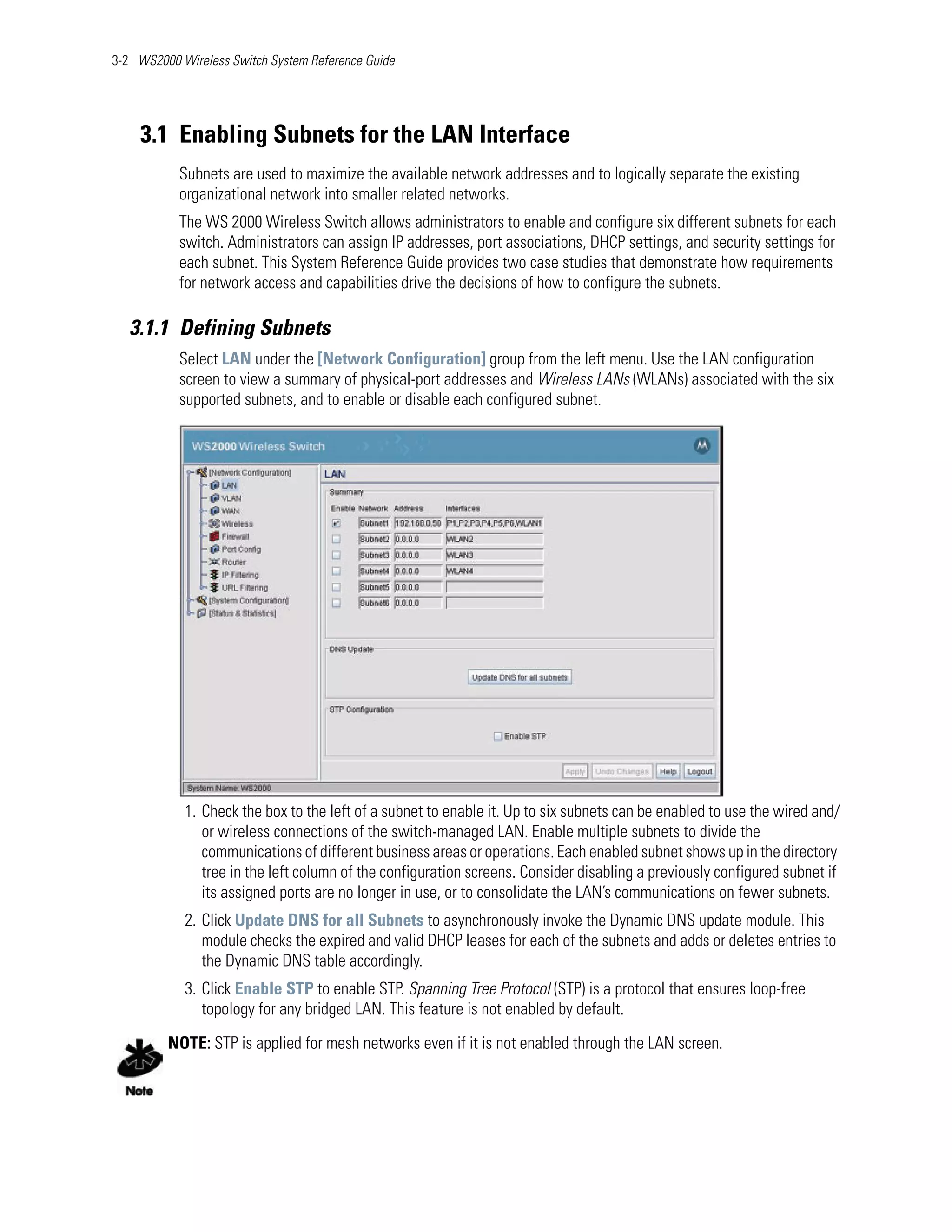 3-2 WS2000 Wireless Switch System Reference Guide




    3.1 Enabling Subnets for the LAN Interface
           Subnets are used to maximize the available network addresses and to logically separate the existing
           organizational network into smaller related networks.
           The WS 2000 Wireless Switch allows administrators to enable and configure six different subnets for each
           switch. Administrators can assign IP addresses, port associations, DHCP settings, and security settings for
           each subnet. This System Reference Guide provides two case studies that demonstrate how requirements
           for network access and capabilities drive the decisions of how to configure the subnets.

   3.1.1 Defining Subnets
           Select LAN under the [Network Configuration] group from the left menu. Use the LAN configuration
           screen to view a summary of physical-port addresses and Wireless LANs (WLANs) associated with the six
           supported subnets, and to enable or disable each configured subnet.




            1. Check the box to the left of a subnet to enable it. Up to six subnets can be enabled to use the wired and/
               or wireless connections of the switch-managed LAN. Enable multiple subnets to divide the
               communications of different business areas or operations. Each enabled subnet shows up in the directory
               tree in the left column of the configuration screens. Consider disabling a previously configured subnet if
               its assigned ports are no longer in use, or to consolidate the LAN’s communications on fewer subnets.
            2. Click Update DNS for all Subnets to asynchronously invoke the Dynamic DNS update module. This
               module checks the expired and valid DHCP leases for each of the subnets and adds or deletes entries to
               the Dynamic DNS table accordingly.
            3. Click Enable STP to enable STP. Spanning Tree Protocol (STP) is a protocol that ensures loop-free
               topology for any bridged LAN. This feature is not enabled by default.

         NOTE: STP is applied for mesh networks even if it is not enabled through the LAN screen.
 
