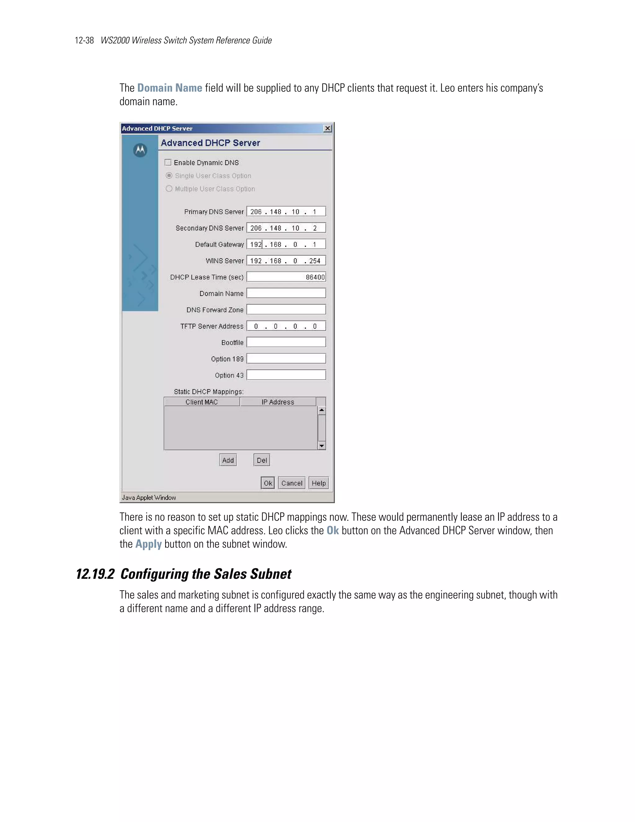 12-38 WS2000 Wireless Switch System Reference Guide




           The Domain Name field will be supplied to any DHCP clients that request it. Leo enters his company’s
           domain name.




           There is no reason to set up static DHCP mappings now. These would permanently lease an IP address to a
           client with a specific MAC address. Leo clicks the Ok button on the Advanced DHCP Server window, then
           the Apply button on the subnet window.

12.19.2 Configuring the Sales Subnet
           The sales and marketing subnet is configured exactly the same way as the engineering subnet, though with
           a different name and a different IP address range.
 