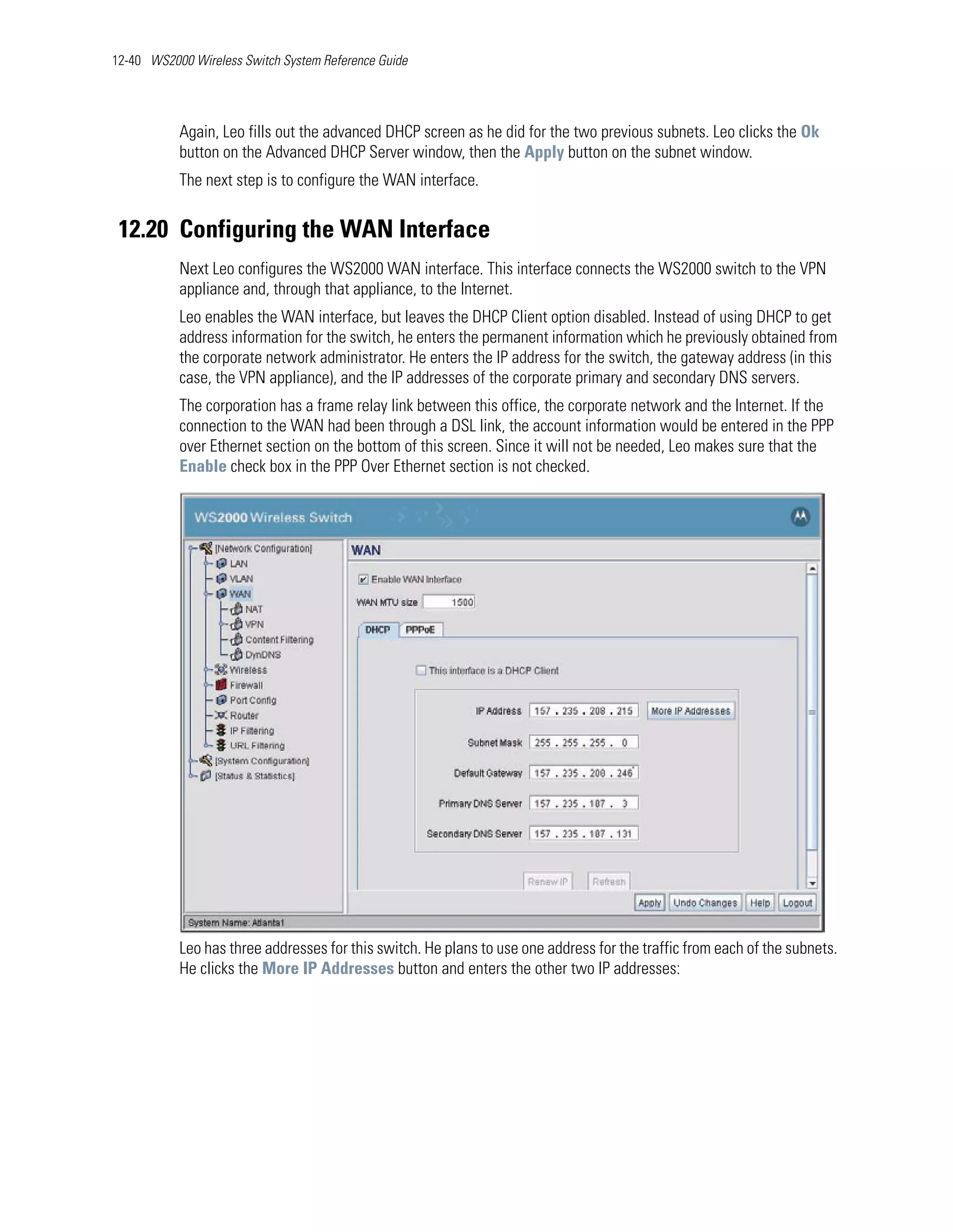 12-40 WS2000 Wireless Switch System Reference Guide




           Again, Leo fills out the advanced DHCP screen as he did for the two previous subnets. Leo clicks the Ok
           button on the Advanced DHCP Server window, then the Apply button on the subnet window.
           The next step is to configure the WAN interface.


 12.20 Configuring the WAN Interface
           Next Leo configures the WS2000 WAN interface. This interface connects the WS2000 switch to the VPN
           appliance and, through that appliance, to the Internet.
           Leo enables the WAN interface, but leaves the DHCP Client option disabled. Instead of using DHCP to get
           address information for the switch, he enters the permanent information which he previously obtained from
           the corporate network administrator. He enters the IP address for the switch, the gateway address (in this
           case, the VPN appliance), and the IP addresses of the corporate primary and secondary DNS servers.
           The corporation has a frame relay link between this office, the corporate network and the Internet. If the
           connection to the WAN had been through a DSL link, the account information would be entered in the PPP
           over Ethernet section on the bottom of this screen. Since it will not be needed, Leo makes sure that the
           Enable check box in the PPP Over Ethernet section is not checked.




           Leo has three addresses for this switch. He plans to use one address for the traffic from each of the subnets.
           He clicks the More IP Addresses button and enters the other two IP addresses:
 