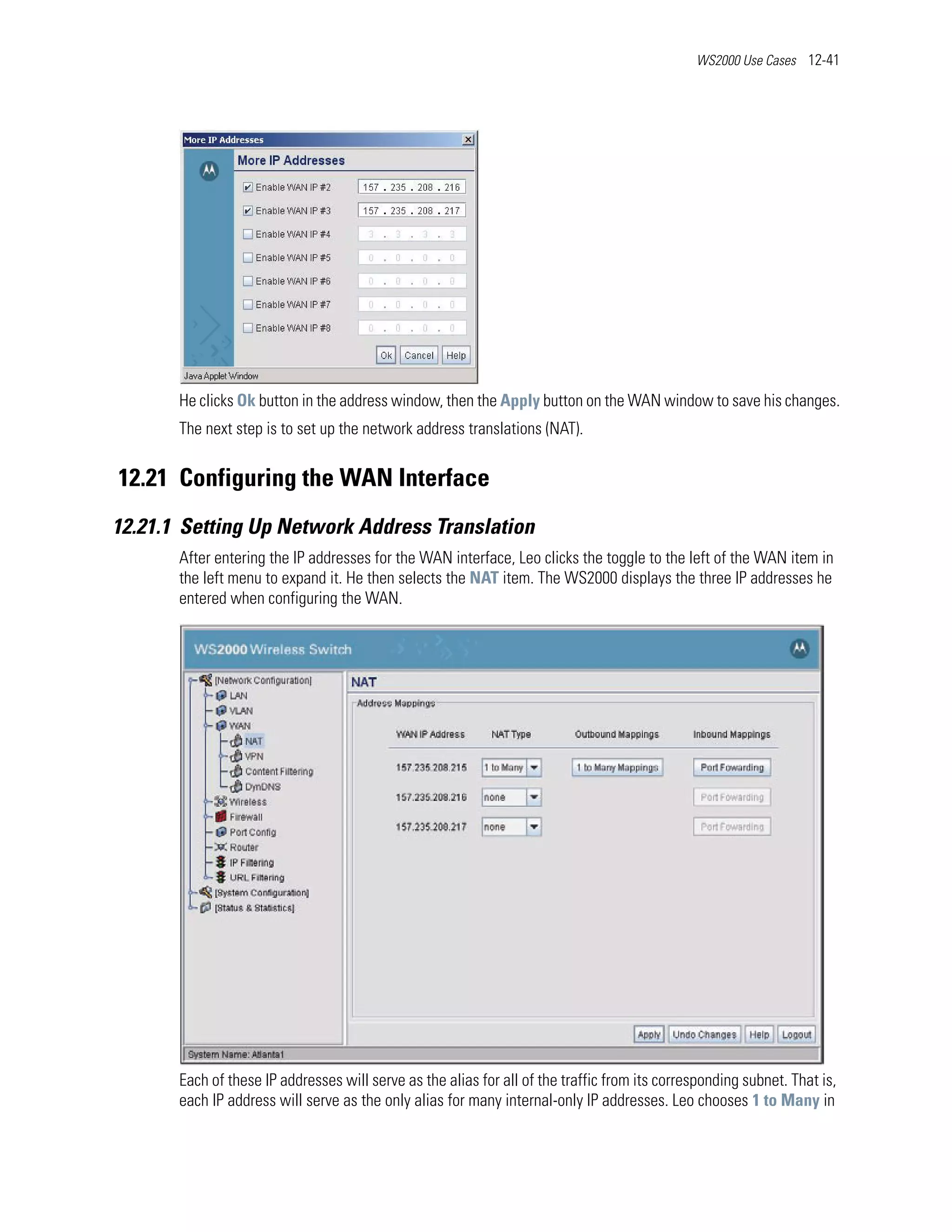 WS2000 Use Cases 12-41




       He clicks Ok button in the address window, then the Apply button on the WAN window to save his changes.
       The next step is to set up the network address translations (NAT).


12.21 Configuring the WAN Interface
12.21.1 Setting Up Network Address Translation
       After entering the IP addresses for the WAN interface, Leo clicks the toggle to the left of the WAN item in
       the left menu to expand it. He then selects the NAT item. The WS2000 displays the three IP addresses he
       entered when configuring the WAN.




       Each of these IP addresses will serve as the alias for all of the traffic from its corresponding subnet. That is,
       each IP address will serve as the only alias for many internal-only IP addresses. Leo chooses 1 to Many in
 