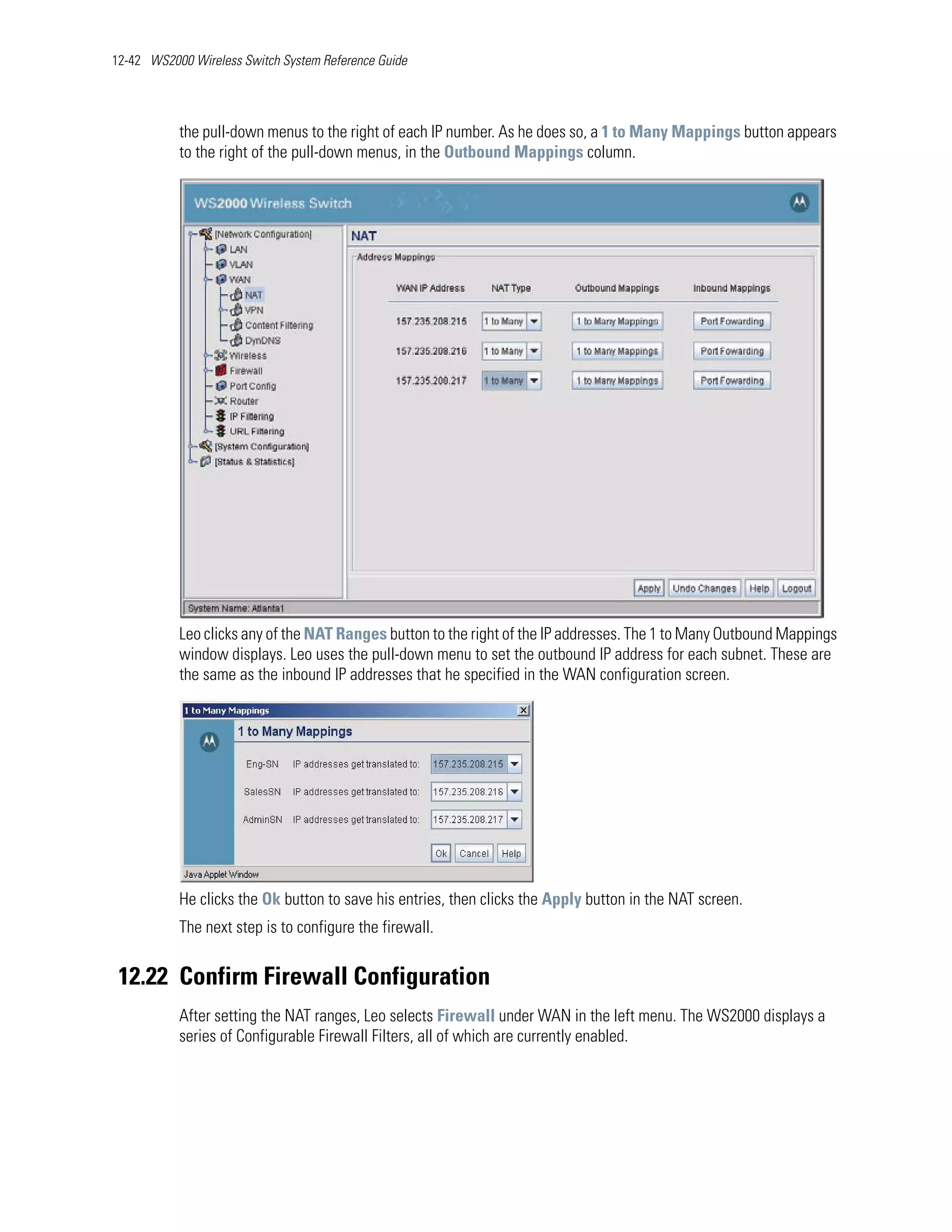 12-42 WS2000 Wireless Switch System Reference Guide




           the pull-down menus to the right of each IP number. As he does so, a 1 to Many Mappings button appears
           to the right of the pull-down menus, in the Outbound Mappings column.




           Leo clicks any of the NAT Ranges button to the right of the IP addresses. The 1 to Many Outbound Mappings
           window displays. Leo uses the pull-down menu to set the outbound IP address for each subnet. These are
           the same as the inbound IP addresses that he specified in the WAN configuration screen.




           He clicks the Ok button to save his entries, then clicks the Apply button in the NAT screen.
           The next step is to configure the firewall.


 12.22 Confirm Firewall Configuration
           After setting the NAT ranges, Leo selects Firewall under WAN in the left menu. The WS2000 displays a
           series of Configurable Firewall Filters, all of which are currently enabled.
 