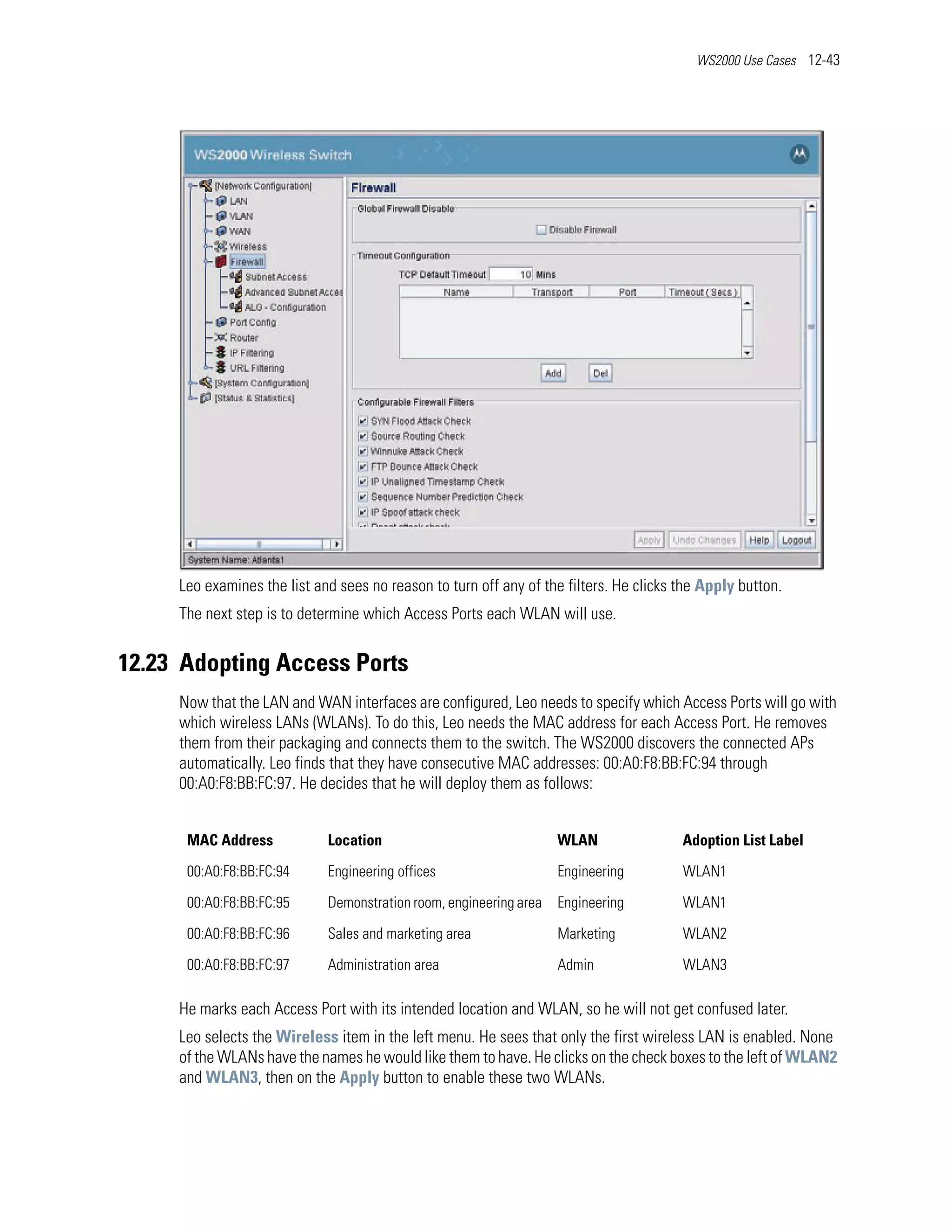 WS2000 Use Cases 12-43




     Leo examines the list and sees no reason to turn off any of the filters. He clicks the Apply button.
     The next step is to determine which Access Ports each WLAN will use.


12.23 Adopting Access Ports
     Now that the LAN and WAN interfaces are configured, Leo needs to specify which Access Ports will go with
     which wireless LANs (WLANs). To do this, Leo needs the MAC address for each Access Port. He removes
     them from their packaging and connects them to the switch. The WS2000 discovers the connected APs
     automatically. Leo finds that they have consecutive MAC addresses: 00:A0:F8:BB:FC:94 through
     00:A0:F8:BB:FC:97. He decides that he will deploy them as follows:


      MAC Address            Location                               WLAN                Adoption List Label

      00:A0:F8:BB:FC:94      Engineering offices                    Engineering         WLAN1

      00:A0:F8:BB:FC:95      Demonstration room, engineering area   Engineering         WLAN1

      00:A0:F8:BB:FC:96      Sales and marketing area               Marketing           WLAN2

      00:A0:F8:BB:FC:97      Administration area                    Admin               WLAN3

     He marks each Access Port with its intended location and WLAN, so he will not get confused later.
     Leo selects the Wireless item in the left menu. He sees that only the first wireless LAN is enabled. None
     of the WLANs have the names he would like them to have. He clicks on the check boxes to the left of WLAN2
     and WLAN3, then on the Apply button to enable these two WLANs.
 
