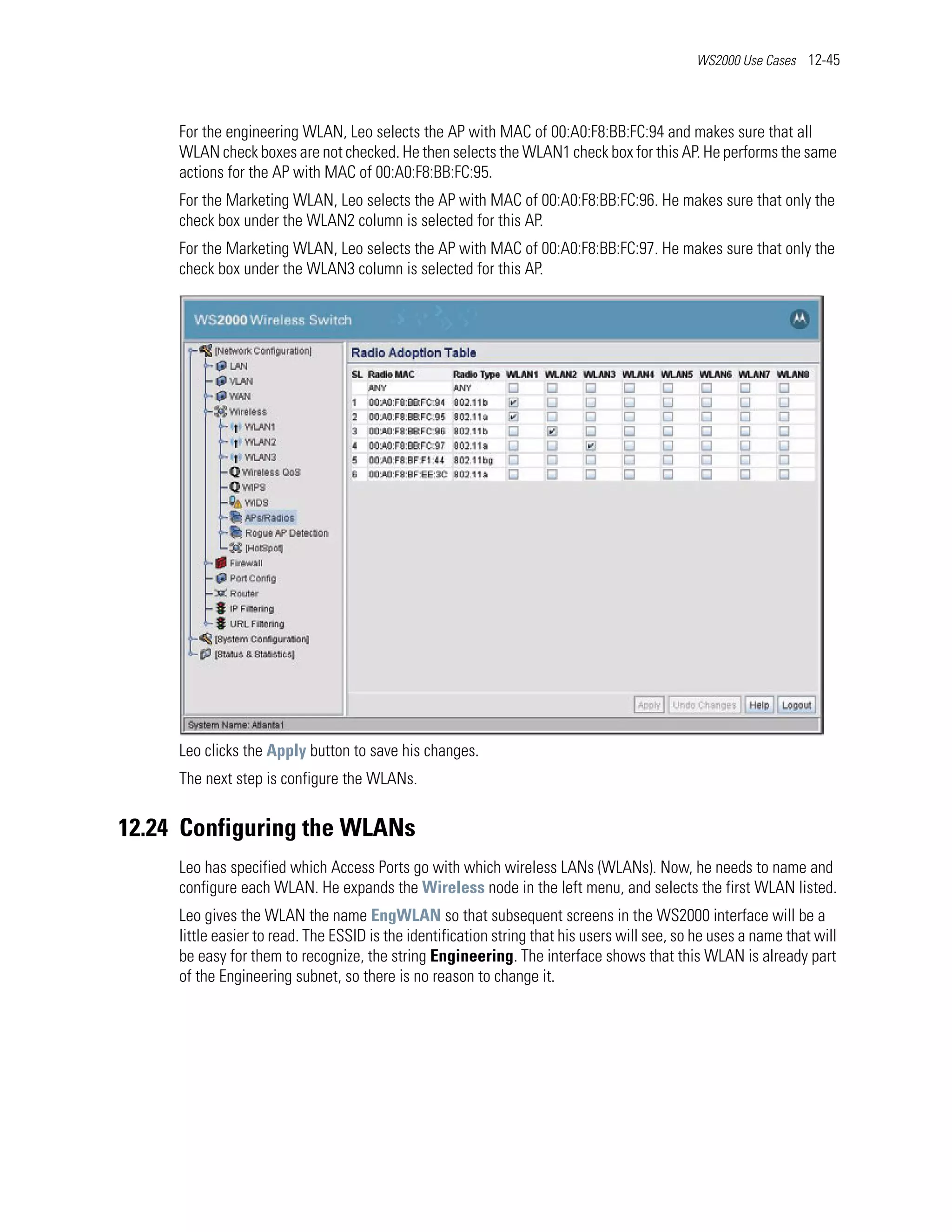 WS2000 Use Cases 12-45




     For the engineering WLAN, Leo selects the AP with MAC of 00:A0:F8:BB:FC:94 and makes sure that all
     WLAN check boxes are not checked. He then selects the WLAN1 check box for this AP. He performs the same
     actions for the AP with MAC of 00:A0:F8:BB:FC:95.
     For the Marketing WLAN, Leo selects the AP with MAC of 00:A0:F8:BB:FC:96. He makes sure that only the
     check box under the WLAN2 column is selected for this AP.
     For the Marketing WLAN, Leo selects the AP with MAC of 00:A0:F8:BB:FC:97. He makes sure that only the
     check box under the WLAN3 column is selected for this AP.




     Leo clicks the Apply button to save his changes.
     The next step is configure the WLANs.


12.24 Configuring the WLANs
     Leo has specified which Access Ports go with which wireless LANs (WLANs). Now, he needs to name and
     configure each WLAN. He expands the Wireless node in the left menu, and selects the first WLAN listed.
     Leo gives the WLAN the name EngWLAN so that subsequent screens in the WS2000 interface will be a
     little easier to read. The ESSID is the identification string that his users will see, so he uses a name that will
     be easy for them to recognize, the string Engineering. The interface shows that this WLAN is already part
     of the Engineering subnet, so there is no reason to change it.
 