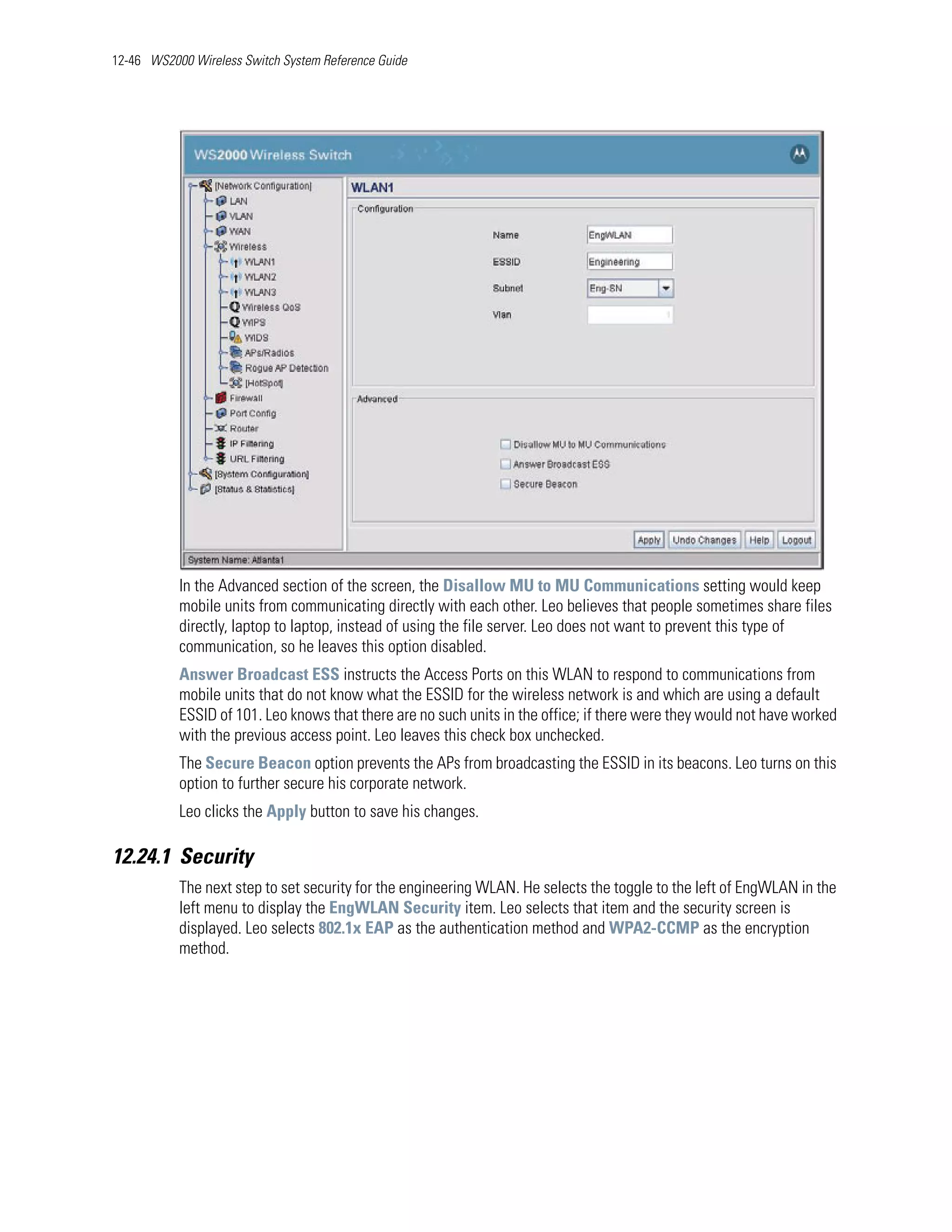 12-46 WS2000 Wireless Switch System Reference Guide




           In the Advanced section of the screen, the Disallow MU to MU Communications setting would keep
           mobile units from communicating directly with each other. Leo believes that people sometimes share files
           directly, laptop to laptop, instead of using the file server. Leo does not want to prevent this type of
           communication, so he leaves this option disabled.
           Answer Broadcast ESS instructs the Access Ports on this WLAN to respond to communications from
           mobile units that do not know what the ESSID for the wireless network is and which are using a default
           ESSID of 101. Leo knows that there are no such units in the office; if there were they would not have worked
           with the previous access point. Leo leaves this check box unchecked.
           The Secure Beacon option prevents the APs from broadcasting the ESSID in its beacons. Leo turns on this
           option to further secure his corporate network.
           Leo clicks the Apply button to save his changes.

12.24.1 Security
           The next step to set security for the engineering WLAN. He selects the toggle to the left of EngWLAN in the
           left menu to display the EngWLAN Security item. Leo selects that item and the security screen is
           displayed. Leo selects 802.1x EAP as the authentication method and WPA2-CCMP as the encryption
           method.
 