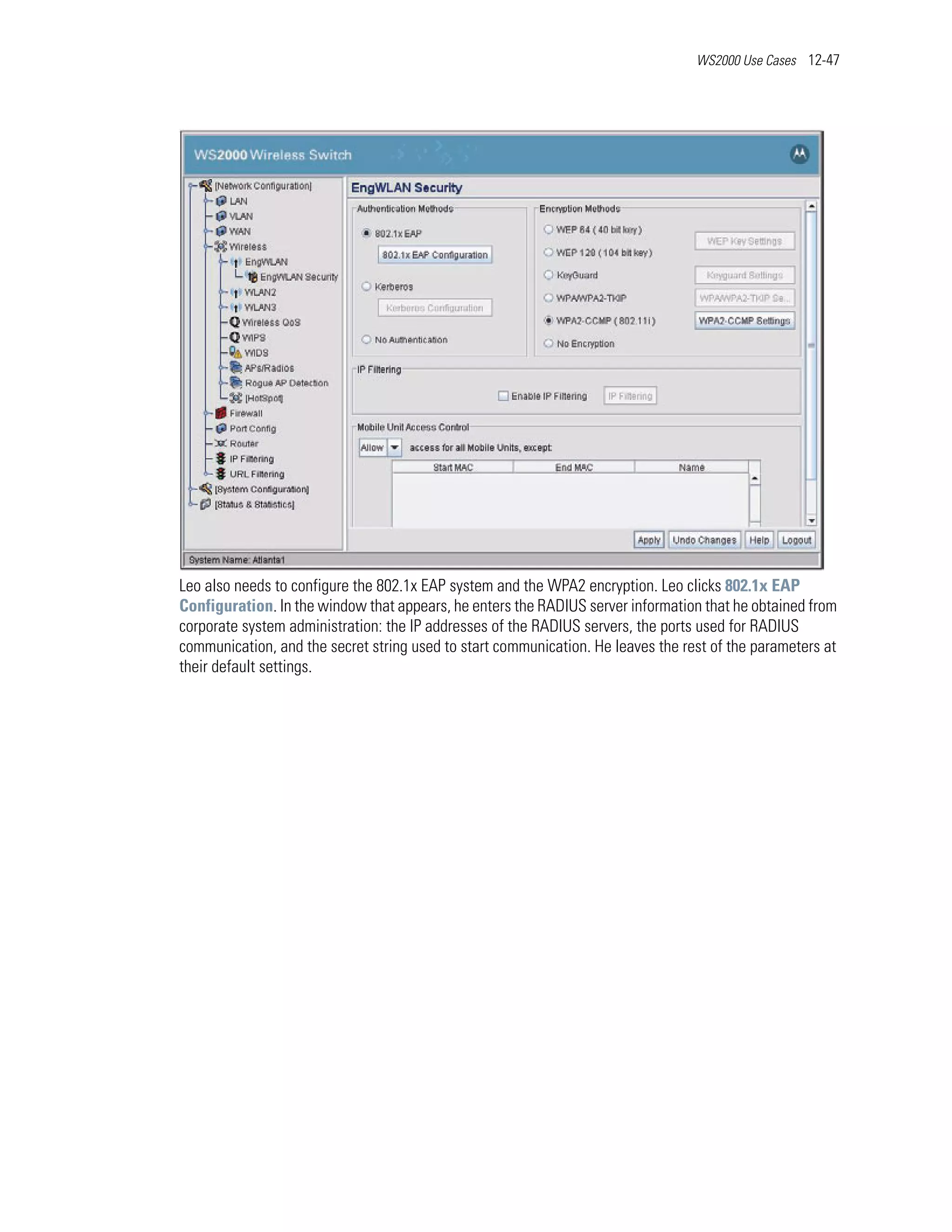WS2000 Use Cases 12-47




Leo also needs to configure the 802.1x EAP system and the WPA2 encryption. Leo clicks 802.1x EAP
Configuration. In the window that appears, he enters the RADIUS server information that he obtained from
corporate system administration: the IP addresses of the RADIUS servers, the ports used for RADIUS
communication, and the secret string used to start communication. He leaves the rest of the parameters at
their default settings.
 
