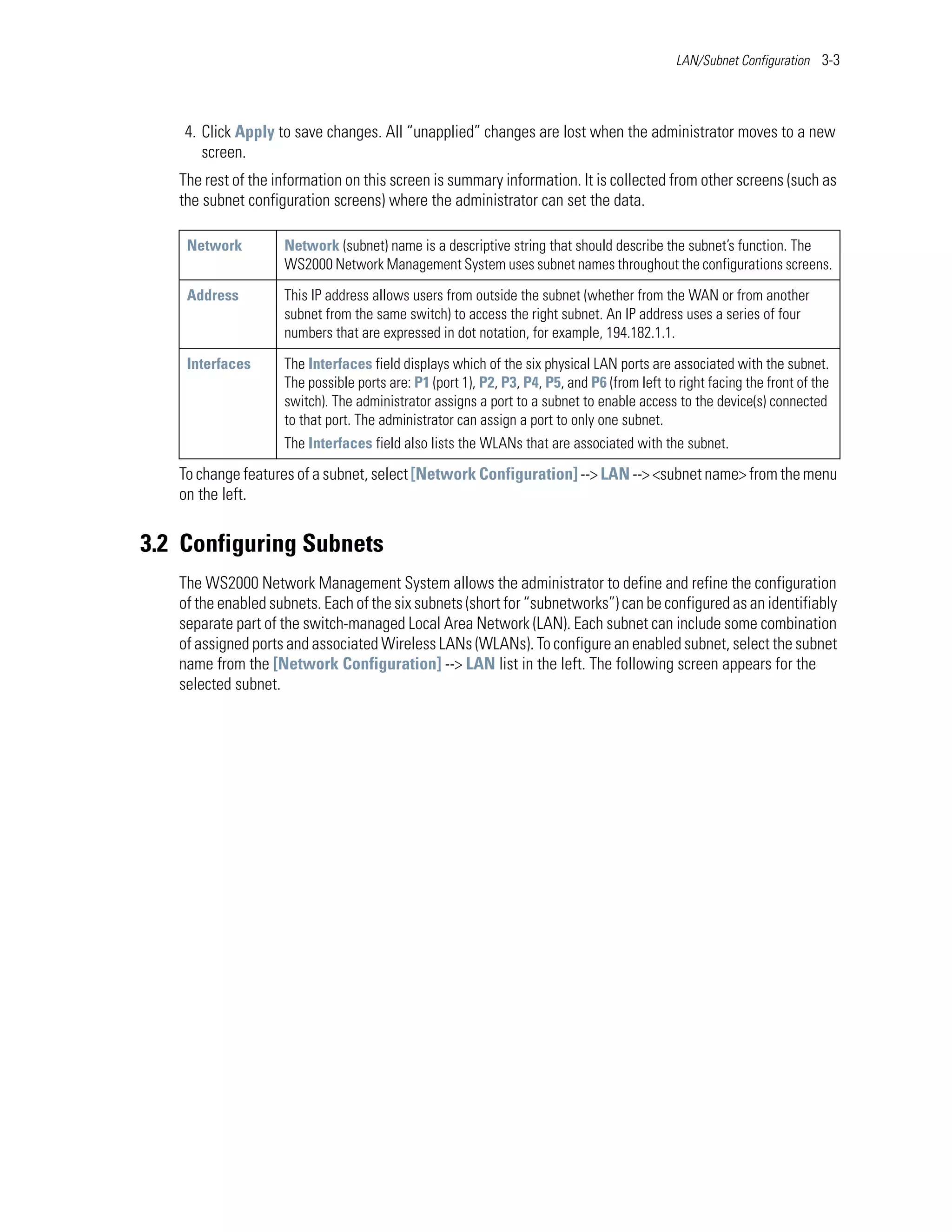 LAN/Subnet Configuration 3-3




    4. Click Apply to save changes. All “unapplied” changes are lost when the administrator moves to a new
       screen.
   The rest of the information on this screen is summary information. It is collected from other screens (such as
   the subnet configuration screens) where the administrator can set the data.

    Network         Network (subnet) name is a descriptive string that should describe the subnet’s function. The
                    WS2000 Network Management System uses subnet names throughout the configurations screens.

    Address         This IP address allows users from outside the subnet (whether from the WAN or from another
                    subnet from the same switch) to access the right subnet. An IP address uses a series of four
                    numbers that are expressed in dot notation, for example, 194.182.1.1.

    Interfaces      The Interfaces field displays which of the six physical LAN ports are associated with the subnet.
                    The possible ports are: P1 (port 1), P2, P3, P4, P5, and P6 (from left to right facing the front of the
                    switch). The administrator assigns a port to a subnet to enable access to the device(s) connected
                    to that port. The administrator can assign a port to only one subnet.
                    The Interfaces field also lists the WLANs that are associated with the subnet.

   To change features of a subnet, select [Network Configuration] --> LAN --> <subnet name> from the menu
   on the left.


3.2 Configuring Subnets
   The WS2000 Network Management System allows the administrator to define and refine the configuration
   of the enabled subnets. Each of the six subnets (short for “subnetworks”) can be configured as an identifiably
   separate part of the switch-managed Local Area Network (LAN). Each subnet can include some combination
   of assigned ports and associated Wireless LANs (WLANs). To configure an enabled subnet, select the subnet
   name from the [Network Configuration] --> LAN list in the left. The following screen appears for the
   selected subnet.
 