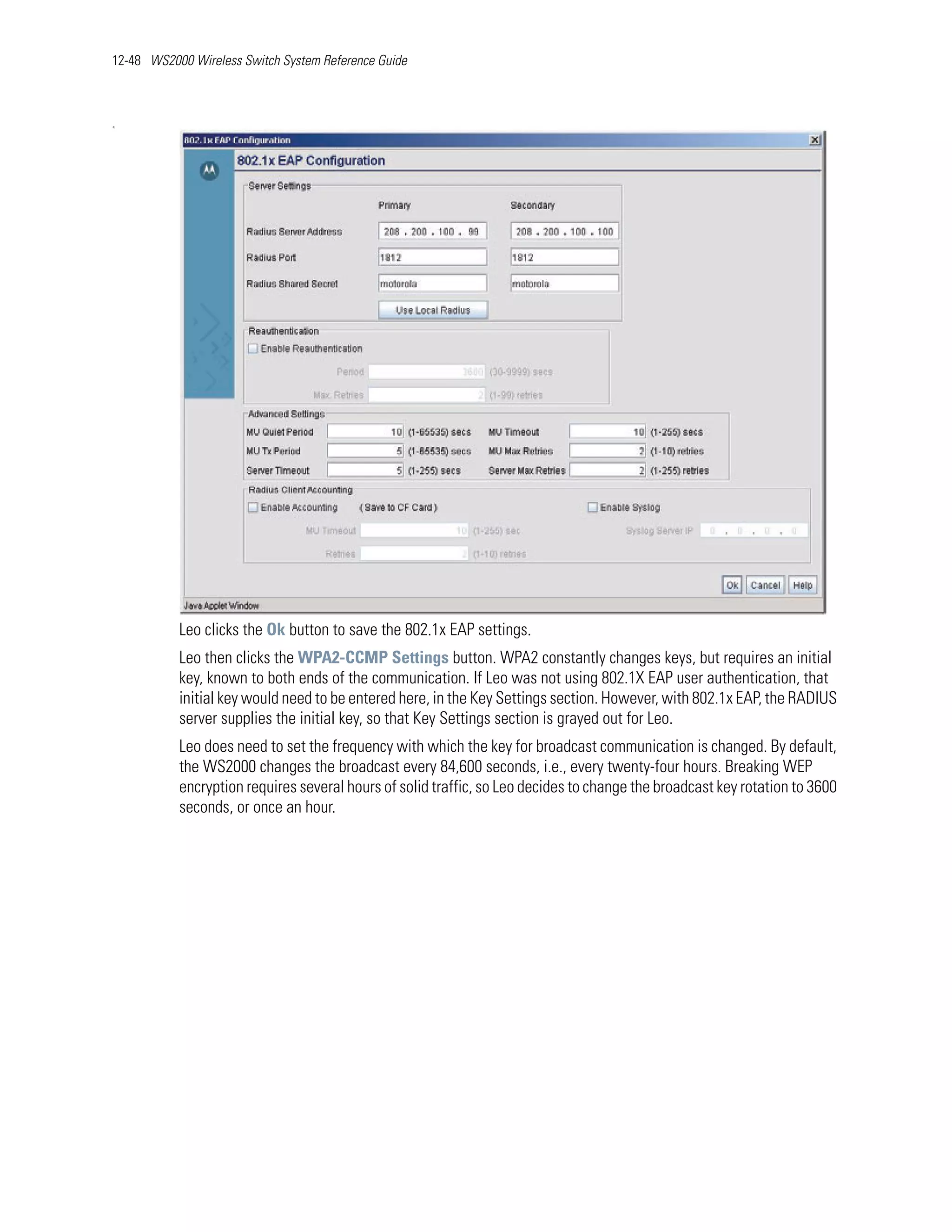 12-48 WS2000 Wireless Switch System Reference Guide



q




           Leo clicks the Ok button to save the 802.1x EAP settings.
           Leo then clicks the WPA2-CCMP Settings button. WPA2 constantly changes keys, but requires an initial
           key, known to both ends of the communication. If Leo was not using 802.1X EAP user authentication, that
           initial key would need to be entered here, in the Key Settings section. However, with 802.1x EAP, the RADIUS
           server supplies the initial key, so that Key Settings section is grayed out for Leo.
           Leo does need to set the frequency with which the key for broadcast communication is changed. By default,
           the WS2000 changes the broadcast every 84,600 seconds, i.e., every twenty-four hours. Breaking WEP
           encryption requires several hours of solid traffic, so Leo decides to change the broadcast key rotation to 3600
           seconds, or once an hour.
 