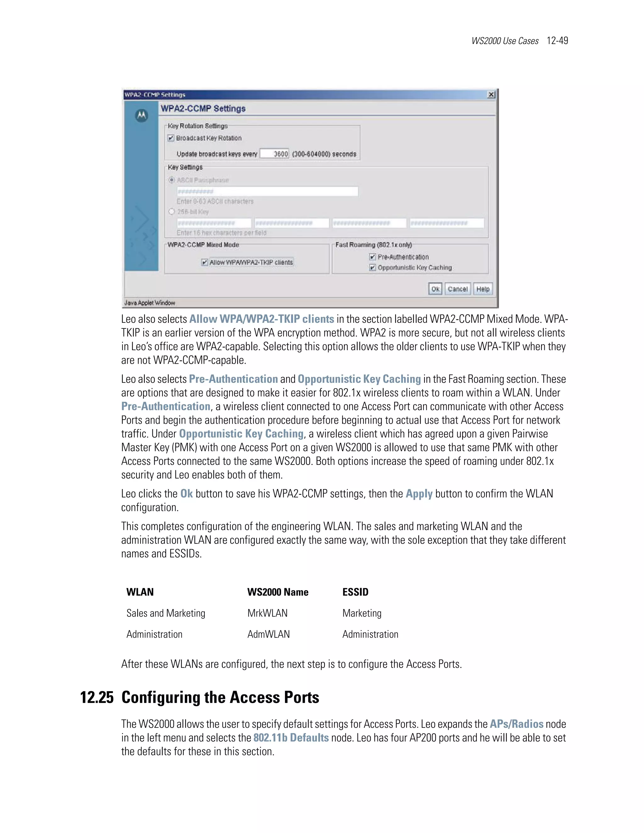 WS2000 Use Cases 12-49




     Leo also selects Allow WPA/WPA2-TKIP clients in the section labelled WPA2-CCMP Mixed Mode. WPA-
     TKIP is an earlier version of the WPA encryption method. WPA2 is more secure, but not all wireless clients
     in Leo’s office are WPA2-capable. Selecting this option allows the older clients to use WPA-TKIP when they
     are not WPA2-CCMP-capable.
     Leo also selects Pre-Authentication and Opportunistic Key Caching in the Fast Roaming section. These
     are options that are designed to make it easier for 802.1x wireless clients to roam within a WLAN. Under
     Pre-Authentication, a wireless client connected to one Access Port can communicate with other Access
     Ports and begin the authentication procedure before beginning to actual use that Access Port for network
     traffic. Under Opportunistic Key Caching, a wireless client which has agreed upon a given Pairwise
     Master Key (PMK) with one Access Port on a given WS2000 is allowed to use that same PMK with other
     Access Ports connected to the same WS2000. Both options increase the speed of roaming under 802.1x
     security and Leo enables both of them.
     Leo clicks the Ok button to save his WPA2-CCMP settings, then the Apply button to confirm the WLAN
     configuration.
     This completes configuration of the engineering WLAN. The sales and marketing WLAN and the
     administration WLAN are configured exactly the same way, with the sole exception that they take different
     names and ESSIDs.


      WLAN                         WS2000 Name            ESSID

      Sales and Marketing          MrkWLAN                Marketing

      Administration               AdmWLAN                Administration

     After these WLANs are configured, the next step is to configure the Access Ports.


12.25 Configuring the Access Ports
     The WS2000 allows the user to specify default settings for Access Ports. Leo expands the APs/Radios node
     in the left menu and selects the 802.11b Defaults node. Leo has four AP200 ports and he will be able to set
     the defaults for these in this section.
 