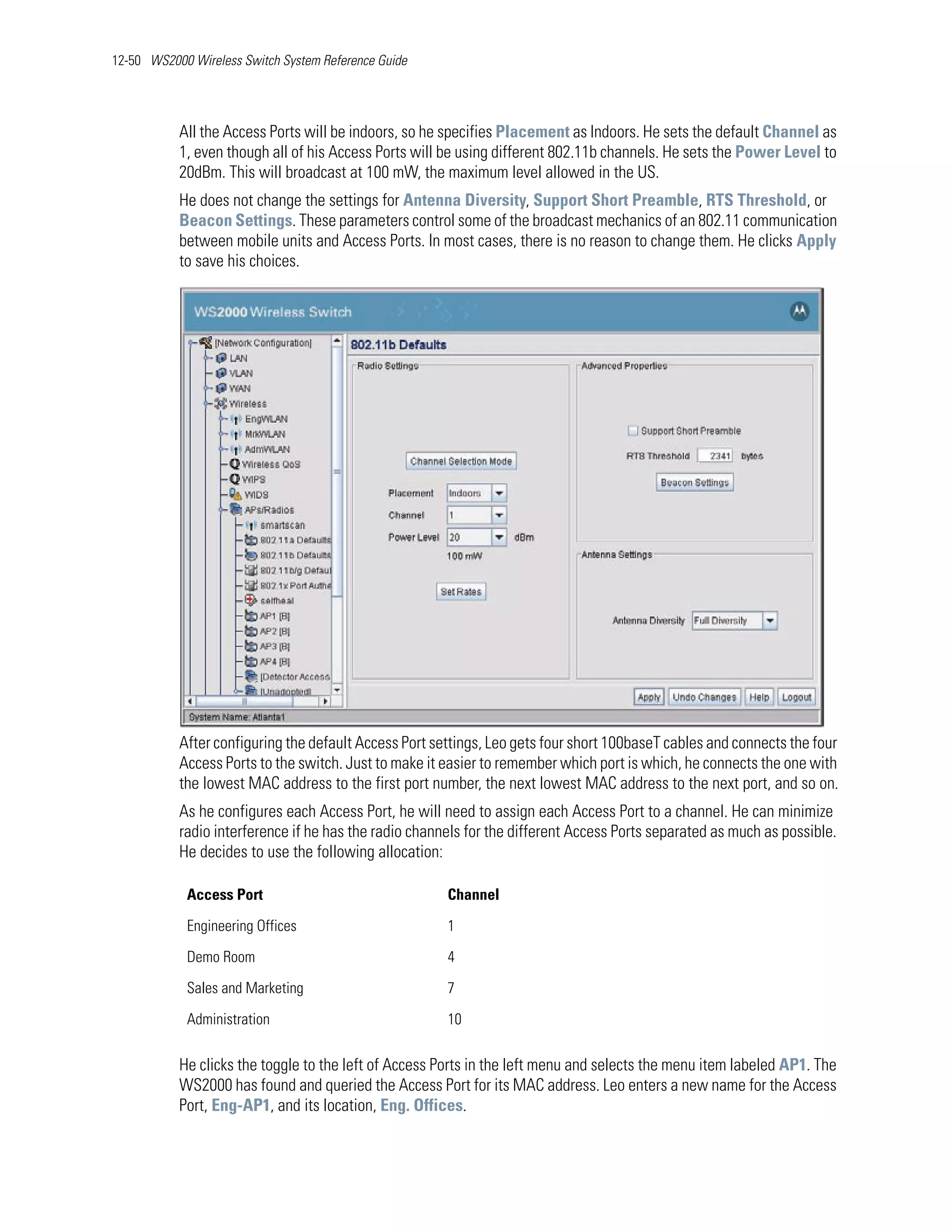 12-50 WS2000 Wireless Switch System Reference Guide




           All the Access Ports will be indoors, so he specifies Placement as Indoors. He sets the default Channel as
           1, even though all of his Access Ports will be using different 802.11b channels. He sets the Power Level to
           20dBm. This will broadcast at 100 mW, the maximum level allowed in the US.
           He does not change the settings for Antenna Diversity, Support Short Preamble, RTS Threshold, or
           Beacon Settings. These parameters control some of the broadcast mechanics of an 802.11 communication
           between mobile units and Access Ports. In most cases, there is no reason to change them. He clicks Apply
           to save his choices.




           After configuring the default Access Port settings, Leo gets four short 100baseT cables and connects the four
           Access Ports to the switch. Just to make it easier to remember which port is which, he connects the one with
           the lowest MAC address to the first port number, the next lowest MAC address to the next port, and so on.
           As he configures each Access Port, he will need to assign each Access Port to a channel. He can minimize
           radio interference if he has the radio channels for the different Access Ports separated as much as possible.
           He decides to use the following allocation:

            Access Port                                Channel

            Engineering Offices                        1

            Demo Room                                  4

            Sales and Marketing                        7

            Administration                             10

           He clicks the toggle to the left of Access Ports in the left menu and selects the menu item labeled AP1. The
           WS2000 has found and queried the Access Port for its MAC address. Leo enters a new name for the Access
           Port, Eng-AP1, and its location, Eng. Offices.
 