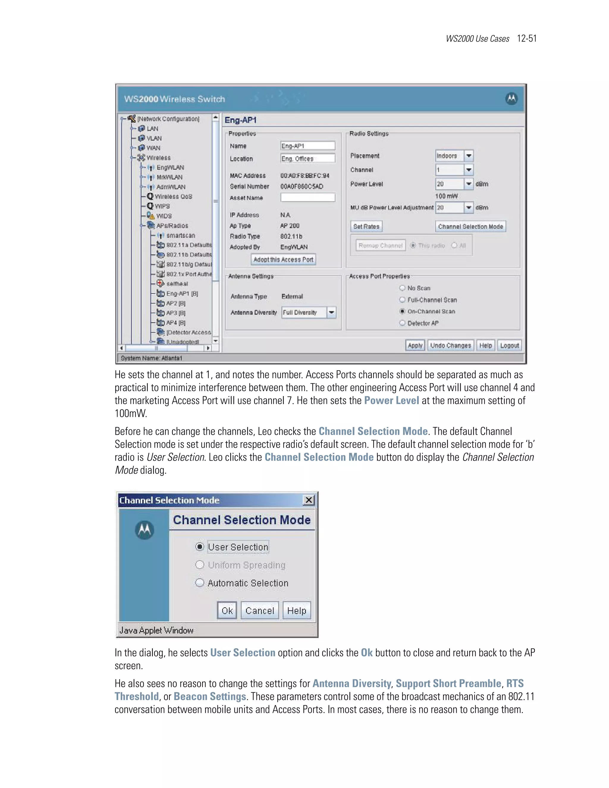 WS2000 Use Cases 12-51




He sets the channel at 1, and notes the number. Access Ports channels should be separated as much as
practical to minimize interference between them. The other engineering Access Port will use channel 4 and
the marketing Access Port will use channel 7. He then sets the Power Level at the maximum setting of
100mW.
Before he can change the channels, Leo checks the Channel Selection Mode. The default Channel
Selection mode is set under the respective radio’s default screen. The default channel selection mode for ‘b’
radio is User Selection. Leo clicks the Channel Selection Mode button do display the Channel Selection
Mode dialog.




In the dialog, he selects User Selection option and clicks the Ok button to close and return back to the AP
screen.
He also sees no reason to change the settings for Antenna Diversity, Support Short Preamble, RTS
Threshold, or Beacon Settings. These parameters control some of the broadcast mechanics of an 802.11
conversation between mobile units and Access Ports. In most cases, there is no reason to change them.
 