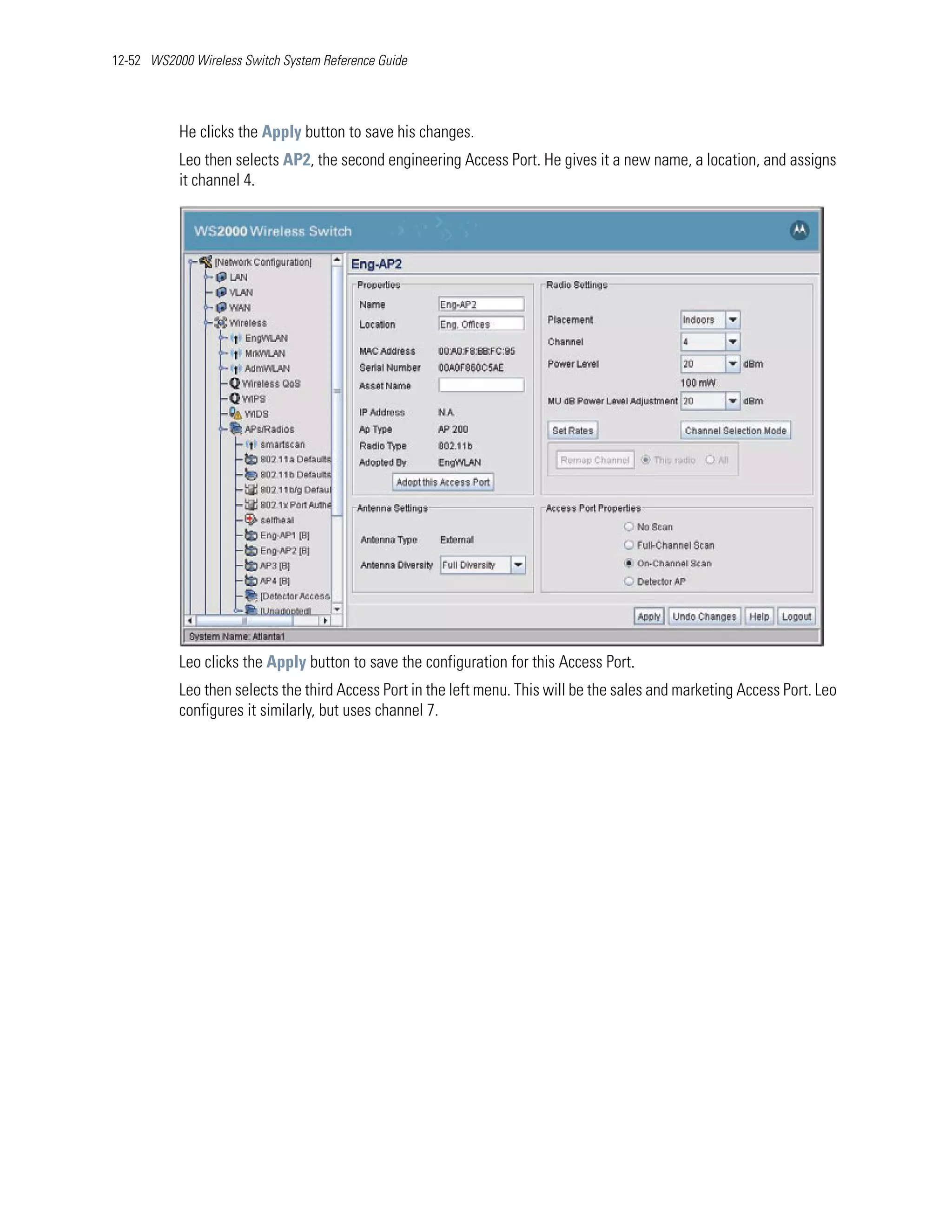 12-52 WS2000 Wireless Switch System Reference Guide




           He clicks the Apply button to save his changes.
           Leo then selects AP2, the second engineering Access Port. He gives it a new name, a location, and assigns
           it channel 4.




           Leo clicks the Apply button to save the configuration for this Access Port.
           Leo then selects the third Access Port in the left menu. This will be the sales and marketing Access Port. Leo
           configures it similarly, but uses channel 7.
 