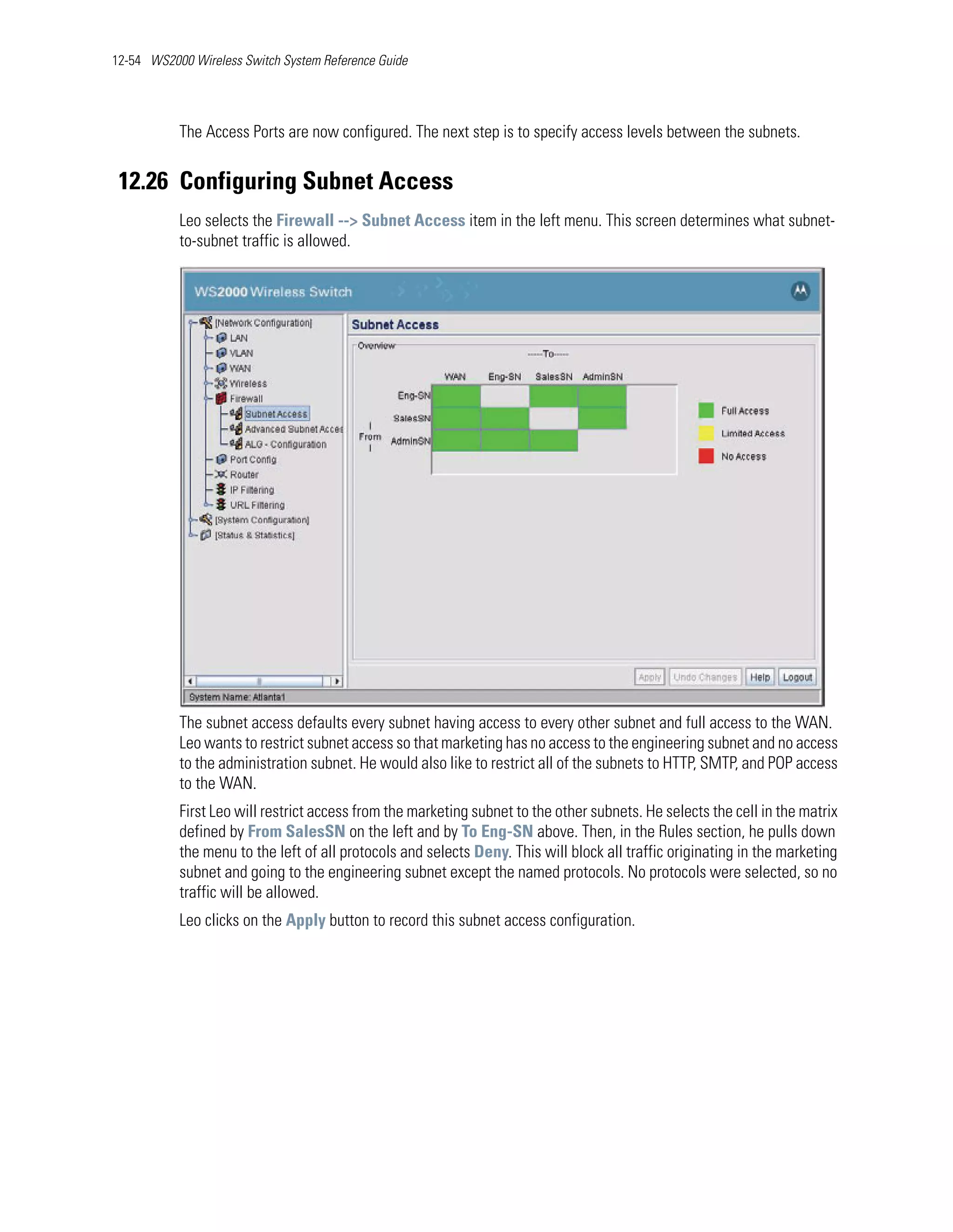 12-54 WS2000 Wireless Switch System Reference Guide




           The Access Ports are now configured. The next step is to specify access levels between the subnets.


 12.26 Configuring Subnet Access
           Leo selects the Firewall --> Subnet Access item in the left menu. This screen determines what subnet-
           to-subnet traffic is allowed.




           The subnet access defaults every subnet having access to every other subnet and full access to the WAN.
           Leo wants to restrict subnet access so that marketing has no access to the engineering subnet and no access
           to the administration subnet. He would also like to restrict all of the subnets to HTTP, SMTP, and POP access
           to the WAN.
           First Leo will restrict access from the marketing subnet to the other subnets. He selects the cell in the matrix
           defined by From SalesSN on the left and by To Eng-SN above. Then, in the Rules section, he pulls down
           the menu to the left of all protocols and selects Deny. This will block all traffic originating in the marketing
           subnet and going to the engineering subnet except the named protocols. No protocols were selected, so no
           traffic will be allowed.
           Leo clicks on the Apply button to record this subnet access configuration.
 