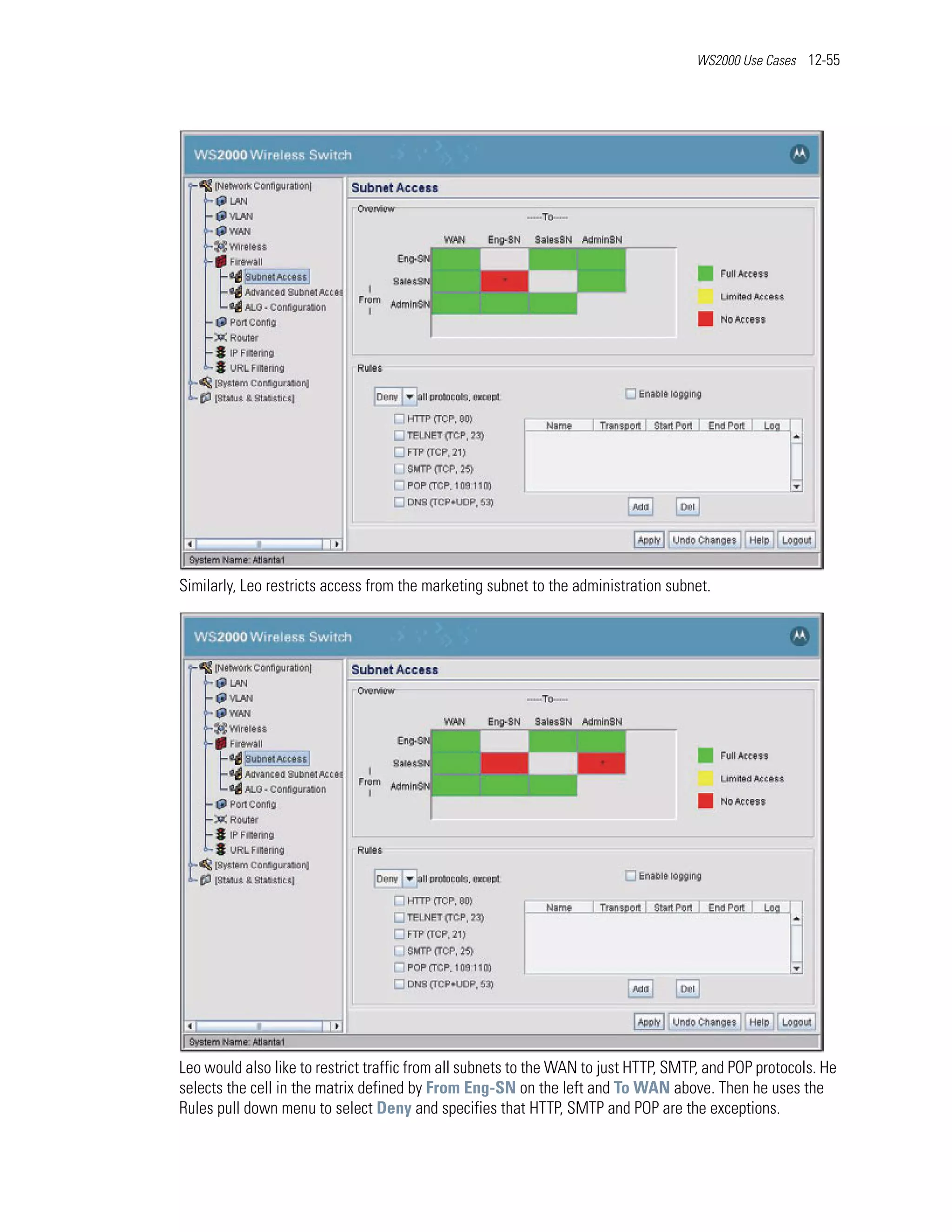 WS2000 Use Cases 12-55




Similarly, Leo restricts access from the marketing subnet to the administration subnet.




Leo would also like to restrict traffic from all subnets to the WAN to just HTTP, SMTP, and POP protocols. He
selects the cell in the matrix defined by From Eng-SN on the left and To WAN above. Then he uses the
Rules pull down menu to select Deny and specifies that HTTP, SMTP and POP are the exceptions.
 