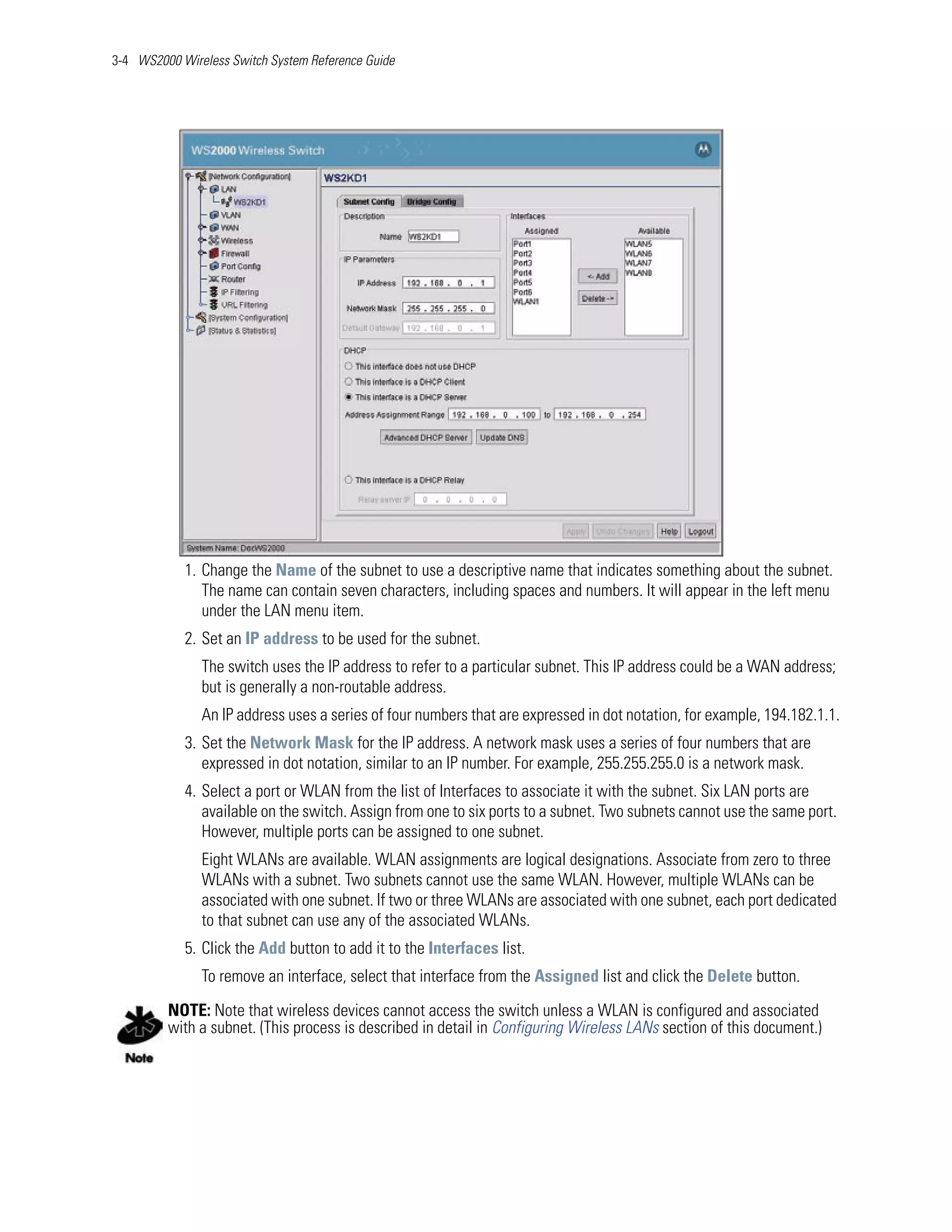 3-4 WS2000 Wireless Switch System Reference Guide




            1. Change the Name of the subnet to use a descriptive name that indicates something about the subnet.
               The name can contain seven characters, including spaces and numbers. It will appear in the left menu
               under the LAN menu item.
            2. Set an IP address to be used for the subnet.
               The switch uses the IP address to refer to a particular subnet. This IP address could be a WAN address;
               but is generally a non-routable address.
               An IP address uses a series of four numbers that are expressed in dot notation, for example, 194.182.1.1.
            3. Set the Network Mask for the IP address. A network mask uses a series of four numbers that are
               expressed in dot notation, similar to an IP number. For example, 255.255.255.0 is a network mask.
            4. Select a port or WLAN from the list of Interfaces to associate it with the subnet. Six LAN ports are
               available on the switch. Assign from one to six ports to a subnet. Two subnets cannot use the same port.
               However, multiple ports can be assigned to one subnet.
               Eight WLANs are available. WLAN assignments are logical designations. Associate from zero to three
               WLANs with a subnet. Two subnets cannot use the same WLAN. However, multiple WLANs can be
               associated with one subnet. If two or three WLANs are associated with one subnet, each port dedicated
               to that subnet can use any of the associated WLANs.
            5. Click the Add button to add it to the Interfaces list.
               To remove an interface, select that interface from the Assigned list and click the Delete button.

         NOTE: Note that wireless devices cannot access the switch unless a WLAN is configured and associated
         with a subnet. (This process is described in detail in Configuring Wireless LANs section of this document.)
 