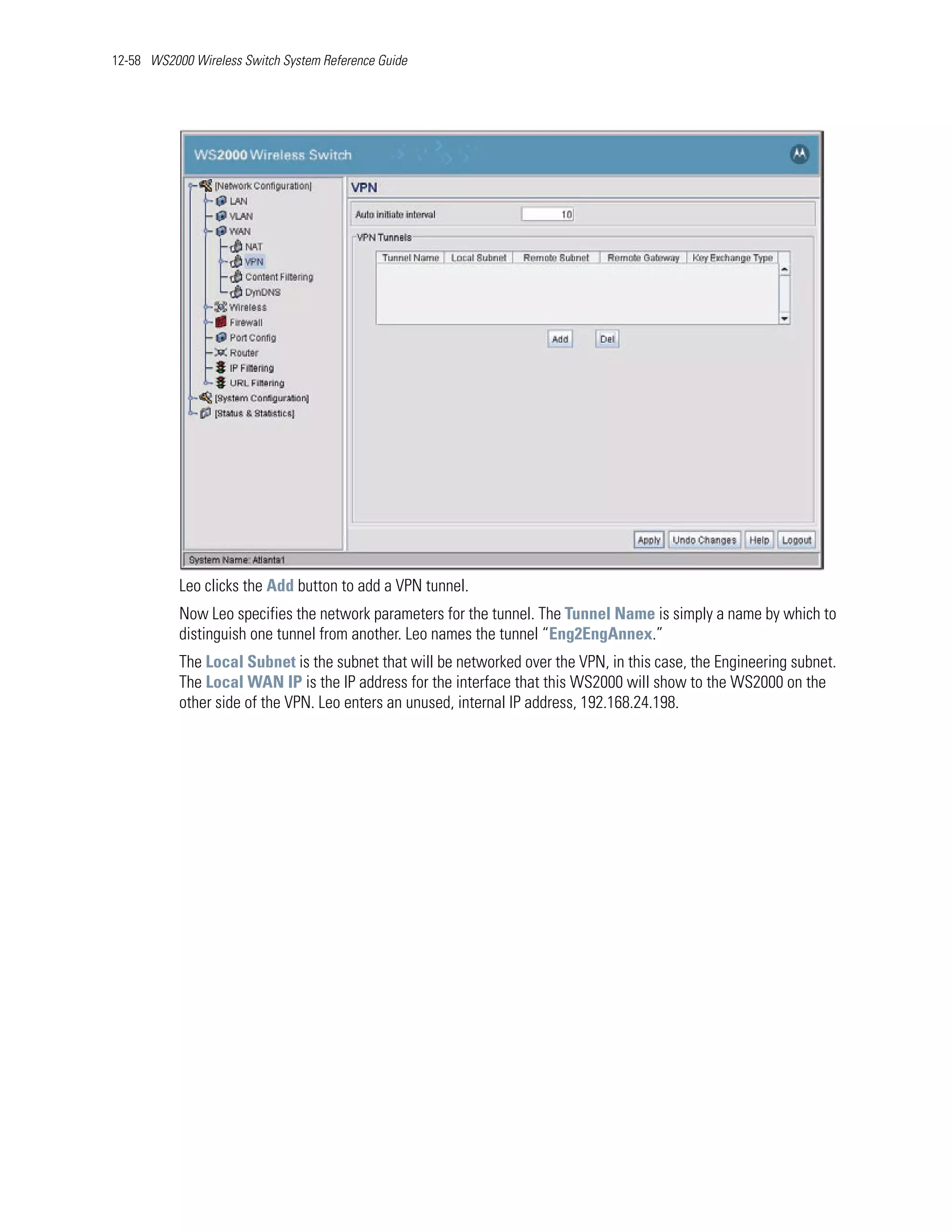 12-58 WS2000 Wireless Switch System Reference Guide




           Leo clicks the Add button to add a VPN tunnel.
           Now Leo specifies the network parameters for the tunnel. The Tunnel Name is simply a name by which to
           distinguish one tunnel from another. Leo names the tunnel “Eng2EngAnnex.”
           The Local Subnet is the subnet that will be networked over the VPN, in this case, the Engineering subnet.
           The Local WAN IP is the IP address for the interface that this WS2000 will show to the WS2000 on the
           other side of the VPN. Leo enters an unused, internal IP address, 192.168.24.198.
 