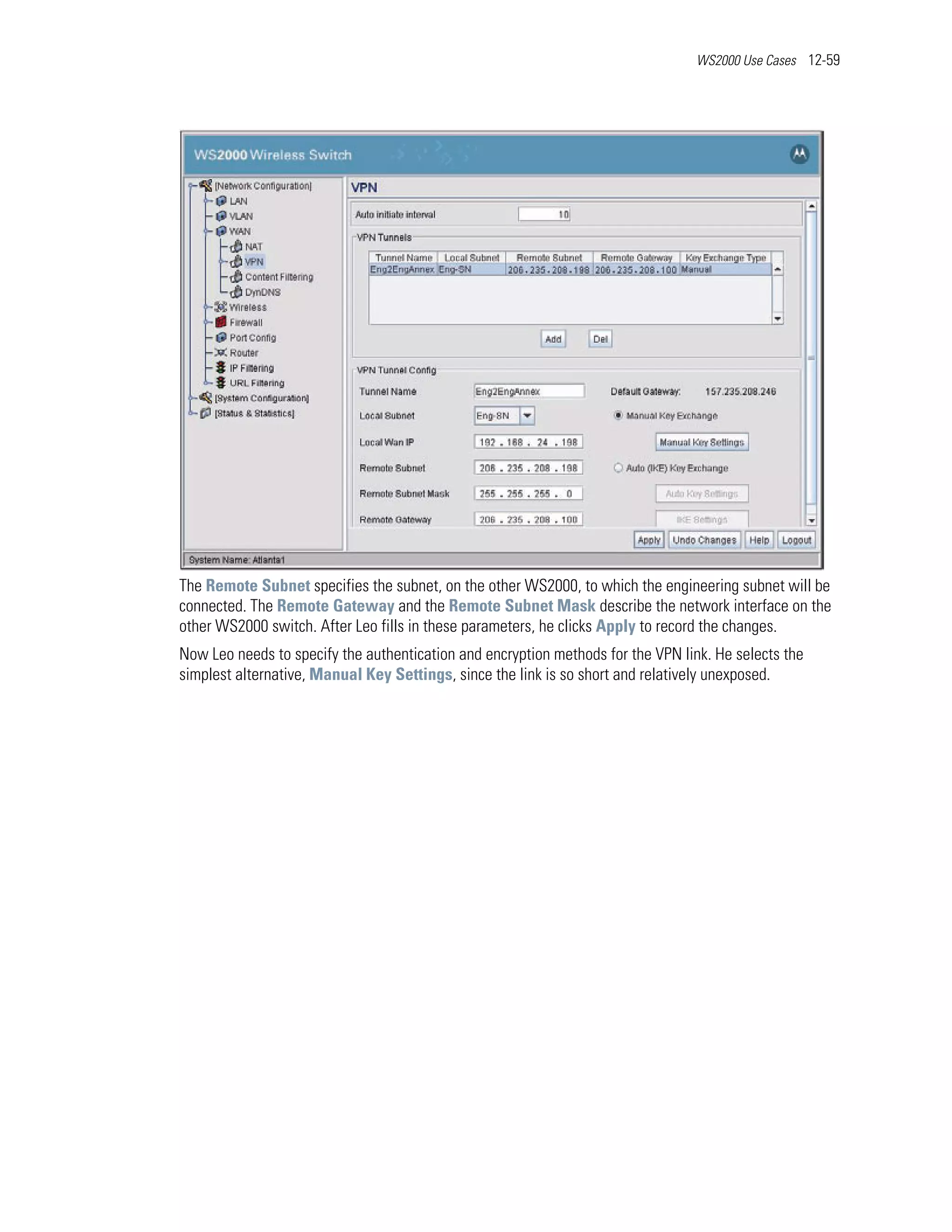 WS2000 Use Cases 12-59




The Remote Subnet specifies the subnet, on the other WS2000, to which the engineering subnet will be
connected. The Remote Gateway and the Remote Subnet Mask describe the network interface on the
other WS2000 switch. After Leo fills in these parameters, he clicks Apply to record the changes.
Now Leo needs to specify the authentication and encryption methods for the VPN link. He selects the
simplest alternative, Manual Key Settings, since the link is so short and relatively unexposed.
 