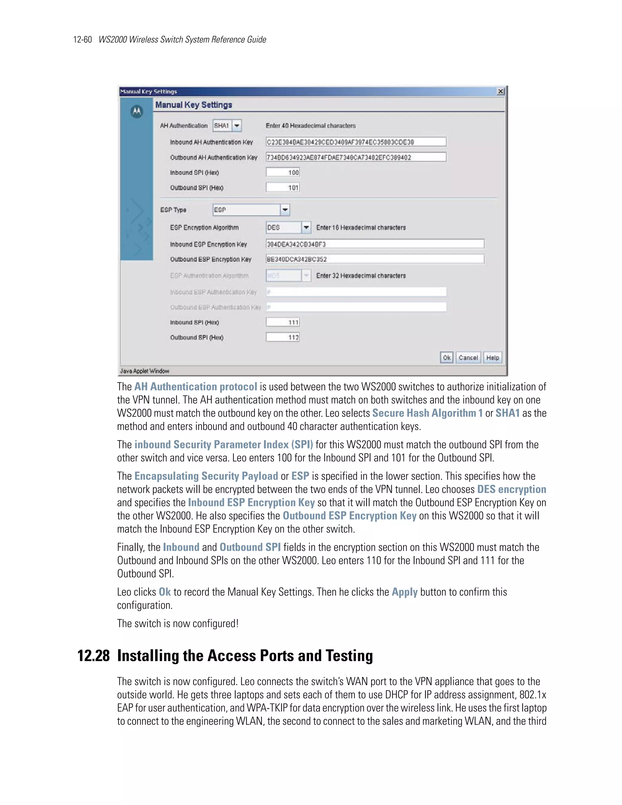 12-60 WS2000 Wireless Switch System Reference Guide




           The AH Authentication protocol is used between the two WS2000 switches to authorize initialization of
           the VPN tunnel. The AH authentication method must match on both switches and the inbound key on one
           WS2000 must match the outbound key on the other. Leo selects Secure Hash Algorithm 1 or SHA1 as the
           method and enters inbound and outbound 40 character authentication keys.
           The inbound Security Parameter Index (SPI) for this WS2000 must match the outbound SPI from the
           other switch and vice versa. Leo enters 100 for the Inbound SPI and 101 for the Outbound SPI.
           The Encapsulating Security Payload or ESP is specified in the lower section. This specifies how the
           network packets will be encrypted between the two ends of the VPN tunnel. Leo chooses DES encryption
           and specifies the Inbound ESP Encryption Key so that it will match the Outbound ESP Encryption Key on
           the other WS2000. He also specifies the Outbound ESP Encryption Key on this WS2000 so that it will
           match the Inbound ESP Encryption Key on the other switch.
           Finally, the Inbound and Outbound SPI fields in the encryption section on this WS2000 must match the
           Outbound and Inbound SPIs on the other WS2000. Leo enters 110 for the Inbound SPI and 111 for the
           Outbound SPI.
           Leo clicks Ok to record the Manual Key Settings. Then he clicks the Apply button to confirm this
           configuration.
           The switch is now configured!


 12.28 Installing the Access Ports and Testing
           The switch is now configured. Leo connects the switch’s WAN port to the VPN appliance that goes to the
           outside world. He gets three laptops and sets each of them to use DHCP for IP address assignment, 802.1x
           EAP for user authentication, and WPA-TKIP for data encryption over the wireless link. He uses the first laptop
           to connect to the engineering WLAN, the second to connect to the sales and marketing WLAN, and the third
 