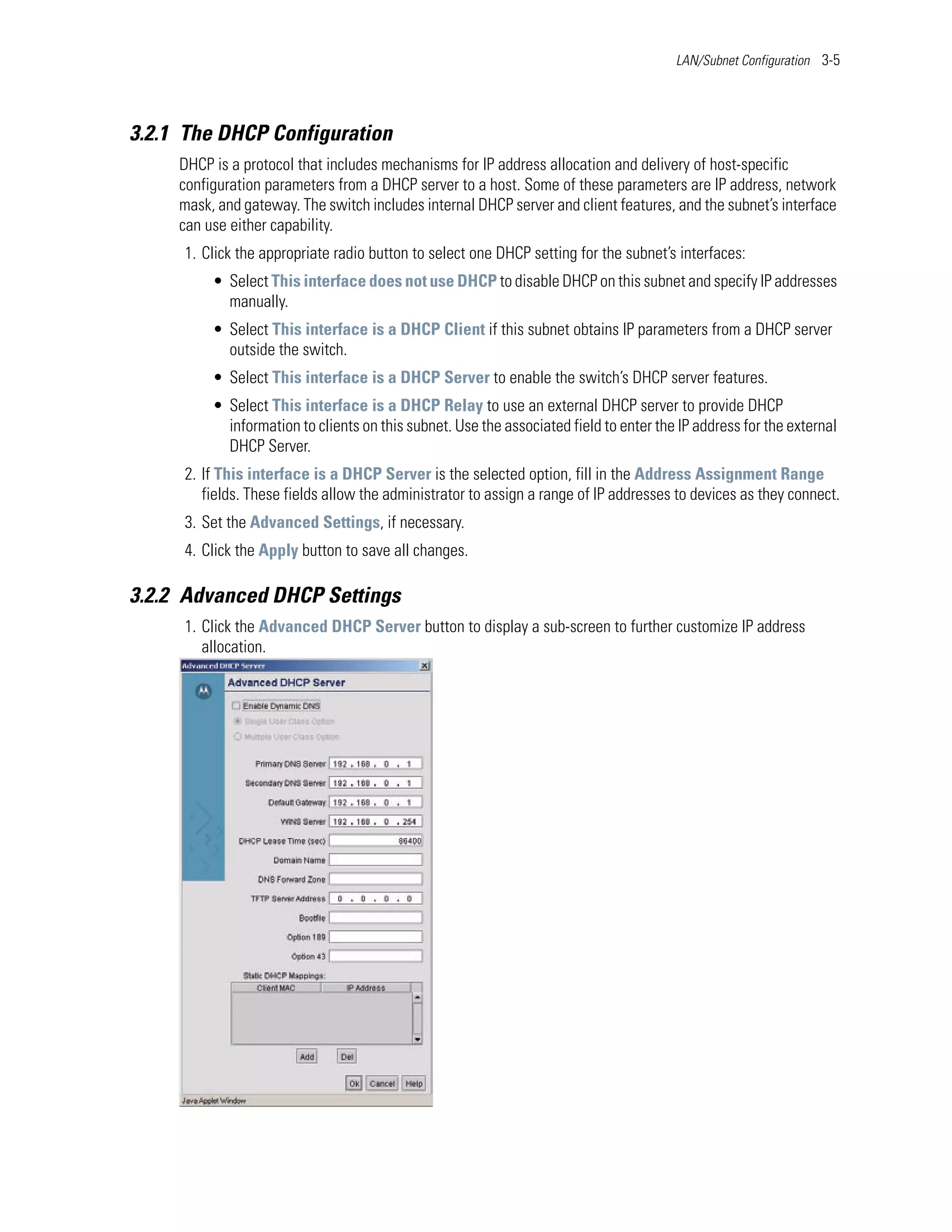 LAN/Subnet Configuration 3-5




3.2.1 The DHCP Configuration
     DHCP is a protocol that includes mechanisms for IP address allocation and delivery of host-specific
     configuration parameters from a DHCP server to a host. Some of these parameters are IP address, network
     mask, and gateway. The switch includes internal DHCP server and client features, and the subnet’s interface
     can use either capability.
     1. Click the appropriate radio button to select one DHCP setting for the subnet’s interfaces:
          • Select This interface does not use DHCP to disable DHCP on this subnet and specify IP addresses
            manually.
          • Select This interface is a DHCP Client if this subnet obtains IP parameters from a DHCP server
            outside the switch.
          • Select This interface is a DHCP Server to enable the switch’s DHCP server features.
          • Select This interface is a DHCP Relay to use an external DHCP server to provide DHCP
            information to clients on this subnet. Use the associated field to enter the IP address for the external
            DHCP Server.
     2. If This interface is a DHCP Server is the selected option, fill in the Address Assignment Range
        fields. These fields allow the administrator to assign a range of IP addresses to devices as they connect.
     3. Set the Advanced Settings, if necessary.
     4. Click the Apply button to save all changes.

3.2.2 Advanced DHCP Settings
     1. Click the Advanced DHCP Server button to display a sub-screen to further customize IP address
        allocation.
 