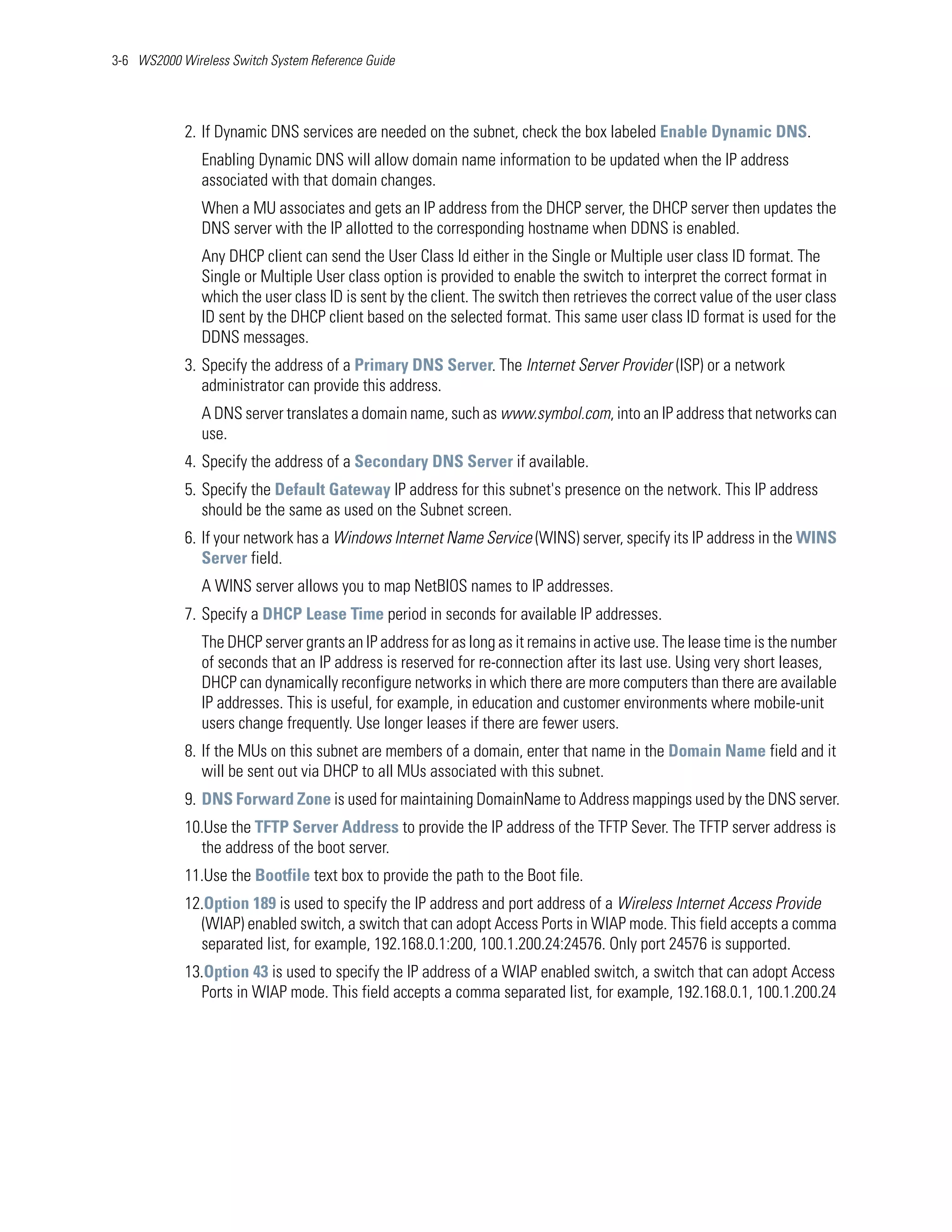 3-6 WS2000 Wireless Switch System Reference Guide




            2. If Dynamic DNS services are needed on the subnet, check the box labeled Enable Dynamic DNS.
               Enabling Dynamic DNS will allow domain name information to be updated when the IP address
               associated with that domain changes.
               When a MU associates and gets an IP address from the DHCP server, the DHCP server then updates the
               DNS server with the IP allotted to the corresponding hostname when DDNS is enabled.
               Any DHCP client can send the User Class Id either in the Single or Multiple user class ID format. The
               Single or Multiple User class option is provided to enable the switch to interpret the correct format in
               which the user class ID is sent by the client. The switch then retrieves the correct value of the user class
               ID sent by the DHCP client based on the selected format. This same user class ID format is used for the
               DDNS messages.
            3. Specify the address of a Primary DNS Server. The Internet Server Provider (ISP) or a network
               administrator can provide this address.
               A DNS server translates a domain name, such as www.symbol.com, into an IP address that networks can
               use.
            4. Specify the address of a Secondary DNS Server if available.
            5. Specify the Default Gateway IP address for this subnet's presence on the network. This IP address
               should be the same as used on the Subnet screen.
            6. If your network has a Windows Internet Name Service (WINS) server, specify its IP address in the WINS
               Server field.
               A WINS server allows you to map NetBIOS names to IP addresses.
            7. Specify a DHCP Lease Time period in seconds for available IP addresses.
               The DHCP server grants an IP address for as long as it remains in active use. The lease time is the number
               of seconds that an IP address is reserved for re-connection after its last use. Using very short leases,
               DHCP can dynamically reconfigure networks in which there are more computers than there are available
               IP addresses. This is useful, for example, in education and customer environments where mobile-unit
               users change frequently. Use longer leases if there are fewer users.
            8. If the MUs on this subnet are members of a domain, enter that name in the Domain Name field and it
               will be sent out via DHCP to all MUs associated with this subnet.
            9. DNS Forward Zone is used for maintaining DomainName to Address mappings used by the DNS server.
            10.Use the TFTP Server Address to provide the IP address of the TFTP Sever. The TFTP server address is
              the address of the boot server.
            11.Use the Bootfile text box to provide the path to the Boot file.
            12.Option 189 is used to specify the IP address and port address of a Wireless Internet Access Provide
              (WIAP) enabled switch, a switch that can adopt Access Ports in WIAP mode. This field accepts a comma
              separated list, for example, 192.168.0.1:200, 100.1.200.24:24576. Only port 24576 is supported.
            13.Option 43 is used to specify the IP address of a WIAP enabled switch, a switch that can adopt Access
              Ports in WIAP mode. This field accepts a comma separated list, for example, 192.168.0.1, 100.1.200.24
 