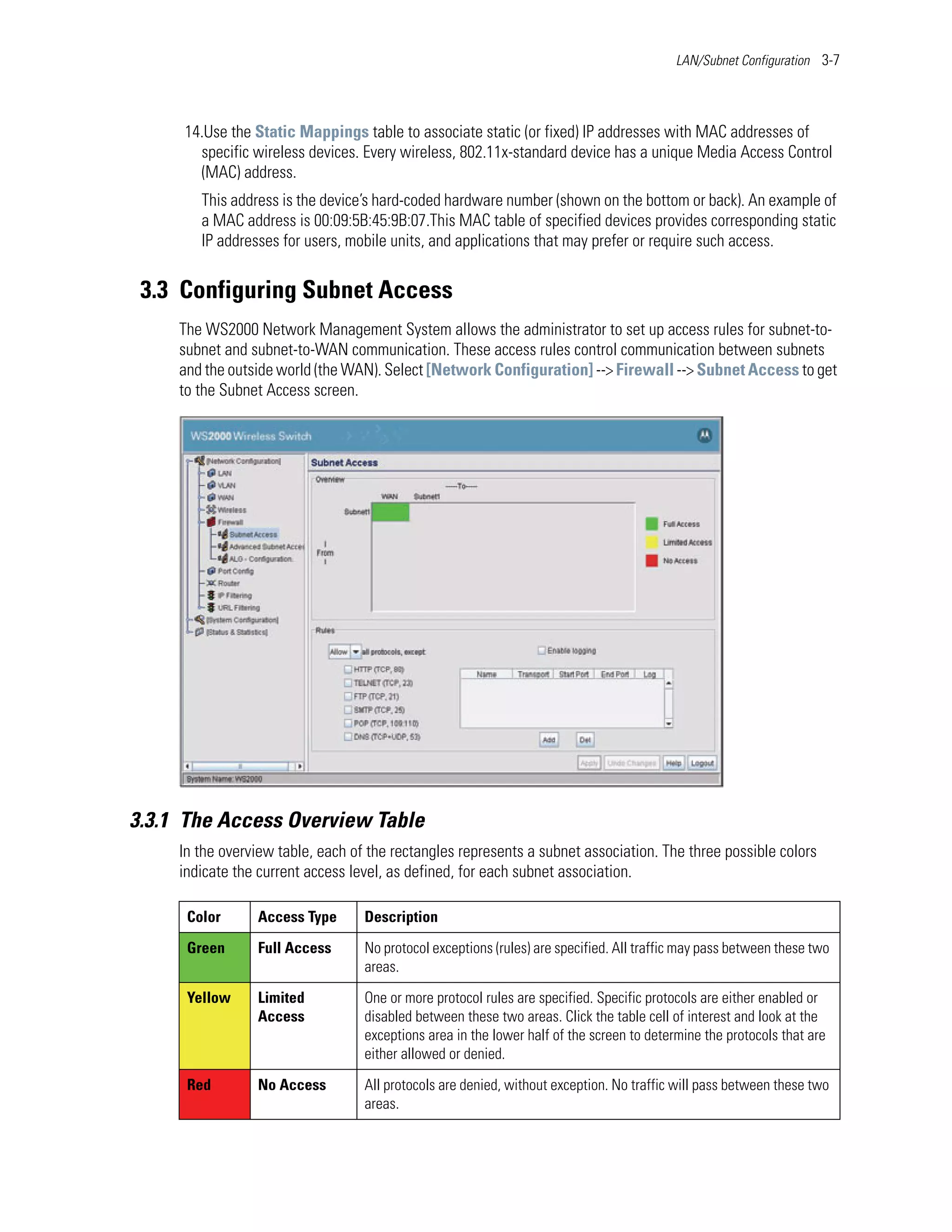 LAN/Subnet Configuration 3-7




     14.Use the Static Mappings table to associate static (or fixed) IP addresses with MAC addresses of
       specific wireless devices. Every wireless, 802.11x-standard device has a unique Media Access Control
       (MAC) address.
        This address is the device’s hard-coded hardware number (shown on the bottom or back). An example of
        a MAC address is 00:09:5B:45:9B:07.This MAC table of specified devices provides corresponding static
        IP addresses for users, mobile units, and applications that may prefer or require such access.


 3.3 Configuring Subnet Access
     The WS2000 Network Management System allows the administrator to set up access rules for subnet-to-
     subnet and subnet-to-WAN communication. These access rules control communication between subnets
     and the outside world (the WAN). Select [Network Configuration] --> Firewall --> Subnet Access to get
     to the Subnet Access screen.




3.3.1 The Access Overview Table
     In the overview table, each of the rectangles represents a subnet association. The three possible colors
     indicate the current access level, as defined, for each subnet association.

      Color      Access Type       Description

      Green      Full Access       No protocol exceptions (rules) are specified. All traffic may pass between these two
                                   areas.

      Yellow     Limited           One or more protocol rules are specified. Specific protocols are either enabled or
                 Access            disabled between these two areas. Click the table cell of interest and look at the
                                   exceptions area in the lower half of the screen to determine the protocols that are
                                   either allowed or denied.

      Red        No Access         All protocols are denied, without exception. No traffic will pass between these two
                                   areas.
 