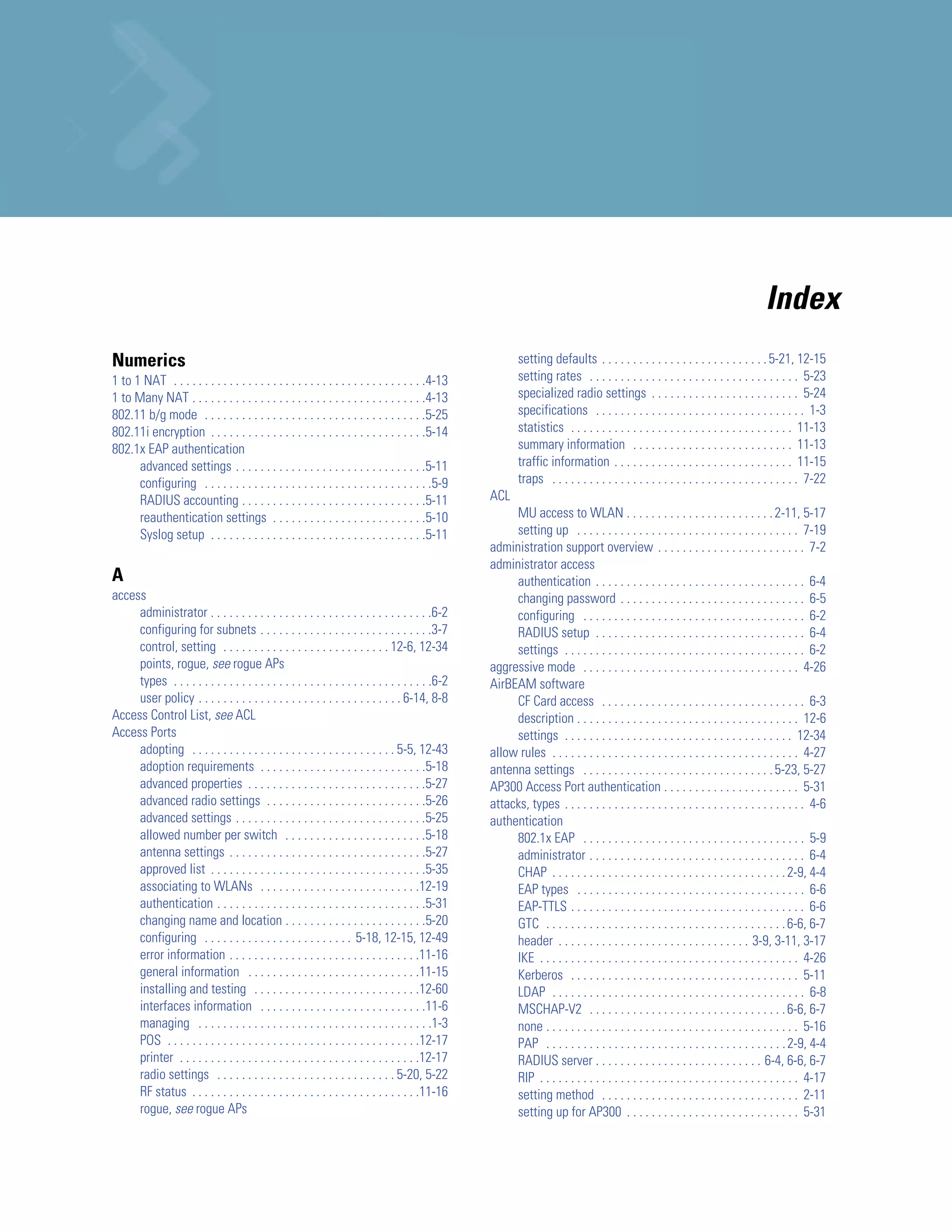 Index
Numerics                                                                                                    setting defaults . . . . . . . . . . . . . . . . . . . . . . . . . . . 5-21, 12-15
1 to 1 NAT . . . . . . . . . . . . . . . . . . . . . . . . . . . . . . . . . . . . . . . . .4-13            setting rates . . . . . . . . . . . . . . . . . . . . . . . . . . . . . . . . . . 5-23
1 to Many NAT . . . . . . . . . . . . . . . . . . . . . . . . . . . . . . . . . . . . . .4-13               specialized radio settings . . . . . . . . . . . . . . . . . . . . . . . . 5-24
802.11 b/g mode . . . . . . . . . . . . . . . . . . . . . . . . . . . . . . . . . . . .5-25                 specifications . . . . . . . . . . . . . . . . . . . . . . . . . . . . . . . . . . 1-3
802.11i encryption . . . . . . . . . . . . . . . . . . . . . . . . . . . . . . . . . . .5-14                statistics . . . . . . . . . . . . . . . . . . . . . . . . . . . . . . . . . . . . 11-13
802.1x EAP authentication                                                                                   summary information . . . . . . . . . . . . . . . . . . . . . . . . . . 11-13
      advanced settings . . . . . . . . . . . . . . . . . . . . . . . . . . . . . . .5-11                   traffic information . . . . . . . . . . . . . . . . . . . . . . . . . . . . . 11-15
      configuring . . . . . . . . . . . . . . . . . . . . . . . . . . . . . . . . . . . . .5-9              traps . . . . . . . . . . . . . . . . . . . . . . . . . . . . . . . . . . . . . . . . 7-22
      RADIUS accounting . . . . . . . . . . . . . . . . . . . . . . . . . . . . . .5-11             ACL
      reauthentication settings . . . . . . . . . . . . . . . . . . . . . . . . .5-10                    MU access to WLAN . . . . . . . . . . . . . . . . . . . . . . . . 2-11, 5-17
      Syslog setup . . . . . . . . . . . . . . . . . . . . . . . . . . . . . . . . . . .5-11             setting up . . . . . . . . . . . . . . . . . . . . . . . . . . . . . . . . . . . . 7-19
                                                                                                    administration support overview . . . . . . . . . . . . . . . . . . . . . . . . 7-2
                                                                                                    administrator access
A                                                                                                        authentication . . . . . . . . . . . . . . . . . . . . . . . . . . . . . . . . . . 6-4
access                                                                                                   changing password . . . . . . . . . . . . . . . . . . . . . . . . . . . . . . 6-5
     administrator . . . . . . . . . . . . . . . . . . . . . . . . . . . . . . . . . . . .6-2            configuring . . . . . . . . . . . . . . . . . . . . . . . . . . . . . . . . . . . . 6-2
     configuring for subnets . . . . . . . . . . . . . . . . . . . . . . . . . . . .3-7                  RADIUS setup . . . . . . . . . . . . . . . . . . . . . . . . . . . . . . . . . . 6-4
     control, setting . . . . . . . . . . . . . . . . . . . . . . . . . . . 12-6, 12-34                  settings . . . . . . . . . . . . . . . . . . . . . . . . . . . . . . . . . . . . . . . 6-2
     points, rogue, see rogue APs                                                                   aggressive mode . . . . . . . . . . . . . . . . . . . . . . . . . . . . . . . . . . . 4-26
     types . . . . . . . . . . . . . . . . . . . . . . . . . . . . . . . . . . . . . . . . . .6-2   AirBEAM software
     user policy . . . . . . . . . . . . . . . . . . . . . . . . . . . . . . . . . 6-14, 8-8             CF Card access . . . . . . . . . . . . . . . . . . . . . . . . . . . . . . . . . 6-3
Access Control List, see ACL                                                                             description . . . . . . . . . . . . . . . . . . . . . . . . . . . . . . . . . . . . 12-6
Access Ports                                                                                             settings . . . . . . . . . . . . . . . . . . . . . . . . . . . . . . . . . . . . . 12-34
     adopting . . . . . . . . . . . . . . . . . . . . . . . . . . . . . . . . . 5-5, 12-43          allow rules . . . . . . . . . . . . . . . . . . . . . . . . . . . . . . . . . . . . . . . . 4-27
     adoption requirements . . . . . . . . . . . . . . . . . . . . . . . . . . .5-18                antenna settings . . . . . . . . . . . . . . . . . . . . . . . . . . . . . . . 5-23, 5-27
     advanced properties . . . . . . . . . . . . . . . . . . . . . . . . . . . . .5-27              AP300 Access Port authentication . . . . . . . . . . . . . . . . . . . . . . 5-31
     advanced radio settings . . . . . . . . . . . . . . . . . . . . . . . . . .5-26                attacks, types . . . . . . . . . . . . . . . . . . . . . . . . . . . . . . . . . . . . . . . 4-6
     advanced settings . . . . . . . . . . . . . . . . . . . . . . . . . . . . . . .5-25            authentication
     allowed number per switch . . . . . . . . . . . . . . . . . . . . . . .5-18                         802.1x EAP . . . . . . . . . . . . . . . . . . . . . . . . . . . . . . . . . . . . 5-9
     antenna settings . . . . . . . . . . . . . . . . . . . . . . . . . . . . . . . .5-27                administrator . . . . . . . . . . . . . . . . . . . . . . . . . . . . . . . . . . . 6-4
     approved list . . . . . . . . . . . . . . . . . . . . . . . . . . . . . . . . . . .5-35             CHAP . . . . . . . . . . . . . . . . . . . . . . . . . . . . . . . . . . . . . . 2-9, 4-4
     associating to WLANs . . . . . . . . . . . . . . . . . . . . . . . . . .12-19                       EAP types . . . . . . . . . . . . . . . . . . . . . . . . . . . . . . . . . . . . . 6-6
     authentication . . . . . . . . . . . . . . . . . . . . . . . . . . . . . . . . . .5-31              EAP-TTLS . . . . . . . . . . . . . . . . . . . . . . . . . . . . . . . . . . . . . . 6-6
     changing name and location . . . . . . . . . . . . . . . . . . . . . . .5-20                        GTC . . . . . . . . . . . . . . . . . . . . . . . . . . . . . . . . . . . . . . . 6-6, 6-7
     configuring . . . . . . . . . . . . . . . . . . . . . . . . 5-18, 12-15, 12-49                      header . . . . . . . . . . . . . . . . . . . . . . . . . . . . . . . 3-9, 3-11, 3-17
     error information . . . . . . . . . . . . . . . . . . . . . . . . . . . . . . .11-16                IKE . . . . . . . . . . . . . . . . . . . . . . . . . . . . . . . . . . . . . . . . . . 4-26
     general information . . . . . . . . . . . . . . . . . . . . . . . . . . . .11-15                    Kerberos . . . . . . . . . . . . . . . . . . . . . . . . . . . . . . . . . . . . . 5-11
     installing and testing . . . . . . . . . . . . . . . . . . . . . . . . . . .12-60                   LDAP . . . . . . . . . . . . . . . . . . . . . . . . . . . . . . . . . . . . . . . . . 6-8
     interfaces information . . . . . . . . . . . . . . . . . . . . . . . . . . .11-6                    MSCHAP-V2 . . . . . . . . . . . . . . . . . . . . . . . . . . . . . . . . 6-6, 6-7
     managing . . . . . . . . . . . . . . . . . . . . . . . . . . . . . . . . . . . . . .1-3             none . . . . . . . . . . . . . . . . . . . . . . . . . . . . . . . . . . . . . . . . . 5-16
     POS . . . . . . . . . . . . . . . . . . . . . . . . . . . . . . . . . . . . . . . . .12-17          PAP . . . . . . . . . . . . . . . . . . . . . . . . . . . . . . . . . . . . . . . 2-9, 4-4
     printer . . . . . . . . . . . . . . . . . . . . . . . . . . . . . . . . . . . . . . .12-17          RADIUS server . . . . . . . . . . . . . . . . . . . . . . . . . . . 6-4, 6-6, 6-7
     radio settings . . . . . . . . . . . . . . . . . . . . . . . . . . . . . 5-20, 5-22                 RIP . . . . . . . . . . . . . . . . . . . . . . . . . . . . . . . . . . . . . . . . . . 4-17
     RF status . . . . . . . . . . . . . . . . . . . . . . . . . . . . . . . . . . . . .11-16            setting method . . . . . . . . . . . . . . . . . . . . . . . . . . . . . . . . 2-11
     rogue, see rogue APs                                                                                setting up for AP300 . . . . . . . . . . . . . . . . . . . . . . . . . . . . 5-31
 