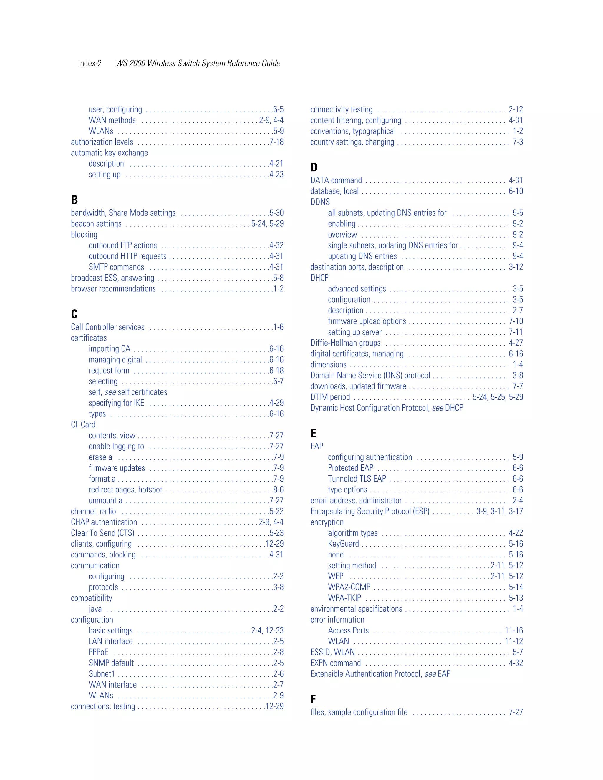 Index-2         WS 2000 Wireless Switch System Reference Guide




     user, configuring . . . . . . . . . . . . . . . . . . . . . . . . . . . . . . . . .6-5            connectivity testing . . . . . . . . . . . . . . . . . . . . . . . . . . . . . . . . . 2-12
     WAN methods . . . . . . . . . . . . . . . . . . . . . . . . . . . . . . 2-9, 4-4                  content filtering, configuring . . . . . . . . . . . . . . . . . . . . . . . . . . 4-31
     WLANs . . . . . . . . . . . . . . . . . . . . . . . . . . . . . . . . . . . . . . . .5-9          conventions, typographical . . . . . . . . . . . . . . . . . . . . . . . . . . . . 1-2
authorization levels . . . . . . . . . . . . . . . . . . . . . . . . . . . . . . . . . .7-18           country settings, changing . . . . . . . . . . . . . . . . . . . . . . . . . . . . . 7-3
automatic key exchange
     description . . . . . . . . . . . . . . . . . . . . . . . . . . . . . . . . . . . .4-21
                                                                                                       D
     setting up . . . . . . . . . . . . . . . . . . . . . . . . . . . . . . . . . . . . .4-23
                                                                                                       DATA command . . . . . . . . . . . . . . . . . . . . . . . . . . . . . . . . . . . . 4-31
                                                                                                       database, local . . . . . . . . . . . . . . . . . . . . . . . . . . . . . . . . . . . . . 6-10
B                                                                                                      DDNS
bandwidth, Share Mode settings . . . . . . . . . . . . . . . . . . . . . . .5-30                             all subnets, updating DNS entries for . . . . . . . . . . . . . . . 9-5
beacon settings . . . . . . . . . . . . . . . . . . . . . . . . . . . . . . . . 5-24, 5-29                   enabling . . . . . . . . . . . . . . . . . . . . . . . . . . . . . . . . . . . . . . . 9-2
blocking                                                                                                     overview . . . . . . . . . . . . . . . . . . . . . . . . . . . . . . . . . . . . . . 9-2
      outbound FTP actions . . . . . . . . . . . . . . . . . . . . . . . . . . . .4-32                       single subnets, updating DNS entries for . . . . . . . . . . . . . 9-4
      outbound HTTP requests . . . . . . . . . . . . . . . . . . . . . . . . . .4-31                         updating DNS entries . . . . . . . . . . . . . . . . . . . . . . . . . . . . 9-4
      SMTP commands . . . . . . . . . . . . . . . . . . . . . . . . . . . . . . .4-31                  destination ports, description . . . . . . . . . . . . . . . . . . . . . . . . . 3-12
broadcast ESS, answering . . . . . . . . . . . . . . . . . . . . . . . . . . . . . .5-8                DHCP
browser recommendations . . . . . . . . . . . . . . . . . . . . . . . . . . . . .1-2                         advanced settings . . . . . . . . . . . . . . . . . . . . . . . . . . . . . . . 3-5
                                                                                                             configuration . . . . . . . . . . . . . . . . . . . . . . . . . . . . . . . . . . . 3-5
                                                                                                             description . . . . . . . . . . . . . . . . . . . . . . . . . . . . . . . . . . . . . 2-7
C
                                                                                                             firmware upload options . . . . . . . . . . . . . . . . . . . . . . . . . 7-10
Cell Controller services . . . . . . . . . . . . . . . . . . . . . . . . . . . . . . . .1-6
                                                                                                             setting up server . . . . . . . . . . . . . . . . . . . . . . . . . . . . . . . 7-11
certificates
                                                                                                       Diffie-Hellman groups . . . . . . . . . . . . . . . . . . . . . . . . . . . . . . . 4-27
       importing CA . . . . . . . . . . . . . . . . . . . . . . . . . . . . . . . . . . .6-16
                                                                                                       digital certificates, managing . . . . . . . . . . . . . . . . . . . . . . . . . 6-16
       managing digital . . . . . . . . . . . . . . . . . . . . . . . . . . . . . . . .6-16
                                                                                                       dimensions . . . . . . . . . . . . . . . . . . . . . . . . . . . . . . . . . . . . . . . . . 1-4
       request form . . . . . . . . . . . . . . . . . . . . . . . . . . . . . . . . . . .6-18
                                                                                                       Domain Name Service (DNS) protocol . . . . . . . . . . . . . . . . . . . . 3-8
       selecting . . . . . . . . . . . . . . . . . . . . . . . . . . . . . . . . . . . . . . .6-7
                                                                                                       downloads, updated firmware . . . . . . . . . . . . . . . . . . . . . . . . . . 7-7
       self, see self certificates
                                                                                                       DTIM period . . . . . . . . . . . . . . . . . . . . . . . . . . . . . . 5-24, 5-25, 5-29
       specifying for IKE . . . . . . . . . . . . . . . . . . . . . . . . . . . . . . .4-29
                                                                                                       Dynamic Host Configuration Protocol, see DHCP
       types . . . . . . . . . . . . . . . . . . . . . . . . . . . . . . . . . . . . . . . . .6-16
CF Card
       contents, view . . . . . . . . . . . . . . . . . . . . . . . . . . . . . . . . . .7-27          E
       enable logging to . . . . . . . . . . . . . . . . . . . . . . . . . . . . . . .7-27             EAP
       erase a . . . . . . . . . . . . . . . . . . . . . . . . . . . . . . . . . . . . . . . .7-9            configuring authentication . . . . . . . . . . . . . . . . . . . . . . . . 5-9
       firmware updates . . . . . . . . . . . . . . . . . . . . . . . . . . . . . . . .7-9                   Protected EAP . . . . . . . . . . . . . . . . . . . . . . . . . . . . . . . . . . 6-6
       format a . . . . . . . . . . . . . . . . . . . . . . . . . . . . . . . . . . . . . . . .7-9           Tunneled TLS EAP . . . . . . . . . . . . . . . . . . . . . . . . . . . . . . . 6-6
       redirect pages, hotspot . . . . . . . . . . . . . . . . . . . . . . . . . . . .8-6                    type options . . . . . . . . . . . . . . . . . . . . . . . . . . . . . . . . . . . . 6-6
       unmount a . . . . . . . . . . . . . . . . . . . . . . . . . . . . . . . . . . . . .7-27         email address, administrator . . . . . . . . . . . . . . . . . . . . . . . . . . . 2-4
channel, radio . . . . . . . . . . . . . . . . . . . . . . . . . . . . . . . . . . . . . .5-22         Encapsulating Security Protocol (ESP) . . . . . . . . . . . 3-9, 3-11, 3-17
CHAP authentication . . . . . . . . . . . . . . . . . . . . . . . . . . . . . . 2-9, 4-4               encryption
Clear To Send (CTS) . . . . . . . . . . . . . . . . . . . . . . . . . . . . . . . . . .5-23                  algorithm types . . . . . . . . . . . . . . . . . . . . . . . . . . . . . . . . 4-22
clients, configuring . . . . . . . . . . . . . . . . . . . . . . . . . . . . . . . . .12-29                  KeyGuard . . . . . . . . . . . . . . . . . . . . . . . . . . . . . . . . . . . . . 5-16
commands, blocking . . . . . . . . . . . . . . . . . . . . . . . . . . . . . . . . .4-31                     none . . . . . . . . . . . . . . . . . . . . . . . . . . . . . . . . . . . . . . . . . 5-16
communication                                                                                                setting method . . . . . . . . . . . . . . . . . . . . . . . . . . . . 2-11, 5-12
       configuring . . . . . . . . . . . . . . . . . . . . . . . . . . . . . . . . . . . . .2-2              WEP . . . . . . . . . . . . . . . . . . . . . . . . . . . . . . . . . . . . . 2-11, 5-12
       protocols . . . . . . . . . . . . . . . . . . . . . . . . . . . . . . . . . . . . . . .3-8            WPA2-CCMP . . . . . . . . . . . . . . . . . . . . . . . . . . . . . . . . . . 5-14
compatibility                                                                                                WPA-TKIP . . . . . . . . . . . . . . . . . . . . . . . . . . . . . . . . . . . . 5-13
       java . . . . . . . . . . . . . . . . . . . . . . . . . . . . . . . . . . . . . . . . . . .2-2   environmental specifications . . . . . . . . . . . . . . . . . . . . . . . . . . . 1-4
configuration                                                                                          error information
       basic settings . . . . . . . . . . . . . . . . . . . . . . . . . . . . . 2-4, 12-33                   Access Ports . . . . . . . . . . . . . . . . . . . . . . . . . . . . . . . . . 11-16
       LAN interface . . . . . . . . . . . . . . . . . . . . . . . . . . . . . . . . . . .2-5                WLAN . . . . . . . . . . . . . . . . . . . . . . . . . . . . . . . . . . . . . . 11-12
       PPPoE . . . . . . . . . . . . . . . . . . . . . . . . . . . . . . . . . . . . . . . . .2-8      ESSID, WLAN . . . . . . . . . . . . . . . . . . . . . . . . . . . . . . . . . . . . . . . 5-7
       SNMP default . . . . . . . . . . . . . . . . . . . . . . . . . . . . . . . . . . .2-5           EXPN command . . . . . . . . . . . . . . . . . . . . . . . . . . . . . . . . . . . . 4-32
       Subnet1 . . . . . . . . . . . . . . . . . . . . . . . . . . . . . . . . . . . . . . . .2-6      Extensible Authentication Protocol, see EAP
       WAN interface . . . . . . . . . . . . . . . . . . . . . . . . . . . . . . . . . .2-7
       WLANs . . . . . . . . . . . . . . . . . . . . . . . . . . . . . . . . . . . . . . . .2-9
                                                                                                       F
connections, testing . . . . . . . . . . . . . . . . . . . . . . . . . . . . . . . . .12-29
                                                                                                       files, sample configuration file . . . . . . . . . . . . . . . . . . . . . . . . 7-27
 