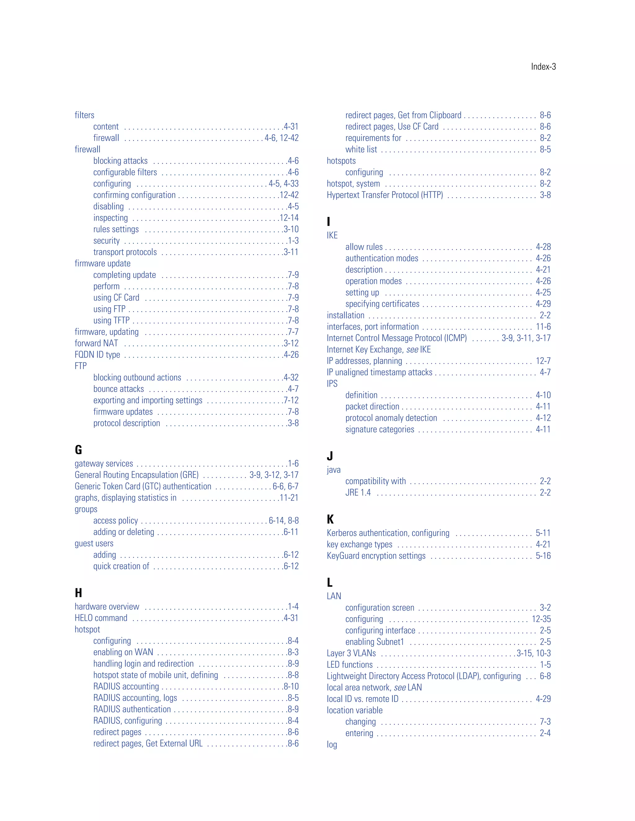 Index-3




filters                                                                                                   redirect pages, Get from Clipboard . . . . . . . . . . . . . . . . . .                   8-6
       content . . . . . . . . . . . . . . . . . . . . . . . . . . . . . . . . . . . . . . .4-31          redirect pages, Use CF Card . . . . . . . . . . . . . . . . . . . . . . .                8-6
       firewall . . . . . . . . . . . . . . . . . . . . . . . . . . . . . . . . . . 4-6, 12-42            requirements for . . . . . . . . . . . . . . . . . . . . . . . . . . . . . . . .         8-2
firewall                                                                                                  white list . . . . . . . . . . . . . . . . . . . . . . . . . . . . . . . . . . . . . .   8-5
       blocking attacks . . . . . . . . . . . . . . . . . . . . . . . . . . . . . . . . .4-6         hotspots
       configurable filters . . . . . . . . . . . . . . . . . . . . . . . . . . . . . . .4-6              configuring . . . . . . . . . . . . . . . . . . . . . . . . . . . . . . . . . . . .      8-2
       configuring . . . . . . . . . . . . . . . . . . . . . . . . . . . . . . . . 4-5, 4-33         hotspot, system . . . . . . . . . . . . . . . . . . . . . . . . . . . . . . . . . . . . .     8-2
       confirming configuration . . . . . . . . . . . . . . . . . . . . . . . . .12-42               Hypertext Transfer Protocol (HTTP) . . . . . . . . . . . . . . . . . . . . . .                3-8
       disabling . . . . . . . . . . . . . . . . . . . . . . . . . . . . . . . . . . . . . . .4-5
       inspecting . . . . . . . . . . . . . . . . . . . . . . . . . . . . . . . . . . . .12-14
                                                                                                     I
       rules settings . . . . . . . . . . . . . . . . . . . . . . . . . . . . . . . . . .3-10
                                                                                                     IKE
       security . . . . . . . . . . . . . . . . . . . . . . . . . . . . . . . . . . . . . . . .1-3
                                                                                                           allow rules . . . . . . . . . . . . . . . . . . . . . . . . . . . . . . . . . . . . 4-28
       transport protocols . . . . . . . . . . . . . . . . . . . . . . . . . . . . . .3-11
                                                                                                           authentication modes . . . . . . . . . . . . . . . . . . . . . . . . . . . 4-26
firmware update
                                                                                                           description . . . . . . . . . . . . . . . . . . . . . . . . . . . . . . . . . . . . 4-21
       completing update . . . . . . . . . . . . . . . . . . . . . . . . . . . . . . .7-9
                                                                                                           operation modes . . . . . . . . . . . . . . . . . . . . . . . . . . . . . . . 4-26
       perform . . . . . . . . . . . . . . . . . . . . . . . . . . . . . . . . . . . . . . . .7-8
                                                                                                           setting up . . . . . . . . . . . . . . . . . . . . . . . . . . . . . . . . . . . . 4-25
       using CF Card . . . . . . . . . . . . . . . . . . . . . . . . . . . . . . . . . . .7-9
                                                                                                           specifying certificates . . . . . . . . . . . . . . . . . . . . . . . . . . . 4-29
       using FTP . . . . . . . . . . . . . . . . . . . . . . . . . . . . . . . . . . . . . . .7-8
                                                                                                     installation . . . . . . . . . . . . . . . . . . . . . . . . . . . . . . . . . . . . . . . . . 2-2
       using TFTP . . . . . . . . . . . . . . . . . . . . . . . . . . . . . . . . . . . . . .7-8
                                                                                                     interfaces, port information . . . . . . . . . . . . . . . . . . . . . . . . . . . 11-6
firmware, updating . . . . . . . . . . . . . . . . . . . . . . . . . . . . . . . . . . .7-7
                                                                                                     Internet Control Message Protocol (ICMP) . . . . . . . 3-9, 3-11, 3-17
forward NAT . . . . . . . . . . . . . . . . . . . . . . . . . . . . . . . . . . . . . . .3-12
                                                                                                     Internet Key Exchange, see IKE
FQDN ID type . . . . . . . . . . . . . . . . . . . . . . . . . . . . . . . . . . . . . . .4-26
                                                                                                     IP addresses, planning . . . . . . . . . . . . . . . . . . . . . . . . . . . . . . . 12-7
FTP
                                                                                                     IP unaligned timestamp attacks . . . . . . . . . . . . . . . . . . . . . . . . . 4-7
       blocking outbound actions . . . . . . . . . . . . . . . . . . . . . . . .4-32
                                                                                                     IPS
       bounce attacks . . . . . . . . . . . . . . . . . . . . . . . . . . . . . . . . . .4-7
                                                                                                           definition . . . . . . . . . . . . . . . . . . . . . . . . . . . . . . . . . . . . . 4-10
       exporting and importing settings . . . . . . . . . . . . . . . . . . .7-12
                                                                                                           packet direction . . . . . . . . . . . . . . . . . . . . . . . . . . . . . . . . 4-11
       firmware updates . . . . . . . . . . . . . . . . . . . . . . . . . . . . . . . .7-8
                                                                                                           protocol anomaly detection . . . . . . . . . . . . . . . . . . . . . . 4-12
       protocol description . . . . . . . . . . . . . . . . . . . . . . . . . . . . . .3-8
                                                                                                           signature categories . . . . . . . . . . . . . . . . . . . . . . . . . . . . 4-11

G                                                                                                    J
gateway services . . . . . . . . . . . . . . . . . . . . . . . . . . . . . . . . . . . . .1-6
                                                                                                     java
General Routing Encapsulation (GRE) . . . . . . . . . . . 3-9, 3-12, 3-17
                                                                                                             compatibility with . . . . . . . . . . . . . . . . . . . . . . . . . . . . . . . 2-2
Generic Token Card (GTC) authentication . . . . . . . . . . . . . . 6-6, 6-7
                                                                                                             JRE 1.4 . . . . . . . . . . . . . . . . . . . . . . . . . . . . . . . . . . . . . . . 2-2
graphs, displaying statistics in . . . . . . . . . . . . . . . . . . . . . . . .11-21
groups
     access policy . . . . . . . . . . . . . . . . . . . . . . . . . . . . . . . 6-14, 8-8           K
     adding or deleting . . . . . . . . . . . . . . . . . . . . . . . . . . . . . . .6-11            Kerberos authentication, configuring . . . . . . . . . . . . . . . . . . . 5-11
guest users                                                                                          key exchange types . . . . . . . . . . . . . . . . . . . . . . . . . . . . . . . . . 4-21
     adding . . . . . . . . . . . . . . . . . . . . . . . . . . . . . . . . . . . . . . . .6-12      KeyGuard encryption settings . . . . . . . . . . . . . . . . . . . . . . . . . 5-16
     quick creation of . . . . . . . . . . . . . . . . . . . . . . . . . . . . . . . .6-12
                                                                                                     L
H                                                                                                    LAN
hardware overview . . . . . . . . . . . . . . . . . . . . . . . . . . . . . . . . . . .1-4                 configuration screen . . . . . . . . . . . . . . . . . . . . . . . . . . . . . 3-2
HELO command . . . . . . . . . . . . . . . . . . . . . . . . . . . . . . . . . . . . .4-31                 configuring . . . . . . . . . . . . . . . . . . . . . . . . . . . . . . . . . . 12-35
hotspot                                                                                                    configuring interface . . . . . . . . . . . . . . . . . . . . . . . . . . . . . 2-5
     configuring . . . . . . . . . . . . . . . . . . . . . . . . . . . . . . . . . . . . .8-4              enabling Subnet1 . . . . . . . . . . . . . . . . . . . . . . . . . . . . . . . 2-5
     enabling on WAN . . . . . . . . . . . . . . . . . . . . . . . . . . . . . . . .8-3              Layer 3 VLANs . . . . . . . . . . . . . . . . . . . . . . . . . . . . . . . . . 3-15, 10-3
     handling login and redirection . . . . . . . . . . . . . . . . . . . . . .8-9                   LED functions . . . . . . . . . . . . . . . . . . . . . . . . . . . . . . . . . . . . . . . 1-5
     hotspot state of mobile unit, defining . . . . . . . . . . . . . . . .8-8                       Lightweight Directory Access Protocol (LDAP), configuring . . . 6-8
     RADIUS accounting . . . . . . . . . . . . . . . . . . . . . . . . . . . . . .8-10               local area network, see LAN
     RADIUS accounting, logs . . . . . . . . . . . . . . . . . . . . . . . . . .8-5                  local ID vs. remote ID . . . . . . . . . . . . . . . . . . . . . . . . . . . . . . . . 4-29
     RADIUS authentication . . . . . . . . . . . . . . . . . . . . . . . . . . . .8-9                location variable
     RADIUS, configuring . . . . . . . . . . . . . . . . . . . . . . . . . . . . . .8-4                    changing . . . . . . . . . . . . . . . . . . . . . . . . . . . . . . . . . . . . . . 7-3
     redirect pages . . . . . . . . . . . . . . . . . . . . . . . . . . . . . . . . . . .8-6               entering . . . . . . . . . . . . . . . . . . . . . . . . . . . . . . . . . . . . . . . 2-4
     redirect pages, Get External URL . . . . . . . . . . . . . . . . . . . .8-6                     log
 