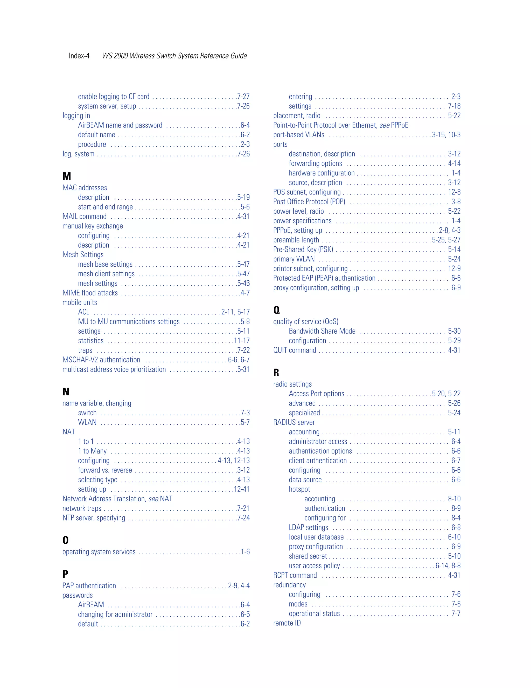 Index-4         WS 2000 Wireless Switch System Reference Guide




      enable logging to CF card . . . . . . . . . . . . . . . . . . . . . . . . .7-27                     entering . . . . . . . . . . . . . . . . . . . . . . . . . . . . . . . . . . . . . . . 2-3
      system server, setup . . . . . . . . . . . . . . . . . . . . . . . . . . . . .7-26                  settings . . . . . . . . . . . . . . . . . . . . . . . . . . . . . . . . . . . . . . 7-18
logging in                                                                                          placement, radio . . . . . . . . . . . . . . . . . . . . . . . . . . . . . . . . . . . 5-22
      AirBEAM name and password . . . . . . . . . . . . . . . . . . . . . .6-4                      Point-to-Point Protocol over Ethernet, see PPPoE
      default name . . . . . . . . . . . . . . . . . . . . . . . . . . . . . . . . . . . .6-2       port-based VLANs . . . . . . . . . . . . . . . . . . . . . . . . . . . . . . 3-15, 10-3
      procedure . . . . . . . . . . . . . . . . . . . . . . . . . . . . . . . . . . . . . .2-3      ports
log, system . . . . . . . . . . . . . . . . . . . . . . . . . . . . . . . . . . . . . . . . .7-26         destination, description . . . . . . . . . . . . . . . . . . . . . . . . . 3-12
                                                                                                          forwarding options . . . . . . . . . . . . . . . . . . . . . . . . . . . . . 4-14
                                                                                                          hardware configuration . . . . . . . . . . . . . . . . . . . . . . . . . . . 1-4
M
                                                                                                          source, description . . . . . . . . . . . . . . . . . . . . . . . . . . . . . 3-12
MAC addresses
                                                                                                    POS subnet, configuring . . . . . . . . . . . . . . . . . . . . . . . . . . . . . . 12-8
     description . . . . . . . . . . . . . . . . . . . . . . . . . . . . . . . . . . . .5-19
                                                                                                    Post Office Protocol (POP) . . . . . . . . . . . . . . . . . . . . . . . . . . . . . 3-8
     start and end range . . . . . . . . . . . . . . . . . . . . . . . . . . . . . . .5-6
                                                                                                    power level, radio . . . . . . . . . . . . . . . . . . . . . . . . . . . . . . . . . . 5-22
MAIL command . . . . . . . . . . . . . . . . . . . . . . . . . . . . . . . . . . . . .4-31
                                                                                                    power specifications . . . . . . . . . . . . . . . . . . . . . . . . . . . . . . . . . 1-4
manual key exchange
                                                                                                    PPPoE, setting up . . . . . . . . . . . . . . . . . . . . . . . . . . . . . . . . . 2-8, 4-3
     configuring . . . . . . . . . . . . . . . . . . . . . . . . . . . . . . . . . . . .4-21
                                                                                                    preamble length . . . . . . . . . . . . . . . . . . . . . . . . . . . . . . . . 5-25, 5-27
     description . . . . . . . . . . . . . . . . . . . . . . . . . . . . . . . . . . . .4-21
                                                                                                    Pre-Shared Key (PSK) . . . . . . . . . . . . . . . . . . . . . . . . . . . . . . . . 5-14
Mesh Settings
                                                                                                    primary WLAN . . . . . . . . . . . . . . . . . . . . . . . . . . . . . . . . . . . . . 5-24
     mesh base settings . . . . . . . . . . . . . . . . . . . . . . . . . . . . . .5-47
                                                                                                    printer subnet, configuring . . . . . . . . . . . . . . . . . . . . . . . . . . . . 12-9
     mesh client settings . . . . . . . . . . . . . . . . . . . . . . . . . . . . .5-47
                                                                                                    Protected EAP (PEAP) authentication . . . . . . . . . . . . . . . . . . . . . 6-6
     mesh settings . . . . . . . . . . . . . . . . . . . . . . . . . . . . . . . . . .5-46
                                                                                                    proxy configuration, setting up . . . . . . . . . . . . . . . . . . . . . . . . . 6-9
MIME flood attacks . . . . . . . . . . . . . . . . . . . . . . . . . . . . . . . . . . .4-7
mobile units
     ACL . . . . . . . . . . . . . . . . . . . . . . . . . . . . . . . . . . . . . 2-11, 5-17       Q
     MU to MU communications settings . . . . . . . . . . . . . . . . .5-8                          quality of service (QoS)
     settings . . . . . . . . . . . . . . . . . . . . . . . . . . . . . . . . . . . . . . .5-11           Bandwidth Share Mode . . . . . . . . . . . . . . . . . . . . . . . . . 5-30
     statistics . . . . . . . . . . . . . . . . . . . . . . . . . . . . . . . . . . . . .11-17            configuration . . . . . . . . . . . . . . . . . . . . . . . . . . . . . . . . . . 5-29
     traps . . . . . . . . . . . . . . . . . . . . . . . . . . . . . . . . . . . . . . . . .7-22    QUIT command . . . . . . . . . . . . . . . . . . . . . . . . . . . . . . . . . . . . . 4-31
MSCHAP-V2 authentication . . . . . . . . . . . . . . . . . . . . . . . . 6-6, 6-7
multicast address voice prioritization . . . . . . . . . . . . . . . . . . . .5-31
                                                                                                    R
                                                                                                    radio settings
N                                                                                                         Access Port options . . . . . . . . . . . . . . . . . . . . . . . . . 5-20, 5-22
name variable, changing                                                                                   advanced . . . . . . . . . . . . . . . . . . . . . . . . . . . . . . . . . . . . . 5-26
     switch . . . . . . . . . . . . . . . . . . . . . . . . . . . . . . . . . . . . . . . . .7-3          specialized . . . . . . . . . . . . . . . . . . . . . . . . . . . . . . . . . . . . 5-24
     WLAN . . . . . . . . . . . . . . . . . . . . . . . . . . . . . . . . . . . . . . . . .5-7      RADIUS server
NAT                                                                                                       accounting . . . . . . . . . . . . . . . . . . . . . . . . . . . . . . . . . . . . 5-11
     1 to 1 . . . . . . . . . . . . . . . . . . . . . . . . . . . . . . . . . . . . . . . . .4-13         administrator access . . . . . . . . . . . . . . . . . . . . . . . . . . . . . 6-4
     1 to Many . . . . . . . . . . . . . . . . . . . . . . . . . . . . . . . . . . . . .4-13              authentication options . . . . . . . . . . . . . . . . . . . . . . . . . . . 6-6
     configuring . . . . . . . . . . . . . . . . . . . . . . . . . . . . . . 4-13, 12-13                  client authentication . . . . . . . . . . . . . . . . . . . . . . . . . . . . . 6-7
     forward vs. reverse . . . . . . . . . . . . . . . . . . . . . . . . . . . . . .3-12                  configuring . . . . . . . . . . . . . . . . . . . . . . . . . . . . . . . . . . . . 6-6
     selecting type . . . . . . . . . . . . . . . . . . . . . . . . . . . . . . . . . .4-13               data source . . . . . . . . . . . . . . . . . . . . . . . . . . . . . . . . . . . . 6-6
     setting up . . . . . . . . . . . . . . . . . . . . . . . . . . . . . . . . . . . .12-41              hotspot
Network Address Translation, see NAT                                                                            accounting . . . . . . . . . . . . . . . . . . . . . . . . . . . . . . . 8-10
network traps . . . . . . . . . . . . . . . . . . . . . . . . . . . . . . . . . . . . . . .7-21                 authentication . . . . . . . . . . . . . . . . . . . . . . . . . . . . . 8-9
NTP server, specifying . . . . . . . . . . . . . . . . . . . . . . . . . . . . . . . .7-24                      configuring for . . . . . . . . . . . . . . . . . . . . . . . . . . . . . 8-4
                                                                                                          LDAP settings . . . . . . . . . . . . . . . . . . . . . . . . . . . . . . . . . . 6-8
                                                                                                          local user database . . . . . . . . . . . . . . . . . . . . . . . . . . . . . 6-10
O
                                                                                                          proxy configuration . . . . . . . . . . . . . . . . . . . . . . . . . . . . . . 6-9
operating system services . . . . . . . . . . . . . . . . . . . . . . . . . . . . . .1-6
                                                                                                          shared secret . . . . . . . . . . . . . . . . . . . . . . . . . . . . . . . . . . 5-10
                                                                                                          user access policy . . . . . . . . . . . . . . . . . . . . . . . . . . . 6-14, 8-8
P                                                                                                   RCPT command . . . . . . . . . . . . . . . . . . . . . . . . . . . . . . . . . . . . 4-31
PAP authentication . . . . . . . . . . . . . . . . . . . . . . . . . . . . . . . 2-9, 4-4           redundancy
passwords                                                                                                 configuring . . . . . . . . . . . . . . . . . . . . . . . . . . . . . . . . . . . . 7-6
     AirBEAM . . . . . . . . . . . . . . . . . . . . . . . . . . . . . . . . . . . . . . .6-4             modes . . . . . . . . . . . . . . . . . . . . . . . . . . . . . . . . . . . . . . . . 7-6
     changing for administrator . . . . . . . . . . . . . . . . . . . . . . . . .6-5                      operational status . . . . . . . . . . . . . . . . . . . . . . . . . . . . . . . 7-7
     default . . . . . . . . . . . . . . . . . . . . . . . . . . . . . . . . . . . . . . . . .6-2   remote ID
 