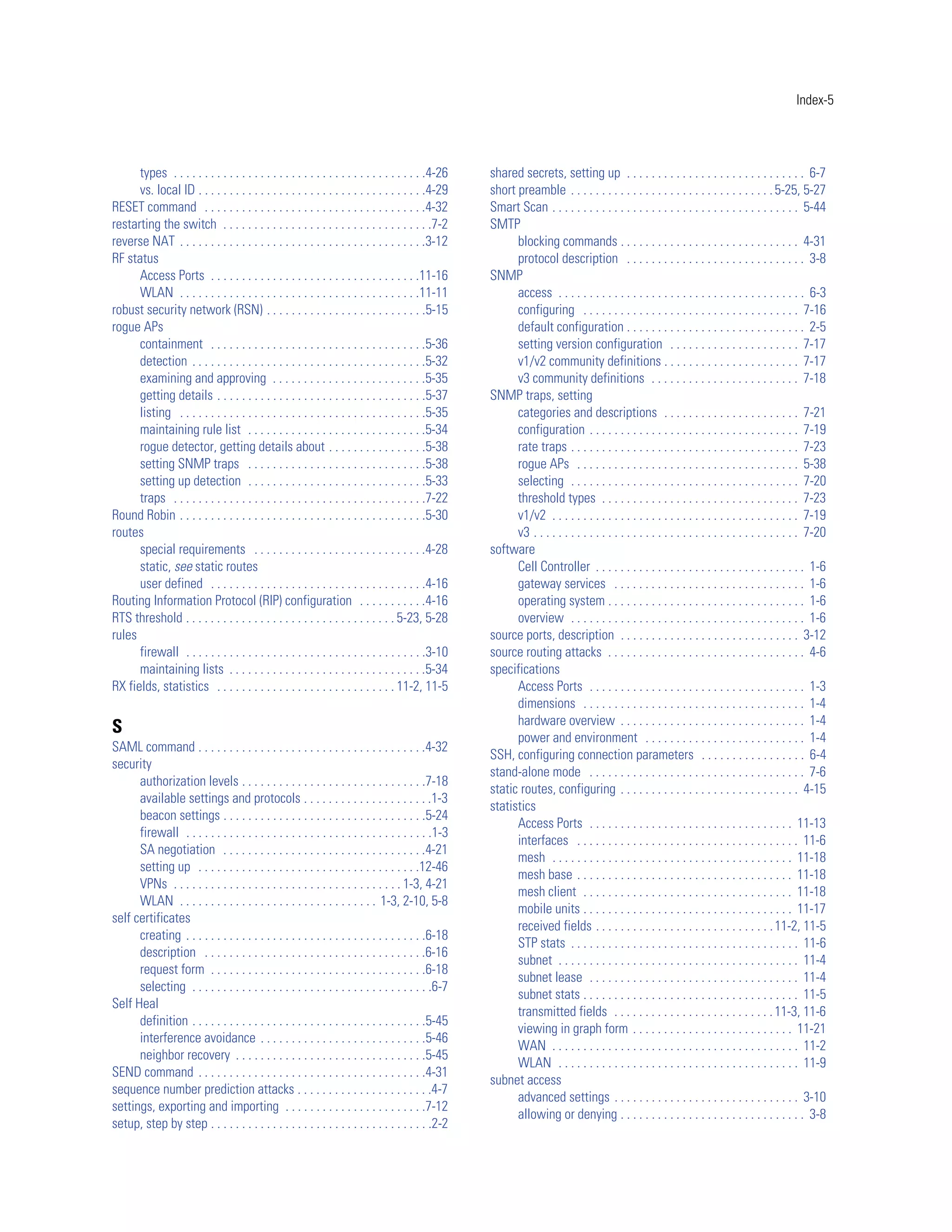 Index-5




      types . . . . . . . . . . . . . . . . . . . . . . . . . . . . . . . . . . . . . . . . .4-26   shared secrets, setting up . . . . . . . . . . . . . . . . . . . . . . . . . . . . . 6-7
      vs. local ID . . . . . . . . . . . . . . . . . . . . . . . . . . . . . . . . . . . . .4-29    short preamble . . . . . . . . . . . . . . . . . . . . . . . . . . . . . . . . . 5-25, 5-27
RESET command . . . . . . . . . . . . . . . . . . . . . . . . . . . . . . . . . . . .4-32           Smart Scan . . . . . . . . . . . . . . . . . . . . . . . . . . . . . . . . . . . . . . . . 5-44
restarting the switch . . . . . . . . . . . . . . . . . . . . . . . . . . . . . . . . . .7-2        SMTP
reverse NAT . . . . . . . . . . . . . . . . . . . . . . . . . . . . . . . . . . . . . . . .3-12           blocking commands . . . . . . . . . . . . . . . . . . . . . . . . . . . . . 4-31
RF status                                                                                                 protocol description . . . . . . . . . . . . . . . . . . . . . . . . . . . . . 3-8
      Access Ports . . . . . . . . . . . . . . . . . . . . . . . . . . . . . . . . . .11-16         SNMP
      WLAN . . . . . . . . . . . . . . . . . . . . . . . . . . . . . . . . . . . . . . .11-11             access . . . . . . . . . . . . . . . . . . . . . . . . . . . . . . . . . . . . . . . . 6-3
robust security network (RSN) . . . . . . . . . . . . . . . . . . . . . . . . . .5-15                     configuring . . . . . . . . . . . . . . . . . . . . . . . . . . . . . . . . . . . 7-16
rogue APs                                                                                                 default configuration . . . . . . . . . . . . . . . . . . . . . . . . . . . . . 2-5
      containment . . . . . . . . . . . . . . . . . . . . . . . . . . . . . . . . . . .5-36               setting version configuration . . . . . . . . . . . . . . . . . . . . . 7-17
      detection . . . . . . . . . . . . . . . . . . . . . . . . . . . . . . . . . . . . . .5-32           v1/v2 community definitions . . . . . . . . . . . . . . . . . . . . . . 7-17
      examining and approving . . . . . . . . . . . . . . . . . . . . . . . . .5-35                       v3 community definitions . . . . . . . . . . . . . . . . . . . . . . . . 7-18
      getting details . . . . . . . . . . . . . . . . . . . . . . . . . . . . . . . . . .5-37       SNMP traps, setting
      listing . . . . . . . . . . . . . . . . . . . . . . . . . . . . . . . . . . . . . . . .5-35         categories and descriptions . . . . . . . . . . . . . . . . . . . . . . 7-21
      maintaining rule list . . . . . . . . . . . . . . . . . . . . . . . . . . . . .5-34                 configuration . . . . . . . . . . . . . . . . . . . . . . . . . . . . . . . . . . 7-19
      rogue detector, getting details about . . . . . . . . . . . . . . . .5-38                           rate traps . . . . . . . . . . . . . . . . . . . . . . . . . . . . . . . . . . . . . 7-23
      setting SNMP traps . . . . . . . . . . . . . . . . . . . . . . . . . . . . .5-38                    rogue APs . . . . . . . . . . . . . . . . . . . . . . . . . . . . . . . . . . . . 5-38
      setting up detection . . . . . . . . . . . . . . . . . . . . . . . . . . . . .5-33                  selecting . . . . . . . . . . . . . . . . . . . . . . . . . . . . . . . . . . . . . 7-20
      traps . . . . . . . . . . . . . . . . . . . . . . . . . . . . . . . . . . . . . . . . .7-22         threshold types . . . . . . . . . . . . . . . . . . . . . . . . . . . . . . . . 7-23
Round Robin . . . . . . . . . . . . . . . . . . . . . . . . . . . . . . . . . . . . . . . .5-30           v1/v2 . . . . . . . . . . . . . . . . . . . . . . . . . . . . . . . . . . . . . . . . 7-19
routes                                                                                                    v3 . . . . . . . . . . . . . . . . . . . . . . . . . . . . . . . . . . . . . . . . . . . 7-20
      special requirements . . . . . . . . . . . . . . . . . . . . . . . . . . . .4-28              software
      static, see static routes                                                                           Cell Controller . . . . . . . . . . . . . . . . . . . . . . . . . . . . . . . . . . 1-6
      user defined . . . . . . . . . . . . . . . . . . . . . . . . . . . . . . . . . . .4-16              gateway services . . . . . . . . . . . . . . . . . . . . . . . . . . . . . . . 1-6
Routing Information Protocol (RIP) configuration . . . . . . . . . . .4-16                                operating system . . . . . . . . . . . . . . . . . . . . . . . . . . . . . . . . 1-6
RTS threshold . . . . . . . . . . . . . . . . . . . . . . . . . . . . . . . . . . 5-23, 5-28              overview . . . . . . . . . . . . . . . . . . . . . . . . . . . . . . . . . . . . . . 1-6
rules                                                                                               source ports, description . . . . . . . . . . . . . . . . . . . . . . . . . . . . . 3-12
      firewall . . . . . . . . . . . . . . . . . . . . . . . . . . . . . . . . . . . . . . .3-10    source routing attacks . . . . . . . . . . . . . . . . . . . . . . . . . . . . . . . . 4-6
      maintaining lists . . . . . . . . . . . . . . . . . . . . . . . . . . . . . . . .5-34         specifications
RX fields, statistics . . . . . . . . . . . . . . . . . . . . . . . . . . . . . 11-2, 11-5                Access Ports . . . . . . . . . . . . . . . . . . . . . . . . . . . . . . . . . . . 1-3
                                                                                                          dimensions . . . . . . . . . . . . . . . . . . . . . . . . . . . . . . . . . . . . 1-4
                                                                                                          hardware overview . . . . . . . . . . . . . . . . . . . . . . . . . . . . . . 1-4
S
                                                                                                          power and environment . . . . . . . . . . . . . . . . . . . . . . . . . . 1-4
SAML command . . . . . . . . . . . . . . . . . . . . . . . . . . . . . . . . . . . . .4-32
                                                                                                    SSH, configuring connection parameters . . . . . . . . . . . . . . . . . 6-4
security
                                                                                                    stand-alone mode . . . . . . . . . . . . . . . . . . . . . . . . . . . . . . . . . . . 7-6
      authorization levels . . . . . . . . . . . . . . . . . . . . . . . . . . . . . .7-18
                                                                                                    static routes, configuring . . . . . . . . . . . . . . . . . . . . . . . . . . . . . 4-15
      available settings and protocols . . . . . . . . . . . . . . . . . . . . .1-3
                                                                                                    statistics
      beacon settings . . . . . . . . . . . . . . . . . . . . . . . . . . . . . . . . .5-24
                                                                                                          Access Ports . . . . . . . . . . . . . . . . . . . . . . . . . . . . . . . . . 11-13
      firewall . . . . . . . . . . . . . . . . . . . . . . . . . . . . . . . . . . . . . . . .1-3
                                                                                                          interfaces . . . . . . . . . . . . . . . . . . . . . . . . . . . . . . . . . . . . 11-6
      SA negotiation . . . . . . . . . . . . . . . . . . . . . . . . . . . . . . . . .4-21
                                                                                                          mesh . . . . . . . . . . . . . . . . . . . . . . . . . . . . . . . . . . . . . . . 11-18
      setting up . . . . . . . . . . . . . . . . . . . . . . . . . . . . . . . . . . . .12-46
                                                                                                          mesh base . . . . . . . . . . . . . . . . . . . . . . . . . . . . . . . . . . . 11-18
      VPNs . . . . . . . . . . . . . . . . . . . . . . . . . . . . . . . . . . . . . 1-3, 4-21
                                                                                                          mesh client . . . . . . . . . . . . . . . . . . . . . . . . . . . . . . . . . . 11-18
      WLAN . . . . . . . . . . . . . . . . . . . . . . . . . . . . . . . . 1-3, 2-10, 5-8
                                                                                                          mobile units . . . . . . . . . . . . . . . . . . . . . . . . . . . . . . . . . . 11-17
self certificates
                                                                                                          received fields . . . . . . . . . . . . . . . . . . . . . . . . . . . . . 11-2, 11-5
      creating . . . . . . . . . . . . . . . . . . . . . . . . . . . . . . . . . . . . . . .6-18
                                                                                                          STP stats . . . . . . . . . . . . . . . . . . . . . . . . . . . . . . . . . . . . . 11-6
      description . . . . . . . . . . . . . . . . . . . . . . . . . . . . . . . . . . . .6-16
                                                                                                          subnet . . . . . . . . . . . . . . . . . . . . . . . . . . . . . . . . . . . . . . . 11-4
      request form . . . . . . . . . . . . . . . . . . . . . . . . . . . . . . . . . . .6-18
                                                                                                          subnet lease . . . . . . . . . . . . . . . . . . . . . . . . . . . . . . . . . . 11-4
      selecting . . . . . . . . . . . . . . . . . . . . . . . . . . . . . . . . . . . . . . .6-7
                                                                                                          subnet stats . . . . . . . . . . . . . . . . . . . . . . . . . . . . . . . . . . . 11-5
Self Heal
                                                                                                          transmitted fields . . . . . . . . . . . . . . . . . . . . . . . . . . 11-3, 11-6
      definition . . . . . . . . . . . . . . . . . . . . . . . . . . . . . . . . . . . . . .5-45
                                                                                                          viewing in graph form . . . . . . . . . . . . . . . . . . . . . . . . . . 11-21
      interference avoidance . . . . . . . . . . . . . . . . . . . . . . . . . . .5-46
                                                                                                          WAN . . . . . . . . . . . . . . . . . . . . . . . . . . . . . . . . . . . . . . . . 11-2
      neighbor recovery . . . . . . . . . . . . . . . . . . . . . . . . . . . . . . .5-45
                                                                                                          WLAN . . . . . . . . . . . . . . . . . . . . . . . . . . . . . . . . . . . . . . . 11-9
SEND command . . . . . . . . . . . . . . . . . . . . . . . . . . . . . . . . . . . . .4-31
                                                                                                    subnet access
sequence number prediction attacks . . . . . . . . . . . . . . . . . . . . . .4-7
                                                                                                          advanced settings . . . . . . . . . . . . . . . . . . . . . . . . . . . . . . 3-10
settings, exporting and importing . . . . . . . . . . . . . . . . . . . . . . .7-12
                                                                                                          allowing or denying . . . . . . . . . . . . . . . . . . . . . . . . . . . . . . 3-8
setup, step by step . . . . . . . . . . . . . . . . . . . . . . . . . . . . . . . . . . . .2-2
 