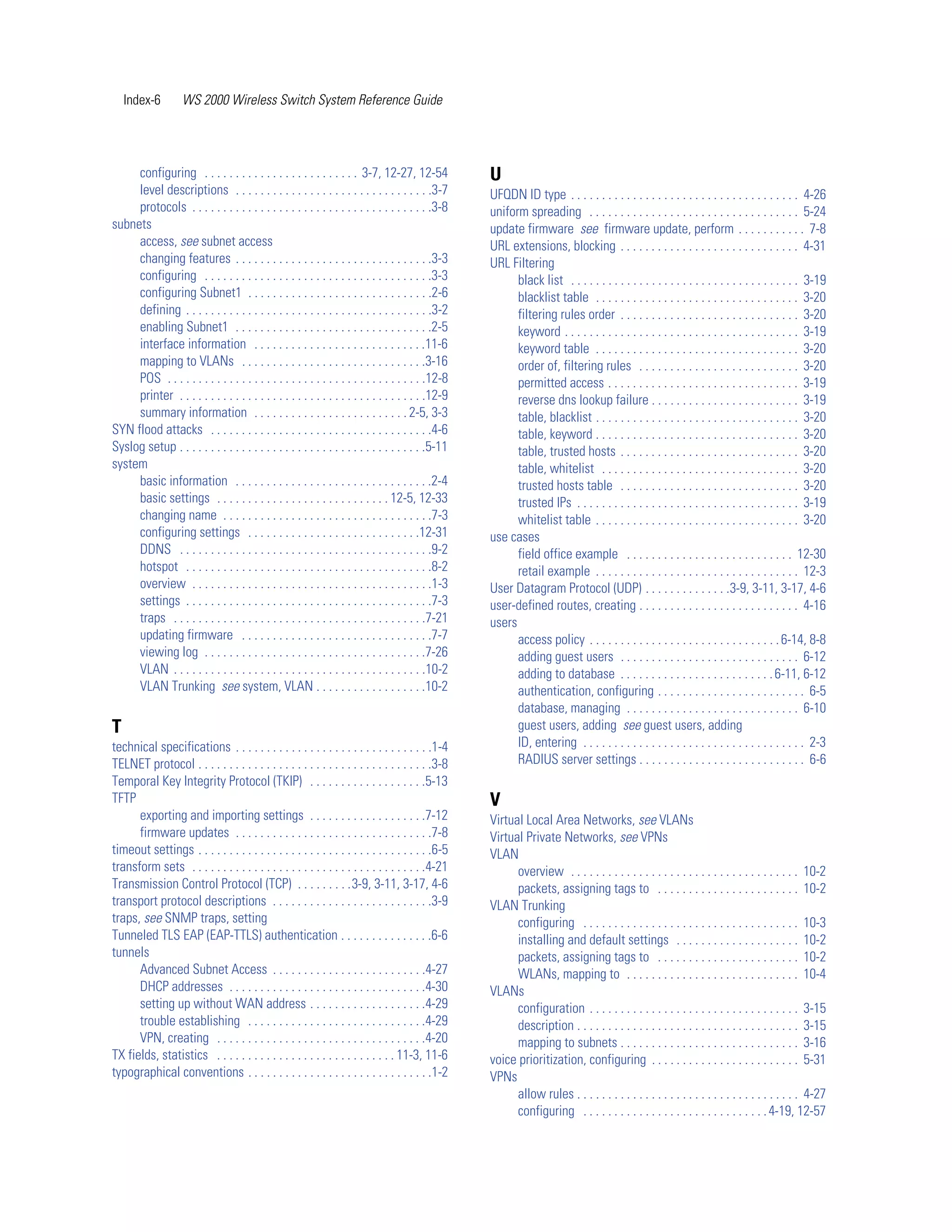 Index-6        WS 2000 Wireless Switch System Reference Guide




     configuring . . . . . . . . . . . . . . . . . . . . . . . . . 3-7, 12-27, 12-54               U
     level descriptions . . . . . . . . . . . . . . . . . . . . . . . . . . . . . . . .3-7         UFQDN ID type . . . . . . . . . . . . . . . . . . . . . . . . . . . . . . . . . . . . . 4-26
     protocols . . . . . . . . . . . . . . . . . . . . . . . . . . . . . . . . . . . . . . .3-8    uniform spreading . . . . . . . . . . . . . . . . . . . . . . . . . . . . . . . . . . 5-24
subnets                                                                                            update firmware see firmware update, perform . . . . . . . . . . . 7-8
     access, see subnet access                                                                     URL extensions, blocking . . . . . . . . . . . . . . . . . . . . . . . . . . . . . 4-31
     changing features . . . . . . . . . . . . . . . . . . . . . . . . . . . . . . . .3-3          URL Filtering
     configuring . . . . . . . . . . . . . . . . . . . . . . . . . . . . . . . . . . . . .3-3            black list . . . . . . . . . . . . . . . . . . . . . . . . . . . . . . . . . . . . . 3-19
     configuring Subnet1 . . . . . . . . . . . . . . . . . . . . . . . . . . . . . .2-6                  blacklist table . . . . . . . . . . . . . . . . . . . . . . . . . . . . . . . . . 3-20
     defining . . . . . . . . . . . . . . . . . . . . . . . . . . . . . . . . . . . . . . . .3-2         filtering rules order . . . . . . . . . . . . . . . . . . . . . . . . . . . . . 3-20
     enabling Subnet1 . . . . . . . . . . . . . . . . . . . . . . . . . . . . . . . .2-5                 keyword . . . . . . . . . . . . . . . . . . . . . . . . . . . . . . . . . . . . . . 3-19
     interface information . . . . . . . . . . . . . . . . . . . . . . . . . . . .11-6                   keyword table . . . . . . . . . . . . . . . . . . . . . . . . . . . . . . . . . 3-20
     mapping to VLANs . . . . . . . . . . . . . . . . . . . . . . . . . . . . . .3-16                    order of, filtering rules . . . . . . . . . . . . . . . . . . . . . . . . . . 3-20
     POS . . . . . . . . . . . . . . . . . . . . . . . . . . . . . . . . . . . . . . . . . .12-8         permitted access . . . . . . . . . . . . . . . . . . . . . . . . . . . . . . . 3-19
     printer . . . . . . . . . . . . . . . . . . . . . . . . . . . . . . . . . . . . . . . .12-9         reverse dns lookup failure . . . . . . . . . . . . . . . . . . . . . . . . 3-19
     summary information . . . . . . . . . . . . . . . . . . . . . . . . . 2-5, 3-3                      table, blacklist . . . . . . . . . . . . . . . . . . . . . . . . . . . . . . . . . 3-20
SYN flood attacks . . . . . . . . . . . . . . . . . . . . . . . . . . . . . . . . . . . .4-6             table, keyword . . . . . . . . . . . . . . . . . . . . . . . . . . . . . . . . . 3-20
Syslog setup . . . . . . . . . . . . . . . . . . . . . . . . . . . . . . . . . . . . . . . .5-11         table, trusted hosts . . . . . . . . . . . . . . . . . . . . . . . . . . . . . 3-20
system                                                                                                   table, whitelist . . . . . . . . . . . . . . . . . . . . . . . . . . . . . . . . 3-20
     basic information . . . . . . . . . . . . . . . . . . . . . . . . . . . . . . . .2-4                trusted hosts table . . . . . . . . . . . . . . . . . . . . . . . . . . . . . 3-20
     basic settings . . . . . . . . . . . . . . . . . . . . . . . . . . . . 12-5, 12-33                  trusted IPs . . . . . . . . . . . . . . . . . . . . . . . . . . . . . . . . . . . . 3-19
     changing name . . . . . . . . . . . . . . . . . . . . . . . . . . . . . . . . . .7-3                whitelist table . . . . . . . . . . . . . . . . . . . . . . . . . . . . . . . . . 3-20
     configuring settings . . . . . . . . . . . . . . . . . . . . . . . . . . . .12-31             use cases
     DDNS . . . . . . . . . . . . . . . . . . . . . . . . . . . . . . . . . . . . . . . . .9-2           field office example . . . . . . . . . . . . . . . . . . . . . . . . . . . 12-30
     hotspot . . . . . . . . . . . . . . . . . . . . . . . . . . . . . . . . . . . . . . . .8-2          retail example . . . . . . . . . . . . . . . . . . . . . . . . . . . . . . . . . 12-3
     overview . . . . . . . . . . . . . . . . . . . . . . . . . . . . . . . . . . . . . . .1-3     User Datagram Protocol (UDP) . . . . . . . . . . . . . .3-9, 3-11, 3-17, 4-6
     settings . . . . . . . . . . . . . . . . . . . . . . . . . . . . . . . . . . . . . . . .7-3   user-defined routes, creating . . . . . . . . . . . . . . . . . . . . . . . . . . 4-16
     traps . . . . . . . . . . . . . . . . . . . . . . . . . . . . . . . . . . . . . . . . .7-21   users
     updating firmware . . . . . . . . . . . . . . . . . . . . . . . . . . . . . . .7-7                  access policy . . . . . . . . . . . . . . . . . . . . . . . . . . . . . . . 6-14, 8-8
     viewing log . . . . . . . . . . . . . . . . . . . . . . . . . . . . . . . . . . . .7-26             adding guest users . . . . . . . . . . . . . . . . . . . . . . . . . . . . . 6-12
     VLAN . . . . . . . . . . . . . . . . . . . . . . . . . . . . . . . . . . . . . . . . .10-2          adding to database . . . . . . . . . . . . . . . . . . . . . . . . . 6-11, 6-12
     VLAN Trunking see system, VLAN . . . . . . . . . . . . . . . . . .10-2                              authentication, configuring . . . . . . . . . . . . . . . . . . . . . . . . 6-5
                                                                                                         database, managing . . . . . . . . . . . . . . . . . . . . . . . . . . . . 6-10
T                                                                                                        guest users, adding see guest users, adding
technical specifications . . . . . . . . . . . . . . . . . . . . . . . . . . . . . . . .1-4              ID, entering . . . . . . . . . . . . . . . . . . . . . . . . . . . . . . . . . . . . 2-3
TELNET protocol . . . . . . . . . . . . . . . . . . . . . . . . . . . . . . . . . . . . . .3-8           RADIUS server settings . . . . . . . . . . . . . . . . . . . . . . . . . . . 6-6
Temporal Key Integrity Protocol (TKIP) . . . . . . . . . . . . . . . . . . .5-13
TFTP                                                                                               V
      exporting and importing settings . . . . . . . . . . . . . . . . . . .7-12                   Virtual Local Area Networks, see VLANs
      firmware updates . . . . . . . . . . . . . . . . . . . . . . . . . . . . . . . .7-8          Virtual Private Networks, see VPNs
timeout settings . . . . . . . . . . . . . . . . . . . . . . . . . . . . . . . . . . . . . .6-5    VLAN
transform sets . . . . . . . . . . . . . . . . . . . . . . . . . . . . . . . . . . . . . .4-21           overview . . . . . . . . . . . . . . . . . . . . . . . . . . . . . . . . . . . . . 10-2
Transmission Control Protocol (TCP) . . . . . . . . .3-9, 3-11, 3-17, 4-6                                packets, assigning tags to . . . . . . . . . . . . . . . . . . . . . . . 10-2
transport protocol descriptions . . . . . . . . . . . . . . . . . . . . . . . . . .3-9             VLAN Trunking
traps, see SNMP traps, setting                                                                           configuring . . . . . . . . . . . . . . . . . . . . . . . . . . . . . . . . . . . 10-3
Tunneled TLS EAP (EAP-TTLS) authentication . . . . . . . . . . . . . . .6-6                              installing and default settings . . . . . . . . . . . . . . . . . . . . 10-2
tunnels                                                                                                  packets, assigning tags to . . . . . . . . . . . . . . . . . . . . . . . 10-2
      Advanced Subnet Access . . . . . . . . . . . . . . . . . . . . . . . . .4-27                       WLANs, mapping to . . . . . . . . . . . . . . . . . . . . . . . . . . . . 10-4
      DHCP addresses . . . . . . . . . . . . . . . . . . . . . . . . . . . . . . . .4-30           VLANs
      setting up without WAN address . . . . . . . . . . . . . . . . . . .4-29                           configuration . . . . . . . . . . . . . . . . . . . . . . . . . . . . . . . . . . 3-15
      trouble establishing . . . . . . . . . . . . . . . . . . . . . . . . . . . . .4-29                 description . . . . . . . . . . . . . . . . . . . . . . . . . . . . . . . . . . . . 3-15
      VPN, creating . . . . . . . . . . . . . . . . . . . . . . . . . . . . . . . . . .4-20              mapping to subnets . . . . . . . . . . . . . . . . . . . . . . . . . . . . . 3-16
TX fields, statistics . . . . . . . . . . . . . . . . . . . . . . . . . . . . . 11-3, 11-6         voice prioritization, configuring . . . . . . . . . . . . . . . . . . . . . . . . 5-31
typographical conventions . . . . . . . . . . . . . . . . . . . . . . . . . . . . . .1-2           VPNs
                                                                                                         allow rules . . . . . . . . . . . . . . . . . . . . . . . . . . . . . . . . . . . . 4-27
                                                                                                         configuring . . . . . . . . . . . . . . . . . . . . . . . . . . . . . . 4-19, 12-57
 
