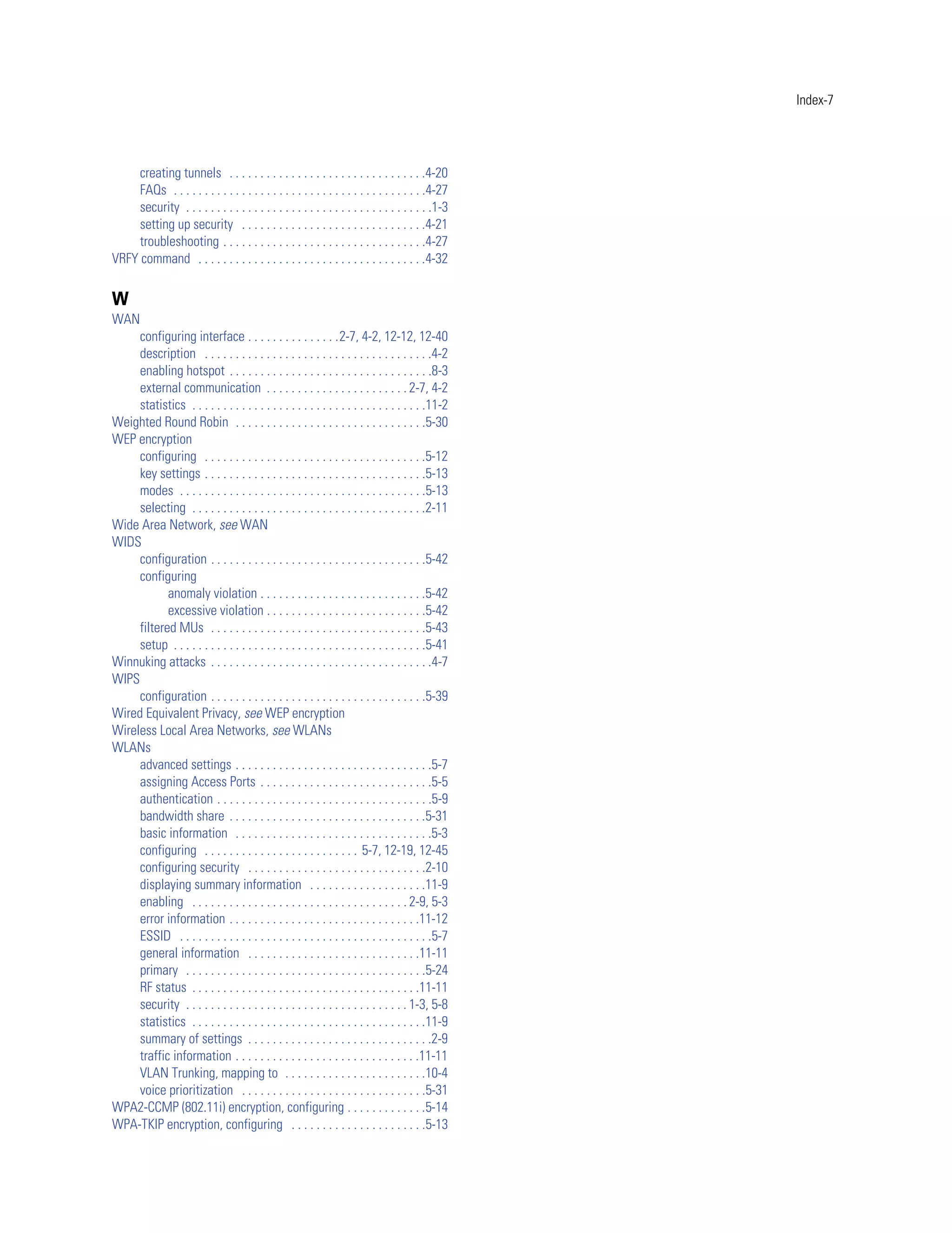 Index-7




     creating tunnels . . . . . . . . . . . . . . . . . . . . . . . . . . . . . . . .4-20
     FAQs . . . . . . . . . . . . . . . . . . . . . . . . . . . . . . . . . . . . . . . . .4-27
     security . . . . . . . . . . . . . . . . . . . . . . . . . . . . . . . . . . . . . . . .1-3
     setting up security . . . . . . . . . . . . . . . . . . . . . . . . . . . . . .4-21
     troubleshooting . . . . . . . . . . . . . . . . . . . . . . . . . . . . . . . . .4-27
VRFY command . . . . . . . . . . . . . . . . . . . . . . . . . . . . . . . . . . . . .4-32

W
WAN
     configuring interface . . . . . . . . . . . . . . .2-7, 4-2, 12-12, 12-40
     description . . . . . . . . . . . . . . . . . . . . . . . . . . . . . . . . . . . . .4-2
     enabling hotspot . . . . . . . . . . . . . . . . . . . . . . . . . . . . . . . . .8-3
     external communication . . . . . . . . . . . . . . . . . . . . . . . 2-7, 4-2
     statistics . . . . . . . . . . . . . . . . . . . . . . . . . . . . . . . . . . . . . .11-2
Weighted Round Robin . . . . . . . . . . . . . . . . . . . . . . . . . . . . . . .5-30
WEP encryption
     configuring . . . . . . . . . . . . . . . . . . . . . . . . . . . . . . . . . . . .5-12
     key settings . . . . . . . . . . . . . . . . . . . . . . . . . . . . . . . . . . . .5-13
     modes . . . . . . . . . . . . . . . . . . . . . . . . . . . . . . . . . . . . . . . .5-13
     selecting . . . . . . . . . . . . . . . . . . . . . . . . . . . . . . . . . . . . . .2-11
Wide Area Network, see WAN
WIDS
     configuration . . . . . . . . . . . . . . . . . . . . . . . . . . . . . . . . . . .5-42
     configuring
            anomaly violation . . . . . . . . . . . . . . . . . . . . . . . . . . .5-42
            excessive violation . . . . . . . . . . . . . . . . . . . . . . . . . .5-42
     filtered MUs . . . . . . . . . . . . . . . . . . . . . . . . . . . . . . . . . . .5-43
     setup . . . . . . . . . . . . . . . . . . . . . . . . . . . . . . . . . . . . . . . . .5-41
Winnuking attacks . . . . . . . . . . . . . . . . . . . . . . . . . . . . . . . . . . . .4-7
WIPS
     configuration . . . . . . . . . . . . . . . . . . . . . . . . . . . . . . . . . . .5-39
Wired Equivalent Privacy, see WEP encryption
Wireless Local Area Networks, see WLANs
WLANs
     advanced settings . . . . . . . . . . . . . . . . . . . . . . . . . . . . . . . .5-7
     assigning Access Ports . . . . . . . . . . . . . . . . . . . . . . . . . . . .5-5
     authentication . . . . . . . . . . . . . . . . . . . . . . . . . . . . . . . . . . .5-9
     bandwidth share . . . . . . . . . . . . . . . . . . . . . . . . . . . . . . . .5-31
     basic information . . . . . . . . . . . . . . . . . . . . . . . . . . . . . . . .5-3
     configuring . . . . . . . . . . . . . . . . . . . . . . . . . 5-7, 12-19, 12-45
     configuring security . . . . . . . . . . . . . . . . . . . . . . . . . . . . .2-10
     displaying summary information . . . . . . . . . . . . . . . . . . .11-9
     enabling . . . . . . . . . . . . . . . . . . . . . . . . . . . . . . . . . . . 2-9, 5-3
     error information . . . . . . . . . . . . . . . . . . . . . . . . . . . . . . .11-12
     ESSID . . . . . . . . . . . . . . . . . . . . . . . . . . . . . . . . . . . . . . . . .5-7
     general information . . . . . . . . . . . . . . . . . . . . . . . . . . . .11-11
     primary . . . . . . . . . . . . . . . . . . . . . . . . . . . . . . . . . . . . . . .5-24
     RF status . . . . . . . . . . . . . . . . . . . . . . . . . . . . . . . . . . . . .11-11
     security . . . . . . . . . . . . . . . . . . . . . . . . . . . . . . . . . . . . 1-3, 5-8
     statistics . . . . . . . . . . . . . . . . . . . . . . . . . . . . . . . . . . . . . .11-9
     summary of settings . . . . . . . . . . . . . . . . . . . . . . . . . . . . . .2-9
     traffic information . . . . . . . . . . . . . . . . . . . . . . . . . . . . . .11-11
     VLAN Trunking, mapping to . . . . . . . . . . . . . . . . . . . . . . .10-4
     voice prioritization . . . . . . . . . . . . . . . . . . . . . . . . . . . . . .5-31
WPA2-CCMP (802.11i) encryption, configuring . . . . . . . . . . . . .5-14
WPA-TKIP encryption, configuring . . . . . . . . . . . . . . . . . . . . . .5-13
 